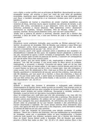 com o Egito, e evitar conflito com os príncipes de Babilônia. Aproximando-se mais o
ameaçador perigo, ele ensinou o povo por meio de uma série de parábolas
encenadas, esperando assim despertá-los para a noção de suas obrigações para
com Deus, e também encorajá-los a se manterem cordiais para com o governo
babilônico.
Com o propósito de ilustrar a importância de render implícita obediência aos
reclamos de Deus, Jeremias reuniu alguns recabitas nas câmaras do templo, e pôs
perante eles vinho, convidando-os a que bebessem. Como era de esperar, ele
enfrentou protestos e recusa absoluta. “Não beberemos vinho”, declararam
firmemente os recabitas, “porque Jonadabe, filho de Recabe, nosso pai, nos
mandou, dizendo: Nunca jamais bebereis vinho, nem vós nem vossos filhos”.
“Então veio a palavra do Senhor a Jeremias, dizendo: Assim diz o Senhor dos
Exércitos, o Deus de Israel: Vai, e dize aos homens de Judá e aos moradores de
Jerusalém:
............................................................................................
Pág. 424
Porventura nunca aceitareis instrução, para ouvirdes as Minhas palavras? diz o
Senhor. As palavras de Jonadabe, filho de Recabe, que ordenou a seus filhos que
não bebessem vinho, foram guardadas, pois não beberam até este dia, antes
ouviram o mandamento de seu pai.” Jer. 35:6 e 12-14.
Deus procurou assim criar agudo contraste entre a obediência dos recabitas e a
desobediência e rebelião de Seu povo. Os recabitas haviam obedecido a ordem de
seu pai, recusando-se agora a serem incitados à transgressão. Mas os homens de
Judá não tinham dado ouvidos às palavras do Senhor, e estavam em conseqüência
em vias de sofrer Seus mais severos juízos.
“A Mim, porém, que vos tenho falado a vós, madrugando e falando”, o Senhor
declarou, “vós não Me ouvistes. E vos enviei todos os Meus servos os profetas,
madrugando, e enviando, e dizendo: Convertei-vos agora, cada um do seu mau
caminho, e fazei boas as vossas ações, e não sigais a outros deuses para servi-los,
e assim ficareis na terra que vos dei a vós e a vossos pais; mas não inclinastes o
vosso ouvido, nem Me obedeceste a Mim. Visto que os filhos de Jonadabe, filho de
Recabe, guardaram o mandamento de seu pai, que ele lhes ordenou, mas este povo
não Me obedeceu, por isso assim diz o Senhor, o Deus dos Exércitos, o Deus de
Israel: Eis que trarei sobre Judá, e sobre todos os moradores de Jerusalém, todo o
mal que falei contra eles; pois lhes tenho falado, e não ouviram, e clamei a eles, e
não responderam.” Jer. 35:14-17.
............................................................................................
Pág. 425
Quando o coração dos homens é abrandado e subjugado pela influência
constrangedora do Espírito Santo, darão ouvidos ao conselho; mas quando viram as
costas à admoestação até que seus corações se tornem endurecidos, o Senhor lhes
permite serem levados por outras influências. Recusando a verdade, aceitam a
falsidade, a qual se torna um laço para a sua própria destruição.
Deus Se empenhara com Judá para que Lhe não provocasse a ira, mas não Lhe
deram ouvidos. Finalmente foi pronunciada contra eles a sentença. Eles deviam ser
levados cativos para Babilônia. Os caldeus iam ser usados como instrumento pelo
qual Deus castigaria Seu povo desobediente. Os sofrimentos dos homens de Judá
deviam estar na proporção da luz que haviam recebido e das advertências que
haviam desprezado e rejeitado. Por muito tempo estivera Deus retardando Seus
juízos; mas agora Ele faria cair sobre eles o Seu desprazer, como derradeiro esforço
no sentido de detê-los em seu mau caminho.
Sobre a casa dos recabitas foi pronunciada uma bênção constante. O profeta
declarou: “Assim diz o Senhor dos Exércitos: Pois que obedecestes ao mandamento
de Jonadabe, vosso pai, e guardastes todos os seus mandamentos, e fizestes
conforme tudo quanto vos ordenou, portanto assim diz o Senhor dos Exércitos,
Deus de Israel: Nunca faltará varão a Jonadabe, filho de Recabe, que assista
perante a Minha face todos os dias.” Jer. 35:18 e 19. Assim ensinou Deus a Seu
 
