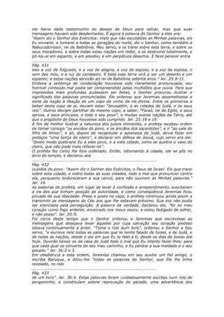ele havia dado testemunho do desejo de Deus para salvar, mas que suas
mensagens haviam sido desdenhadas. E agora a palavra do Senhor a eles era:
“Assim diz o Senhor dos Exércitos: Visto que não escutastes as Minhas palavras, eis
Eu enviarei, e tomarei a todas as gerações do norte, diz o Senhor, como também a
Nabucodonosor, rei de Babilônia, Meu servo, e os trarei sobre esta terra, e sobre os
seus moradores, e sobre todas estas nações em redor, e os destruirei totalmente, e
pô-los-ei em espanto, e em assobio, e em perpétuos desertos. E farei perecer entre
............................................................................................
Pág. 431
eles a voz de folguedo, e a voz de alegria, a voz do esposo, e a voz da esposa, o
som das mós, e a luz do candeeiro. E toda esta terra virá a ser um deserto e um
espanto; e estas nações servirão ao rei de Babilônia setenta anos.” Jer. 25:8-11.
Embora a sentença de condenação houvesse sido claramente pronunciada, seu
horrível conteúdo mal podia ser compreendido pelas multidões que ouvia. Para que
impressões mais profundas pudessem ser feitas, o Senhor procurou ilustrar o
significado das palavras pronunciadas. Ele ordenou que Jeremias assemelhasse a
sorte da nação à libação de um copo de vinho da ira divina. Entre os primeiros a
beber deste copo de ai, deviam estar “Jerusalém, e as cidades de Judá, e os seus
reis”. Outros deviam partilhar do mesmo copo, a saber, “Faraó, rei do Egito, e seus
servos, e seus príncipes, e todo o seu povo”, e muitas outras nações da Terra, até
que o propósito de Deus houvesse sido cumprido. Jer. 25:18 e 19.
A fim de melhor ilustrar a natureza dos juízos iminentes, o profeta recebeu ordem
de tomar consigo “os anciãos do povo, e os anciãos dos sacerdotes”, e ir “ao vale do
filho de Hinon”, e ali, depois de recapitular a apostasia de Judá, devia fazer em
pedaços “uma botija de oleiro”, e declarar em defesa de Jeová, cujo servo era ele:
“Deste modo quebrarei Eu a este povo, e a esta cidade, como se quebra o vaso do
oleiro, que não pode mais refazer-se”.
O profeta fez como lhe fora ordenado. Então, retornando à cidade, ele se pôs no
átrio do templo, e declarou aos
............................................................................................
Pág. 432
ouvidos do povo: “Assim diz o Senhor dos Exércitos, o Deus de Israel: Eis que trarei
sobre esta cidade, e sobre todas as suas cidades, todo o mal que pronunciei contra
ela, porquanto endureceram a sua cerviz, para não ouvirem as Minhas palavras.”
Jer. 19.
As palavras do profeta, em lugar de levar à confissão e arrependimento, suscitaram
a ira dos que tinham posição de autoridade, e como conseqüência Jeremias ficou
privado de sua liberdade. Preso e posto no cepo, o profeta continuou ainda assim a
transmitir as mensagens do Céu aos que lhe estavam próximo. Sua voz não podia
ser silenciada pela perseguição. A palavra da verdade, declarou ele, “foi no meu
coração como fogo ardente, encerrado nos meus ossos; e estou fadigado de sofrer,
e não posso”. Jer. 20:9.
Foi cerca deste tempo que o Senhor ordenou a Jeremias que escrevesse as
mensagens que desejava levar àqueles por cuja salvação seu coração piedoso
estava continuamente a arder. “Toma o rolo dum livro”, ordenou o Senhor a Seu
servo, “e escreve nele todas as palavras que te tenho falado de Israel, e de Judá, e
de todas as nações, desde o dia em que Eu te falei a ti, desde os dias de Josias até
hoje. Ouvirão talvez os da casa de Judá todo o mal que Eu intento fazer-lhes; para
que cada qual se converta do seu mau caminho, e Eu perdoe a sua maldade e o seu
pecado.” Jer. 36:2 e 3.
Em obediência a esta ordem, Jeremias chamou em seu auxílio um fiel amigo, o
escriba Baruque, e ditou-lhe “todas as palavras do Senhor, que Ele lhe tinha
revelado, no rolo
............................................................................................
Pág. 433
de um livro”. Jer. 36:4. Estas palavras foram cuidadosamente escritas num rolo de
pergaminho, e constituíam solene reprovação do pecado, uma advertência dos
 