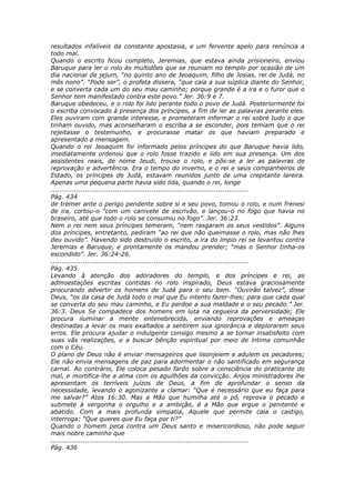 resultados infalíveis da constante apostasia, e um fervente apelo para renúncia a
todo mal.
Quando o escrito ficou completo, Jeremias, que estava ainda prisioneiro, enviou
Baruque para ler o rolo às multidões que se reuniam no templo por ocasião de um
dia nacional de jejum, “no quinto ano de Jeoaquim, filho de Josias, rei de Judá, no
mês nono”. “Pode ser”, o profeta dissera, “que caia a sua súplica diante do Senhor,
e se converta cada um do seu mau caminho; porque grande é a ira e o furor que o
Senhor tem manifestado contra este povo.” Jer. 36:9 e 7.
Baruque obedeceu, e o rolo foi lido perante todo o povo de Judá. Posteriormente foi
o escriba convocado à presença dos príncipes, a fim de ler as palavras perante eles.
Eles ouviram com grande interesse, e prometeram informar o rei sobre tudo o que
tinham ouvido, mas aconselharam o escriba a se esconder, pois temiam que o rei
rejeitasse o testemunho, e procurasse matar os que haviam preparado e
apresentado a mensagem.
Quando o rei Jeoaquim foi informado pelos príncipes do que Baruque havia lido,
imediatamente ordenou que o rolo fosse trazido e lido em sua presença. Um dos
assistentes reais, de nome Jeudi, trouxe o rolo, e pôs-se a ler as palavras de
reprovação e advertência. Era o tempo do inverno, e o rei e seus companheiros de
Estado, os príncipes de Judá, estavam reunidos junto de uma crepitante lareira.
Apenas uma pequena parte havia sido lida, quando o rei, longe
............................................................................................
Pág. 434
de tremer ante o perigo pendente sobre si e seu povo, tomou o rolo, e num frenesi
de ira, cortou-o “com um canivete de escrivão, e lançou-o no fogo que havia no
braseiro, até que todo o rolo se consumiu no fogo”. Jer. 36:23.
Nem o rei nem seus príncipes temeram, “nem rasgaram os seus vestidos”. Alguns
dos príncipes, entretanto, pediram “ao rei que não queimasse o rolo, mas não lhes
deu ouvido”. Havendo sido destruído o escrito, a ira do ímpio rei se levantou contra
Jeremias e Baruque, e prontamente os mandou prender; “mas o Senhor tinha-os
escondido”. Jer. 36:24-26.
............................................................................................
Pág. 435
Levando à atenção dos adoradores do templo, e dos príncipes e rei, as
admoestações escritas contidas no rolo inspirado, Deus estava graciosamente
procurando advertir os homens de Judá para o seu bem. “Ouvirão talvez”, disse
Deus, “os da casa de Judá todo o mal que Eu intento fazer-lhes; para que cada qual
se converta do seu mau caminho, e Eu perdoe a sua maldade e o seu pecado.” Jer.
36:3. Deus Se compadece dos homens em luta na cegueira da perversidade; Ele
procura iluminar a mente entenebrecida, enviando reprovações e ameaças
destinadas a levar os mais exaltados a sentirem sua ignorância e deplorarem seus
erros. Ele procura ajudar o indulgente consigo mesmo a se tornar insatisfeito com
suas vãs realizações, e a buscar bênção espiritual por meio de íntima comunhão
com o Céu.
O plano de Deus não é enviar mensageiros que lisonjeiem e adulem os pecadores;
Ele não envia mensagens de paz para adormentar o não santificado em segurança
carnal. Ao contrário, Ele coloca pesado fardo sobre a consciência do praticante do
mal, e mortifica-lhe a alma com os aguilhões da convicção. Anjos ministradores lhe
apresentam os terríveis juízos de Deus, a fim de aprofundar o senso da
necessidade, levando o agonizante a clamar: “Que é necessário que eu faça para
me salvar?” Atos 16:30. Mas a Mão que humilha até o pó, reprova o pecado e
submete à vergonha o orgulho e a ambição, é a Mão que ergue o penitente e
abatido. Com a mais profunda simpatia, Aquele que permite caia o castigo,
interroga: “Que queres que Eu faça por ti?”
Quando o homem peca contra um Deus santo e misericordioso, não pode seguir
mais nobre caminho que
............................................................................................
Pág. 436
 
