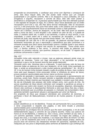arrepender-se sinceramente, e confessar seus erros com lágrimas e amargura de
alma. Isto Deus requer dele; Ele não aceita nada menos que um coração
quebrantado e um espírito contrito. Mas o rei Jeoaquim e seus cortesões, em sua
arrogância e orgulho, recusaram o convite de Deus. Eles não iriam aceitar a
advertência e arrepender-se. A graciosa oportunidade que lhes fora ofertada quando
o rolo sagrado foi lançado ao fogo, foi a última. Deus havia declarado que se então
recusassem ouvir-Lhe a voz, Ele lhes daria terrível retribuição. Eles se recusaram
ouvi-Lo, e Ele pronunciou Seu juízo final sobre Judá; e Ele visitaria com ira especial
o homem que orgulhosamente havia-se levantado contra o Todo-poderoso.
“Assim diz o Senhor, acerca de Jeoaquim, rei de Judá: Não terá quem se assente
sobre o trono de Davi, e será lançado o seu cadáver ao calor de dia, e à geada de
noite. E visitarei sobre ele, e sobre a sua semente, e sobre os seus servos, a sua
iniqüidade; e trarei sobre ele e sobre os moradores de Jerusalém, e sobre os
homens de Judá, todo aquele mal que lhes tenho falado.” Jer. 36:30 e 31.
A incineração do rolo não foi o fim da questão. As palavras escritas foram mais
facilmente removidas do que a reprovação e advertência que elas continham e a
iminente punição que Deus havia pronunciado contra o rebelde Israel e que estava
prestes a vir. Mas até o próprio rolo escrito foi reproduzido. “Toma ainda outro
rolo”, o Senhor ordenou a Seu servo, “e escreve nele todas as palavras que
estavam no primeiro volume, que queimou Jeoaquim, rei de Judá.” O registro das
profecias concernente a Judá e
............................................................................................
Pág. 437
Jerusalém tinha sido reduzido a cinzas; mas as palavras estavam ainda vivas no
coração de Jeremias, “como um fogo devorador”, e foi permitido ao profeta
reproduzir o que a ira do homem teria de bom grado destruído.
Tomando outro rolo, Jeremias deu-o a Baruque, “o qual escreveu nele da boca de
Jeremias todas as palavras do livro que Jeoaquim, rei de Judá, tinha queimado no
fogo; e ainda se acrescentaram a elas muitas palavras semelhantes”. Jer. 36:28 e
32. A ira do homem tinha tentado impedir a ação do profeta de Deus; mas o próprio
meio pelo qual Jeoaquim tinha procurado limitar a influência do servo de Jeová,
proveu posterior oportunidade para tornar claros os divinos reclamos.
O espírito de oposição à reprovação, que levou à perseguição e aprisionamento de
Jeremias, existe hoje. Muitos recusam atender a repetidas advertências, preferindo
dar ouvidos a falsos mestres que lisonjeiam sua vaidade e revelam suas más obras.
No dia da tribulação tais pessoas não terão refúgio certo, nem auxílio do Céu. Os
servos escolhidos de Deus devem enfrentar com coragem e paciência as provas e
sofrimentos que sobre eles recaem na forma de acusações, desprezo, deturpações.
Devem eles continuar a desempenhar fielmente a obra que Deus lhes deu a fazer,
sempre lembrando que os profetas do passado e o Salvador da humanidade e Seus
apóstolos também suportaram abusos e perseguições por amor da Palavra.
Era propósito de Deus que Jeoaquim atendesse aos conselhos de Jeremias, e
ganhasse o favor de Nabucodonosor, livrando-se de muitos pesares. O jovem rei
havia
............................................................................................
Pág. 438
jurado obediência ao rei de Babilônia. Tivesse ele permanecido fiel a sua promessa,
e teria conquistado o respeito dos pagãos, e isto teria levado a preciosas
oportunidades para a conversão de almas.
Desdenhando os privilégios fora do comum que lhe eram outorgados, o rei de Judá
deliberadamente seguiu o caminho de sua própria escolha. Violou sua palavra de
honra ao rei de Babilônia, e rebelou-se. Isto o levou, como também ao seu reino, a
um caminho apertado. Contra ele foram enviadas “as tropas dos caldeus, e as
tropas dos siros, e as tropas dos moabitas, e as tropas dos filhos de Amom” (II Reis
24:2), e ele foi impotente para livrar a terra de invasão desses piratas. Dentro de
poucos anos ele encerrou seu desastroso reinado em ignomínia, rejeitado do Céu,
malquisto por seu povo e desprezado pelos senhores de Babilônia cuja confiança ele
 