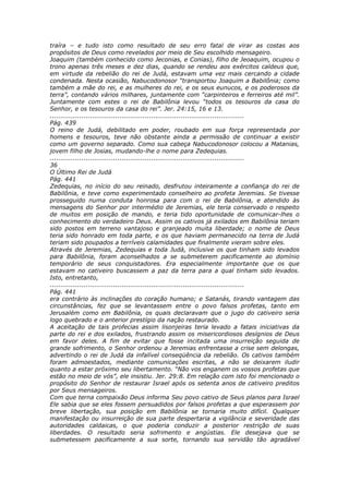traíra – e tudo isto como resultado de seu erro fatal de virar as costas aos
propósitos de Deus como revelados por meio de Seu escolhido mensageiro.
Joaquim (também conhecido como Jeconias, e Conias), filho de Jeoaquim, ocupou o
trono apenas três meses e dez dias, quando se rendeu aos exércitos caldeus que,
em virtude da rebelião do rei de Judá, estavam uma vez mais cercando a cidade
condenada. Nesta ocasião, Nabucodonosor “transportou Joaquim a Babilônia; como
também a mãe do rei, e as mulheres do rei, e os seus eunucos, e os poderosos da
terra”, contando vários milhares, juntamente com “carpinteiros e ferreiros até mil”.
Juntamente com estes o rei de Babilônia levou “todos os tesouros da casa do
Senhor, e os tesouros da casa do rei”. Jer. 24:15, 16 e 13.
............................................................................................
Pág. 439
O reino de Judá, debilitado em poder, roubado em sua força representada por
homens e tesouros, teve não obstante ainda a permissão de continuar a existir
como um governo separado. Como sua cabeça Nabucodonosor colocou a Matanias,
jovem filho de Josias, mudando-lhe o nome para Zedequias.
............................................................................................
36
O Último Rei de Judá
Pág. 441
Zedequias, no início do seu reinado, desfrutou inteiramente a confiança do rei de
Babilônia, e teve como experimentado conselheiro ao profeta Jeremias. Se tivesse
prosseguido numa conduta honrosa para com o rei de Babilônia, e atendido às
mensagens do Senhor por intermédio de Jeremias, ele teria conservado o respeito
de muitos em posição de mando, e teria tido oportunidade de comunicar-lhes o
conhecimento do verdadeiro Deus. Assim os cativos já exilados em Babilônia teriam
sido postos em terreno vantajoso e granjeado muita liberdade; o nome de Deus
teria sido honrado em toda parte, e os que haviam permanecido na terra de Judá
teriam sido poupados a terríveis calamidades que finalmente vieram sobre eles.
Através de Jeremias, Zedequias e toda Judá, inclusive os que tinham sido levados
para Babilônia, foram aconselhados a se submeterem pacificamente ao domínio
temporário de seus conquistadores. Era especialmente importante que os que
estavam no cativeiro buscassem a paz da terra para a qual tinham sido levados.
Isto, entretanto,
............................................................................................
Pág. 441
era contrário às inclinações do coração humano; e Satanás, tirando vantagem das
circunstâncias, fez que se levantassem entre o povo falsos profetas, tanto em
Jerusalém como em Babilônia, os quais declaravam que o jugo do cativeiro seria
logo quebrado e o anterior prestígio da nação restaurado.
A aceitação de tais profecias assim lisonjeiras teria levado a fatais iniciativas da
parte do rei e dos exilados, frustrando assim os misericordiosos desígnios de Deus
em favor deles. A fim de evitar que fosse incitada uma insurreição seguida de
grande sofrimento, o Senhor ordenou a Jeremias enfrentasse a crise sem delongas,
advertindo o rei de Judá da infalível conseqüência da rebelião. Os cativos também
foram admoestados, mediante comunicações escritas, a não se deixarem iludir
quanto a estar próximo seu libertamento. “Não vos enganem os vossos profetas que
estão no meio de vós”, ele insistiu. Jer. 29:8. Em relação com isto foi mencionado o
propósito do Senhor de restaurar Israel após os setenta anos de cativeiro preditos
por Seus mensageiros.
Com que terna compaixão Deus informa Seu povo cativo de Seus planos para Israel
Ele sabia que se eles fossem persuadidos por falsos profetas a que esperassem por
breve libertação, sua posição em Babilônia se tornaria muito difícil. Qualquer
manifestação ou insurreição de sua parte despertaria a vigilância e severidade das
autoridades caldaicas, o que poderia conduzir a posterior restrição de suas
liberdades. O resultado seria sofrimento e angústias. Ele desejava que se
submetessem pacificamente a sua sorte, tornando sua servidão tão agradável
 