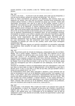 quanto possível; e Seu conselho a eles foi: “Edificai casas e habitai-as e plantai
jardins,
............................................................................................
Pág. 442
e comei o seu fruto. ... E procurai a paz da cidade, para onde vos fiz transportar, e
orai por ela ao Senhor; porque na sua paz vós tereis paz.” Jer. 29:5-7.
Entre os falsos ensinadores que estavam em Babilônia, dois homens havia que
alegavam ser santos, mas cuja vida era corrupta. Jeremias havia condenado a má
conduta desses homens, e tinha-os advertido do perigo que corriam. Irados pela
reprovação, procuraram eles opor-se à obra do fiel profeta, levando o povo a
descrer de suas palavras e a agir contrariamente ao conselho de Deus quanto a se
sujeitarem ao rei de Babilônia. O Senhor testificou através de Jeremias que os
falsos profetas seriam entregues às mãos de Nabucodonosor e mortos perante seus
olhos. Não muito tempo depois esta predição foi literalmente cumprida.
Até ao fim do tempo levantar-se-ão homens para criar confusão e rebelião entre os
que se declaram representantes do verdadeiro Deus. Os que profetizam mentiras,
encorajarão os homens a que olhem o pecado como coisa sem importância. Quando
os terríveis resultados de suas más ações forem manifestos, eles procurarão, se
possível, tornar responsáveis por suas dificuldades quem fielmente os tem
advertido, exatamente como os judeus acusaram a Jeremias de ser o responsável
por suas desventuras. Mas tão certamente como foram as palavras de Jeová
vindicadas no passado por meio do Seu profeta, assim serão Suas mensagens
estabelecidas hoje.
Desde o início, Jeremias seguira um caminho consistente em aconselhar submissão
aos babilônios. Este conselho foi dado não somente a Judá, mas a muitas das
nações ao
............................................................................................
Pág. 443
redor. Na primeira parte do reinado de Zedequias, embaixadores dos reis de Edom,
Moabe, Tiro e outras nações, visitaram o rei de Judá, para saberem se em sua
opinião a ocasião era oportuna para uma revolta unida, e se ele se uniria a eles
para lutar contra o rei de Babilônia. Enquanto esses embaixadores estavam
esperando uma resposta, a palavra do Senhor veio a Jeremias, dizendo: “Faze umas
prisões e jugos, e pô-los-ás sobre o teu pescoço. E envia-os ao rei de Edom, e ao rei
de Moabe, e ao rei dos filhos de Amom, e ao rei de Tiro, e ao rei de Sidom, pelas
mãos dos mensageiros que vêm a Jerusalém ter com Zedequias, rei de Judá.” Jer.
27:2 e 3.
Jeremias foi mandado a instruir os embaixadores para que informassem a seus reis
que Deus os havia dado na mão de Nabucodonosor, rei de Babilônia, e que eles o
deviam servir “a ele, e a seu filho, e ao filho de seu filho, até que também venha o
tempo da sua própria terra”. Jer. 27:7.
Os embaixadores foram além disso instruídos a declarar a seus senhores que se
eles se recusassem a servir ao rei de Babilônia, seriam punidos “com espada, e com
fome, e com peste”, até serem consumidos. Especialmente deviam eles fugir dos
ensinos dos falsos profetas que porventura os aconselhassem de outra forma. “Não
deis ouvidos aos vossos profetas”, o Senhor declarou, “e aos vossos adivinhos, e
aos vossos sonhos, e aos vossos agoureiros, e aos vossos encantadores, que vos
falam, dizendo: Não servireis ao rei de Babilônia. Porque mentira vos profetizam,
para vos mandarem para longe de vossa terra, e para que Eu
............................................................................................
Pág. 444
vos lance dela, e vós pereçais. Mas a nação que meter o seu pescoço sob o jugo do
rei de Babilônia, e o servir, Eu a deixarei na sua terra, diz o Senhor, e lavrá-la-á e
habitará nela.” Jer. 27:8-11. O castigo mínimo que um Deus misericordioso podia
infligir a tão rebelde povo, era a submissão ao rei de Babilônia; mas se eles se
rebelassem contra o Seu decreto de servidão, haviam de experimentar o pleno rigor
dos Seus castigos.
 