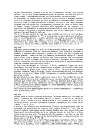 nações circunvizinhas, quando o rei de Judá acompanhou Seraías, “um príncipe
pacífico” (Jer. 51:59), numa importante missão a Babilônia. Durante esta visita à
corte caldaica, Zadequias renovou seu voto de submissão a Nabucodonosor.
Por intermédio de Daniel e outros dentre os hebreus cativos, o monarca babilônio
tinha sido informado do poder e suprema autoridade do verdadeiro Deus; e quando
Zedequias uma vez mais solenemente prometeu permanecer leal, Nabucodonosor
requereu dele que fizesse esta promessa com juramento em nome do Senhor Deus
de Israel. Tivesse Zedequias respeitado esta renovação do seu concerto com
juramento, sua lealdade teria tido uma profunda influência sobre a mente de muitos
que estavam observando a conduta daqueles que diziam reverenciar o nome e
estimar a honra do Deus dos hebreus.
Mas o rei de Judá perdeu de vista seu alto privilégio de honrar o nome do Deus
vivo. De Zedequias está escrito: “Fez o que era mau aos olhos do Senhor seu Deus;
nem se humilhou perante o profeta Jeremias, que falava da parte do Senhor.
Demais disto, também se rebelou contra o rei Nabucodonosor, que o tinha
juramentado por Deus. Mas endureceu a sua cerviz, e tanto se obstinou no seu
coração, que se não converteu ao Senhor, Deus de Israel.” II Crôn. 36:12 e 13.
............................................................................................
Pág. 448
Enquanto Jeremias continuava a dar o seu testemunho na terra de Judá, o profeta
Ezequiel foi suscitado entre os cativos em Babilônia, para advertir e confortar os
exilados, e também para confirmar a palavra do Senhor que fora exposta pelo
profeta Jeremias. Durante os anos que restaram do reinado de Zedequias, Ezequiel
tornou muito clara a loucura de confiar nas falsas predições dos que estavam
levando os cativos a esperar para breve o retorno a Jerusalém. Ele foi também
instruído a predizer, por meio de uma variedade de símbolos e solenes mensagens,
o cerco e posterior destruição de Jerusalém.
No sexto ano do reinado de Zedequias, o Senhor revelou a Ezequiel em visão
algumas das abominações que estavam sendo praticadas em Jerusalém, dentro das
portas da casa do Senhor e até mesmo no átrio interior. As câmaras das imagens,
os ídolos pintados, “toda a forma de répteis, e animais abomináveis, e de todos os
ídolos da casa de Israel” (Ezeq. 8:10), tudo passou em rápida sucessão ante o olhar
atônito do profeta.
Os que deviam ter sido líderes espirituais entre o povo, “os anciãos da casa de
Israel”, setenta homens, foram vistos oferecendo incenso perante as representações
idólatras que tinham sido introduzidas nas câmaras secretas dentro dos recintos
sagrados do átrio do templo. “O Senhor não nos vê”, lisonjeavam-se os homens de
Judá ao se entregarem a práticas pagãs: “o Senhor abandonou a terra” (Ezeq. 8:11
e 12), declaravam em blasfêmia.
Havia ainda “maiores abominações” para que o profeta contemplasse. À entrada da
porta que levava do pátio
............................................................................................
Pág. 449
exterior para o interior foram-lhe mostradas “mulheres assentadas chorando por
Tamuz”; e dentro, no “átrio interior da casa do Senhor... à entrada do templo do
Senhor, entre o pórtico e o altar, cerca de vinte e cinco homens, de costas para o
templo do Senhor, e com os rostos para o Oriente... adoravam o Sol, virados para o
Oriente”. Ezeq. 8:13-16.
E agora o Ser glorioso que acompanhava Ezequiel nessa espantosa visão de
impiedade nos lugares altos da terra de Judá, inquiriu do profeta: “Viste, filho do
homem? há coisa mais leviana para a casa de Judá do que essas abominações que
fazem aqui? havendo enchido a terra de violência, tornam a irritar-Me; e, ei-los a
chegar o ramo ao seu nariz. Pelo que também Eu procederei com furor; o Meu olho
não poupará, nem terei piedade. Ainda que Me gritem aos ouvidos com grande voz,
Eu não os ouvirei”. Ezeq. 8:17 e 18.
Por intermédio de Jeremias o Senhor havia declarado a respeito dos homens ímpios
que presunçosamente ousavam apresentar-se diante do povo em Seu nome:
“Porque tanto o profeta, como o sacerdote, estão contaminados; até na Minha casa
 
