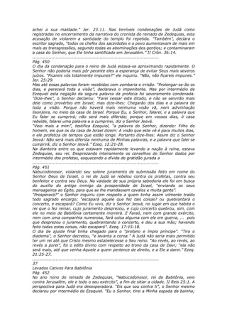 achei a sua maldade.” Jer. 23:11. Nas terríveis condenações de Judá como
registradas no encerramento da narrativa do cronista do reinado de Zedequias, esta
acusação de violarem a santidade do templo foi repetida. “Também”, declara o
escritor sagrado, “todos os chefes dos sacerdotes e o povo aumentavam de mais em
mais as transgressões, segundo todas as abominações dos gentios; e contaminaram
a casa do Senhor, que Ele tinha santificado em Jerusalém.” II Crôn. 36:14.
............................................................................................
Pág. 450
O dia da condenação para o reino de Judá estava-se aproximando rapidamente. O
Senhor não poderia mais pôr perante eles a esperança de evitar Seus mais severos
juízos. “Ficareis vós totalmente impunes?” ele inquiriu. “Não, não ficareis impunes.”
Jer. 25:29.
Mas até essas palavras foram recebidas com zombaria e irrisão. “Prolongar-se-ão os
dias, e perecerá toda a visão”, declarava o impenitente. Mas por intermédio de
Ezequiel esta negação da segura palavra da profecia foi severamente condenada.
“Dize-lhes”, o Senhor declarou: “Farei cessar este ditado, e não se servirão mais
dele como provérbio em Israel; mas dize-lhes: Chegarão dos dias e a palavra de
toda a visão. Porque não haverá mais nenhuma visão vã, nem adivinhação
lisonjeira, no meio da casa de Israel. Porque Eu, o Senhor, falarei, e a palavra que
Eu falar se cumprirá; não será mais diferida; porque em vossos dias, ó casa
rebelde, falarei uma palavra e a cumprirei, diz o Senhor Jeová.
“Veio mais a mim”, testifica Ezequiel, “a palavra do Senhor, dizendo: Filho do
homem, eis que os da casa de Israel dizem: A visão que este vê é para muitos dias,
e ele profetiza de tempos que estão longe. Portanto dize-lhes: Assim diz o Senhor
Jeová: Não será mais diferida nenhuma de Minhas palavras, e a palavra que falei se
cumprirá, diz o Senhor Jeová.” Ezeq. 12:21-28.
Na dianteira entre os que estavam rapidamente levando a nação à ruína, estava
Zedequias, seu rei. Desprezando inteiramente os conselhos do Senhor dados por
intermédio dos profetas, esquecendo a dívida de gratidão jurada a
............................................................................................
Pág. 451
Nabucodonosor, violando seu solene juramento de submissão feito em nome do
Senhor Deus de Israel, o rei de Judá se rebelou contra os profetas, contra seu
benfeitor e contra seu Deus. Na vaidade de sua própria sabedoria ele foi em busca
do auxílio do antigo inimigo da prosperidade de Israel, “enviando os seus
mensageiros ao Egito, para que se lhe mandassem cavalos e muita gente”.
“Prosperará?” o Senhor inquiriu com respeito a quem tinha assim vilmente traído
todo sagrado encargo; “escapará aquele que fez tais coisas? ou quebrantará o
concerto, e escapará? Como Eu vivo, diz o Senhor Jeová, no lugar em que habita o
rei que o fez reinar, cujo juramento desprezou, e cujo concerto quebrou, sim, com
ele no meio de Babilônia certamente morrerá. E Faraó, nem com grande exército,
nem com uma companhia numerosa, fará coisa alguma com ele em guerra, ... pois
que desprezou o juramento, quebrantando o concerto, e deu a sua mão; havendo
feito todas estas coisas, não escapará”. Ezeq. 17:15-18.
O dia de ajuste final tinha chegado para o “profano e ímpio príncipe”. “Tira o
diadema”, o Senhor decretou, “e levanta a coroa.” A Judá não seria mais permitido
ter um rei até que Cristo mesmo estabelecesse o Seu reino. “Ao revés, ao revés, ao
revés a porei”, foi o edito divino com respeito ao trono da casa de Davi; “ela não
será mais, até que venha Aquele a quem pertence de direito, e a Ele a darei.” Ezeq.
21:25-27.
............................................................................................
37
Levados Cativos Para Babilônia
Pág. 452
No ano nono do reinado de Zedequias, “Nabucodonosor, rei de Babilônia, veio
contra Jerusalém, ele e todo o seu exército”, a fim de sitiar a cidade. II Reis 25:1. A
perspectiva para Judá era desesperadora. “Eis que sou contra ti”, o Senhor mesmo
declarou por intermédio de Ezequiel. “Eu o Senhor, tirei a Minha espada da bainha;
 