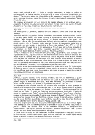 nunca mais voltará a ela. ... Todo o coração desmaiará, e todas as mãos se
enfraquecerão, e todo o espírito se angustiará, e todos os joelhos de desfarão em
águas.” “Derramarei sobre ti a Minha indignação, assoprarei contra ti o fogo do Meu
furor, entregar-te-ei nas mãos dos homens brutais, inventores de destruição.” Ezeq.
21:3, 5-7 e 31.
Os egípcios procuraram vir em socorro da cidade sitiada; e os caldeus, com o
propósito de afastá-los, abandonaram por algum tempo o cerco da capital de Judá.
A esperança repontou no coração de Zedequias, e ele enviou
............................................................................................
Pág. 453
um mensageiro a Jeremias, pedindo-lhe que orasse a Deus em favor da nação
hebréia.
A terrível resposta do profeta foi que os caldeus retornariam e destruiriam a cidade.
O decreto havia saído; não mais poderia a impenitente nação evitar os juízos
divinos. “Não enganeis as vossas almas”, o Senhor advertiu a Seu povo. “Os
caldeus... não se irão. Porque ainda que ferísseis a todo o exército dos caldeus, que
peleja contra vós, e ficassem deles apenas homens trespassados, cada um se
levantaria na sua tenda, e queimaria a fogo esta cidade.” Jer. 37:9 e 10. O
remanescente de Judá devia ir em cativeiro, a fim de que aprendesse através da
adversidade as lições que tinha recusado aprender em circunstâncias mais
favoráveis. Deste decreto do santo Vigia não haveria apelação.
Entre os justos que ainda restavam em Jerusalém, a quem tinha sido tornado claro
o propósito divino, alguns havia que se determinaram colocar além do alcance das
mãos cruéis a sagrada arca que continha as tábuas de pedra sobre a qual haviam
sido traçados os preceitos do decálogo. Isto eles fizeram. Com lamento e tristeza
esconderam a arca numa caverna, onde devia ficar oculta do povo de Israel e de
Judá por causa de seus pecados, não mais sendo-lhes restituída. Esta sagrada arca
ainda está oculta. Jamais foi perturbada desde que foi escondida.
Por muitos anos Jeremias havia estado perante o povo como uma fiel testemunha
de Deus; e agora, estando a malsinada cidade prestes a passar às mãos de pagãos,
ele considerou sua obra como terminada, e aprestou-se para se ausentar, mas foi
impedido pelo filho de um dos falsos
............................................................................................
Pág. 454
profetas, o qual o delatou como estando prestes a se unir aos babilônios, a quem
ele repetidamente insistira com os homens de Judá a que se submetessem. O
profeta negou a mentirosa acusação, mas não obstante, “os príncipes se iraram
muito contra Jeremias, e o feriram, e o puseram na prisão”. Jer. 37:15.
As esperanças que haviam nascido no coração dos príncipes e povo quando os
exércitos de Nabucodonosor voltaram-se para o sul a fim de enfrentar os egípcios
logo caíram por terra. As palavras do Senhor tinham sido: “Eis-Me aqui contra ti, ó
Faraó, rei do Egito.” O poder do Egito era apenas uma cana quebrada. “E saberão
todos os moradores do Egito”, a Inspiração havia declarado, “que Eu sou o Senhor,
porque se tornaram um bordão de cana para a casa de Israel.” Ezeq. 29:3 e 6. “Eu
levantarei os braços do rei de Babilônia, mas os braços de Faraó cairão, e saberão
que Eu sou o Senhor, quando Eu puser a Minha espada na mão do rei de Babilônia,
e ele a estender sobre a terra do Egito.” Ezeq. 30:25 e 26.
Enquanto os príncipes de Judá estavam ainda esperando em vão o auxílio do Egito,
o rei Zedequias com ansiedade pensava no profeta de Deus que tinha sido posto na
prisão. Depois de muitos dias o rei mandou buscá-lo, e perguntou-lhe
secretamente: “Há alguma palavra do Senhor?” Jeremias respondeu: “Há.” E disse
ainda: “Na mão do rei de Babilônia serás entregue.
“E disse mais Jeremias ao rei Zedequias: Em que tenho pecado contra ti, e contra
os teus servos, e contra este povo, para que me pusésseis na prisão? Onde estão
agora os vossos profetas, que vos profetizavam, dizendo:
............................................................................................
Pág. 455
 