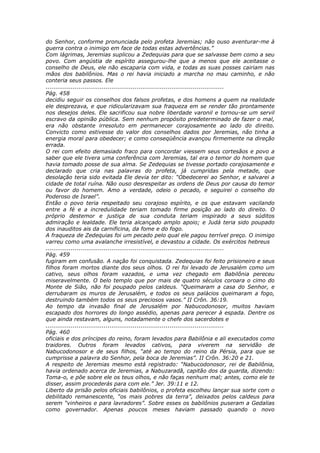do Senhor, conforme pronunciada pelo profeta Jeremias; não ouso aventurar-me à
guerra contra o inimigo em face de todas estas advertências.”
Com lágrimas, Jeremias suplicou a Zedequias para que se salvasse bem como a seu
povo. Com angústia de espírito assegurou-lhe que a menos que ele aceitasse o
conselho de Deus, ele não escaparia com vida, e todas as suas posses cairiam nas
mãos dos babilônios. Mas o rei havia iniciado a marcha no mau caminho, e não
conteria seus passos. Ele
............................................................................................
Pág. 458
decidiu seguir os conselhos dos falsos profetas, e dos homens a quem na realidade
ele desprezava, e que ridicularizavam sua fraqueza em se render tão prontamente
nos desejos deles. Ele sacrificou sua nobre liberdade varonil e tornou-se um servil
escravo da opinião pública. Sem nenhum propósito predeterminado de fazer o mal,
era não obstante irresoluto em permanecer corajosamente ao lado do direito.
Convicto como estivesse do valor dos conselhos dados por Jeremias, não tinha a
energia moral para obedecer; e como conseqüência avançou firmemente na direção
errada.
O rei com efeito demasiado fraco para concordar viessem seus cortesãos e povo a
saber que ele tivera uma conferência com Jeremias, tal era o temor do homem que
havia tomado posse de sua alma. Se Zedequias se tivesse portado corajosamente e
declarado que cria nas palavras do profeta, já cumpridas pela metade, que
desolação teria sido evitada Ele devia ter dito: “Obedecerei ao Senhor, e salvarei a
cidade de total ruína. Não ouso desrespeitar as ordens de Deus por causa do temor
ou favor do homem. Amo a verdade, odeio o pecado, e seguirei o conselho do
Poderoso de Israel”.
Então o povo teria respeitado seu corajoso espírito, e os que estavam vacilando
entre a fé e a incredulidade teriam tomado firme posição ao lado do direito. O
próprio destemor e justiça de sua conduta teriam inspirado a seus súditos
admiração e lealdade. Ele teria alcançado amplo apoio; e Judá teria sido poupado
dos inauditos ais da carnificina, da fome e do fogo.
A fraqueza de Zedequias foi um pecado pelo qual ele pagou terrível preço. O inimigo
varreu como uma avalanche irresistível, e devastou a cidade. Os exércitos hebreus
............................................................................................
Pág. 459
fugiram em confusão. A nação foi conquistada. Zedequias foi feito prisioneiro e seus
filhos foram mortos diante dos seus olhos. O rei foi levado de Jerusalém como um
cativo, seus olhos foram vazados, e uma vez chegado em Babilônia pereceu
miseravelmente. O belo templo que por mais de quatro séculos coroara o cimo do
Monte de Sião, não foi poupado pelos caldeus. “Queimaram a casa do Senhor, e
derrubaram os muros de Jerusalém, e todos os seus palácios queimaram a fogo,
destruindo também todos os seus preciosos vasos.” II Crôn. 36:19.
Ao tempo da invasão final de Jerusalém por Nabucodonosor, muitos haviam
escapado dos horrores do longo assédio, apenas para perecer à espada. Dentre os
que ainda restavam, alguns, notadamente o chefe dos sacerdotes e
............................................................................................
Pág. 460
oficiais e dos príncipes do reino, foram levados para Babilônia e ali executados como
traidores. Outros foram levados cativos, para viverem na servidão de
Nabucodonosor e de seus filhos, “até ao tempo do reino da Pérsia, para que se
cumprisse a palavra do Senhor, pela boca de Jeremias”. II Crôn. 36:20 e 21.
A respeito de Jeremias mesmo está registrado: “Nabucodonosor, rei de Babilônia,
havia ordenado acerca de Jeremias, a Nabuzaradã, capitão dos da guarda, dizendo:
Toma-o, e põe sobre ele os teus olhos, e não faças nenhum mal; antes, como ele te
disser, assim procederás para com ele.” Jer. 39:11 e 12.
Liberto da prisão pelos oficiais babilônios, o profeta escolheu lançar sua sorte com o
debilitado remanescente, “os mais pobres da terra”, deixados pelos caldeus para
serem “vinheiros e para lavradores”. Sobre esses os babilônios puseram a Gedalias
como governador. Apenas poucos meses haviam passado quando o novo
 