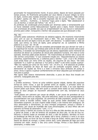 governador foi traiçoeiramente morto. O povo pobre, depois de haver passado por
tantas provas, foi finalmente persuadido por seus líderes a buscar refúgio na terra
do Egito. Contra esta medida Jeremias levantou sua voz em protesto. “Não entreis
no Egito”, apelou ele. Mas o conselho inspirado não foi ouvido, e “todo o resto de
Judá... homens... mulheres... e meninos” fugiu para o Egito. “Não obedeceram à
voz do Senhor, e vieram até Tafnes.” Jer. 43:5-7.
As profecias de condenação pronunciadas por Jeremias sobre o remanescente que
se havia rebelado contra Nabucodonosor fugindo para o Egito, foram misturados
com promessas de perdão aos que se arrependessem de sua loucura e estivessem
prontos para voltar. Conquanto o Senhor não poupasse aos que deixavam o Seu
............................................................................................
Pág. 461
conselho pelas sedutoras influências da idolatria egípcia, Ele mostraria misericórdia
para com os que se mostrassem leais e fiéis. “Os que escaparem da espada
tornarão da terra do Egito à terra de Judá”, Ele declarou: “e saberá todo o resto de
Judá, que entrou na terra do Egito, para peregrinar ali, se subsistirá a Minha
palavra ou a sua.” Jer. 44:28.
A tristeza do profeta em vista da completa perversidade dos que deviam ter sido a
luz espiritual do mundo, sua tristeza pela sorte de Sião e do povo levado cativo para
Babilônia, é revelada nas lamentações que ele deixou registradas como memorial da
estultícia de deixar os conselhos de Jeová pela sabedoria humana. Em meio à ruína
operada, Jeremias pôde ainda declarar: “As misericórdias do Senhor são a causa de
não sermos consumidos.” E sua constante oração era: “Esquadrinhemos os nossos
caminhos, experimentemo-los, e voltemos para o Senhor.” Lam. 3:22 e 40. Embora
Judá ainda fosse um reino entre as nações, ele inquirira de seu Deus: “De todo
rejeitaste Tu a Judá? ou aborrece a Tua alma a Sião?” e ele tinha ousado suplicar:
“Não nos rejeites por amor do Teu nome.” Jer. 14:19 e 21. A fé absoluta do profeta
no eterno propósito de Deus de fazer que da confusão surgisse ordem, e de
demonstrar às nações da Terra e a todo o Universo Seus atributos de justiça e
amor, levou-o agora a suplicar confiantemente em favor daqueles que tornassem do
mal para a justiça.
Mas agora Sião estava inteiramente destruída; o povo de Deus fora levado em
cativeiro. Subjugado pela dor,
............................................................................................
Pág. 462
o profeta exclamou: “Como se acha solitária aquela cidade, dantes tão populosa
tornou-se como viúva; a que foi grande entre as nações, e princesa entre as
províncias, tornou-se tributária Continuamente chora de noite, e as suas lágrimas
correm pelas suas faces; não tem quem a console entre todos os seus amadores;
todos os seus amigos se houveram aleivosamente com ela, tornaram-se seus
inimigos.
“Judá passou em cativeiro por causa da aflição, e por causa da grandeza da sua
servidão; havia entre as nações, não acha descanso; todos os seus perseguidores a
surpreenderam nas suas angústias. Os caminhos de Sião pranteiam, porque não há
quem venha à reunião solene; todas as suas portas estão desoladas; os seus
sacerdotes suspiram; as suas virgens estão tristes, e ela mesma tem amargura. Os
seus adversários a dominaram, os seus inimigos prosperam; porque o Senhor a
entristeceu, por causa da multidão das suas prevaricações; os seus filhos vão em
cativeiro na frente do adversário.” Lam. 1:1-5.
“Como cobriu o Senhor de nuvens na Sua ira a filha de Sião derribou do céu à Terra
a glória de Israel, e não Se lembrou do escabelo de Seus pés, no dia da Sua ira.
Devorou o Senhor todas as moradas de Jacó, e não Se apiedou; derribou no furor
as fortalezas da filha de Judá, e as abateu até à terra; profanou o reino e os seus
príncipes. Cortou no furor da Sua ira toda a força de Israel; retirou para trás a Sua
destra de diante do inimigo; e ardeu contra Jacó, como labareda de fogo que tudo
consome em redor. Armou o Seu arco como inimigo, firmou a Sua destra como
adversário, e matou todo
............................................................................................
 