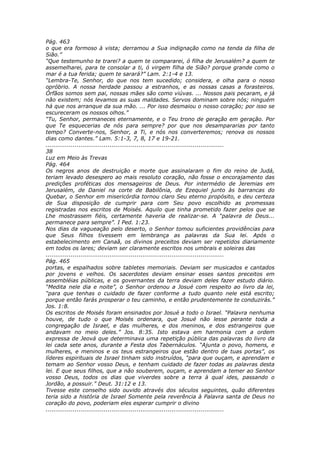 Pág. 463
o que era formoso à vista; derramou a Sua indignação como na tenda da filha de
Sião.”
“Que testemunho te trarei? a quem te compararei, ó filha de Jerusalém? a quem te
assemelharei, para te consolar a ti, ó virgem filha de Sião? porque grande como o
mar é a tua ferida; quem te sarará?” Lam. 2:1-4 e 13.
“Lembra-Te, Senhor, do que nos tem sucedido; considera, e olha para o nosso
opróbrio. A nossa herdade passou a estranhos, e as nossas casas a forasteiros.
Órfãos somos sem pai, nossas mães são como viúvas. ... Nossos pais pecaram, e já
não existem; nós levamos as suas maldades. Servos dominam sobre nós; ninguém
há que nos arranque da sua mão. ... Por isso desmaiou o nosso coração; por isso se
escureceram os nossos olhos.”
“Tu, Senhor, permaneces eternamente, e o Teu trono de geração em geração. Por
que Te esquecerias de nós para sempre? por que nos desampararias por tanto
tempo? Converte-nos, Senhor, a Ti, e nós nos converteremos; renova os nossos
dias como dantes.” Lam. 5:1-3, 7, 8, 17 e 19-21.
............................................................................................
38
Luz em Meio às Trevas
Pág. 464
Os negros anos de destruição e morte que assinalaram o fim do reino de Judá,
teriam levado desespero ao mais resoluto coração, não fosse o encorajamento das
predições proféticas dos mensageiros de Deus. Por intermédio de Jeremias em
Jerusalém, de Daniel na corte de Babilônia, de Ezequiel junto às barrancas do
Quebar, o Senhor em misericórdia tornou claro Seu eterno propósito, e deu certeza
de Sua disposição de cumprir para com Seu povo escolhido as promessas
registradas nos escritos de Moisés. Aquilo que tinha prometido fazer pelos que se
Lhe mostrassem fiéis, certamente haveria de realizar-se. A “palavra de Deus...
permanece para sempre”. I Ped. 1:23.
Nos dias da vagueação pelo deserto, o Senhor tomou suficientes providências para
que Seus filhos tivessem em lembrança as palavras da Sua lei. Após o
estabelecimento em Canaã, os divinos preceitos deviam ser repetidos diariamente
em todos os lares; deviam ser claramente escritos nos umbrais e soleiras das
............................................................................................
Pág. 465
portas, e espalhados sobre tabletes memoriais. Deviam ser musicados e cantados
por jovens e velhos. Os sacerdotes deviam ensinar esses santos preceitos em
assembléias públicas, e os governantes da terra deviam deles fazer estudo diário.
“Medita nele dia e noite”, o Senhor ordenou a Josué com respeito ao livro da lei,
“para que tenhas o cuidado de fazer conforme a tudo quanto nele está escrito;
porque então farás prosperar o teu caminho, e então prudentemente te conduzirás.”
Jos. 1:8.
Os escritos de Moisés foram ensinados por Josué a todo o Israel. “Palavra nenhuma
houve, de tudo o que Moisés ordenara, que Josué não lesse perante toda a
congregação de Israel, e das mulheres, e dos meninos, e dos estrangeiros que
andavam no meio deles.” Jos. 8:35. Isto estava em harmonia com a ordem
expressa de Jeová que determinava uma repetição pública das palavras do livro da
lei cada sete anos, durante a Festa dos Tabernáculos. “Ajunta o povo, homens, e
mulheres, e meninos e os teus estrangeiros que estão dentro de tuas portas”, os
líderes espirituais de Israel tinham sido instruídos, “para que ouçam, e aprendam e
temam ao Senhor vosso Deus, e tenham cuidado de fazer todas as palavras desta
lei. E que seus filhos, que a não souberem, ouçam, e aprendam a temer ao Senhor
vosso Deus, todos os dias que viverdes sobre a terra à qual ides, passando o
Jordão, a possuir.” Deut. 31:12 e 13.
Tivesse este conselho sido ouvido através dos séculos seguintes, quão diferentes
teria sido a história de Israel Somente pela reverência à Palavra santa de Deus no
coração do povo, poderiam eles esperar cumprir o divino
............................................................................................
 