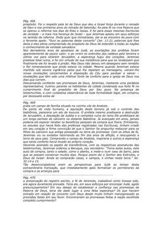 Pág. 466
propósito. Foi o respeito pela lei de Deus que deu a Israel força durante o reinado
de Davi e nos primeiros anos do reinado de Salomão; foi pela fé na viva Palavra que
se operou a reforma nos dias de Elias e Josias. E foi para essas mesmas Escrituras
de verdade – a mais rica herança de Israel – que Jeremias apelou em seus esforços
no sentido da reforma. Onde quer que ministrasse, ele ia ao encontro do povo com
o fervente apelo: “Ouvi as palavras deste concerto” (Jer. 11:2), palavras que lhes
daria a eles plena compreensão do propósito de Deus de estender a todas as nações
o conhecimento da verdade salvadora.
Nos derradeiros anos da apostasia de Judá, as exortações dos profetas foram
aparentemente de pouco valor; e ao virem os exércitos dos caldeus pela terceira e
última vez para sitiarem Jerusalém, a esperança fugiu dos corações. Jeremias
predisse total ruína; e foi em virtude de sua insistência para que se rendessem que
finalmente ele foi levado à prisão. Mas Deus não deixou em desespero sem remédio
o fiel remanescente que ainda estava na cidade. Mesmo quando Jeremias estava
mantido sob severa vigilância pelos que lhe repeliam as mensagens, vieram-lhe
novas revelações concernentes à disposição do Céu para perdoar e salvar –
revelações que têm sido uma infalível fonte de conforto para a igreja de Deus nos
dias que correm.
Descansando confiante nas promessas de Deus, Jeremias, mediante uma parábola
representativa, ilustrou perante os habitantes da cidade condenada sua forte fé no
cumprimento final do propósito de Deus por Seu povo. Na presença de
testemunhas, e com cuidadosa observância de toda formalidade legal, ele comprou
por dezessete siclos de
............................................................................................
Pág. 469
prata um campo de família situado na vizinha vila de Anatote.
Do ponto de vista humano, a aquisição deste terreno já sob o controle dos
babilônios, pareceria um ato de loucura. O profeta mesmo predissera a destruição
de Jerusalém, a desolação da Judéia e a completa ruína do reino Ele profetizara de
um longo período de cativeiro na distante Babilônia. Já avançado em anos, jamais
poderia ele esperar receber os benefícios pessoais da compra que fizera. Entretanto,
os estudos que havia feito das profecias registradas nas Escrituras, tinham criado
em seu coração a firme convicção de que o Senhor Se propunha restaurar para os
filhos do cativeiro sua antiga possessão na terra da promessa. Com os olhos da fé,
Jeremias viu os exilados retornando ao fim dos anos de aflição, e reocupando a
terra de seus pais. Comprando o campo de Anatote, inspiraria a outros a esperança
que tanto conforto havia levado ao próprio coração.
Havendo assinado os papéis de transferência, com as respectivas assinaturas das
testemunhas, Jeremias ordenou a Baruque, seu secretário: “Toma estes autos, este
auto de compra, tanto o selado, como o aberto, e mete-o num vaso de barro, para
que se possam conservar muitos dias. Porque assim diz o Senhor dos Exércitos, o
Deus de Israel: Ainda se comprarão casas, e campos, e vinhas nesta terra.” Jer.
32:14 e 15.
Tão desencorajadoras eram as perspectivas para Judá ao tempo desta
extraordinária transação, que imediatamente após formalizar os pormenores da
compra e os arranjos para
............................................................................................
Pág. 470
a preservação do registro escrito, a fé de Jeremias, inabalável como tivesse sido,
era agora duramente provada. Teria ele, em seus esforços por encorajar Judá, agido
presunçosamente? Em seu desejo de estabelecer a confiança nas promessas da
Palavra de Deus, teria ele dado lugar a uma falsa esperança? Os que haviam
entrado em relação de concerto com Deus desde muito tinham menosprezado as
provisões feitas em seu favor. Encontrariam as promessas feitas à nação escolhida
completo cumprimento?
 