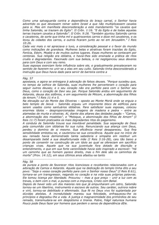Como uma salvaguarda contra a dependência do braço carnal, o Senhor havia
advertido os que devessem reinar sobre Israel a que não multiplicassem cavalos
para si. Mas em manifesta desconsideração a este mandamento “os cavalos que
tinha Salomão, se traziam do Egito”. II Crôn. 1:16. “E do Egito e de todas aquelas
terras traziam cavalos a Salomão”. II Crôn. 9:28. “Também ajuntou Salomão carros
e cavaleiros, de sorte que tinha mil e quatrocentos carros e doze mil cavaleiros, e os
levou às cidades dos carros, e outros ficaram junto ao rei em Jerusalém.” I Reis
10:26.
Cada vez mais o rei apreciava o luxo, a consideração pessoal e o favor do mundo
como indicações de grandeza. Mulheres belas e atrativas foram trazidas do Egito,
Fenícia, Edom, Moabe e de muitos outros lugares. Essas mulheres se contavam por
centenas. Sua religião era idólatra, e havia-lhes sido ensinada a prática de ritos
cruéis e degradantes. Fascinado com sua beleza, o rei negligenciou seus deveres
para com Deus e com seu reino.
Suas esposas exerciam forte influência sobre ele, e gradualmente prevaleceram no
sentido de fazerem-no unir-se a elas em seu culto. Salomão tinha desconsiderado a
instrução que Deus havia dado para servir de barreira contra a
............................................................................................
Pág. 57
apostasia, e agora se entregara à adoração de falsos deuses. “Porque sucedeu que,
no tempo da velhice de Salomão, suas mulheres lhe perverteram o coração para
seguir outros deuses; e o seu coração não era perfeito para com o Senhor seu
Deus, como o coração de Davi seu pai. Porque Salomão andou em seguimento de
Astarote, deusa dos sidônios, e em seguimento de Milcom, a abominação dos filhos
de Amom.” I Reis 11:4 e 5.
Na elevação sul do Monte das Oliveiras – oposto ao Monte Moriá onde se erguia o
belo templo de Jeová – Salomão ergueu um imponente bloco de edifícios para
serem usados como santuários idólatras. Para satisfazer suas esposas, colocou
enormes ídolos – desproporcionadas imagens de madeira e pedra – entre as
alamedas de murta e oliveiras. Aí, diante dos altares das deidades pagãs – “Camos,
a abominação dos moabitas”, e “Moloque, a abominação dos filhos de Amom” (I
Reis 11:7) foram praticados os mais degradantes ritos do paganismo.
A conduta de Salomão trouxe sua inevitável penalidade. Sua separação de Deus
pela comunhão com idólatras foi sua ruína. Renunciando sua aliança com Deus,
perdeu o domínio de si mesmo. Sua eficiência moral desapareceu. Sua fina
sensibilidade embotou-se, e cauterizou-se sua consciência. Aquele que no início de
seu reinado havia demonstrado tanta sabedoria e simpatia em restituir um
desamparado bebê a sua desafortunada mãe (I Reis 3:16-28), caiu tão baixo a
ponto de consentir na construção de um ídolo ao qual se ofereciam em sacrifício
crianças vivas. Aquele que na sua juventude fora dotado de discrição e
entendimento, e que em sua forte varonilidade havia sido inspirado a escrever: “Há
um caminho que ao homem parece direito, mas o fim dele são os caminhos da
morte” (Prov. 14:12), em seus últimos anos afastou-se tanto
............................................................................................
Pág. 58
da pureza a ponto de favorecer ritos licenciosos e revoltantes relacionados com a
adoração de Camos e Astarote. Aquele que na dedicação do templo tinha dito a seu
povo: “Seja o vosso coração perfeito para com o Senhor nosso Deus” (I Reis 8:61),
tornara-se um transgressor, negando no coração e na vida suas próprias palavras.
Ele tomou licença por liberdade. Procurou – mas a que preço – unir a luz com as
trevas, o bem com o mal, a pureza com a impureza, Cristo com Belial.
Depois de haver sido um dos maiores reis que já empunharam um cetro, Salomão
tornou-se um libertino, instrumento e escravo de outros. Seu caráter, outrora nobre
e viril, tornou-se debilitado e efeminado. Sua fé no Deus vivo foi suplantada por
dúvidas ateístas. A incredulidade mareou sua felicidade, enfraqueceu-lhe os
princípios e degradou-lhe a vida. A justiça e magnanimidade dos primórdios de seu
reinado, transmudara-se em despotismo e tirania. Pobre, frágil natureza humana
Pouco pode Deus fazer por homens que perdem o senso de dependência dEle.
 