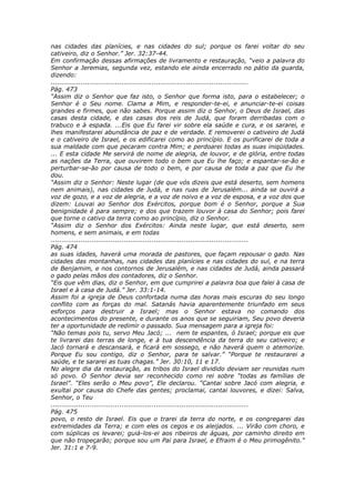 nas cidades das planícies, e nas cidades do sul; porque os farei voltar do seu
cativeiro, diz o Senhor.” Jer. 32:37-44.
Em confirmação dessas afirmações de livramento e restauração, “veio a palavra do
Senhor a Jeremias, segunda vez, estando ele ainda encerrado no pátio da guarda,
dizendo:
............................................................................................
Pág. 473
“Assim diz o Senhor que faz isto, o Senhor que forma isto, para o estabelecer; o
Senhor é o Seu nome. Clama a Mim, e responder-te-ei, e anunciar-te-ei coisas
grandes e firmes, que não sabes. Porque assim diz o Senhor, o Deus de Israel, das
casas desta cidade, e das casas dos reis de Judá, que foram derribadas com o
trabuco e à espada. ...Eis que Eu farei vir sobre ela saúde e cura, e os sararei, e
lhes manifestarei abundância de paz e de verdade. E removerei o cativeiro de Judá
e o cativeiro de Israel, e os edificarei como ao princípio. E os purificarei de toda a
sua maldade com que pecaram contra Mim; e perdoarei todas as suas iniqüidades.
... E esta cidade Me servirá de nome de alegria, de louvor, e de glória, entre todas
as nações da Terra, que ouvirem todo o bem que Eu lhe faço; e espantar-se-ão e
perturbar-se-ão por causa de todo o bem, e por causa de toda a paz que Eu lhe
dou.
“Assim diz o Senhor: Neste lugar (de que vós dizeis que está deserto, sem homens
nem animais), nas cidades de Judá, e nas ruas de Jerusalém... ainda se ouvirá a
voz de gozo, e a voz de alegria, e a voz de noivo e a voz de esposa, e a voz dos que
dizem: Louvai ao Senhor dos Exércitos, porque bom é o Senhor, porque a Sua
benignidade é para sempre; e dos que trazem louvor à casa do Senhor; pois farei
que torne o cativo da terra como ao princípio, diz o Senhor.
“Assim diz o Senhor dos Exércitos: Ainda neste lugar, que está deserto, sem
homens, e sem animais, e em todas
............................................................................................
Pág. 474
as suas idades, haverá uma morada de pastores, que façam repousar o gado. Nas
cidades das montanhas, nas cidades das planícies e nas cidades do sul, e na terra
de Benjamim, e nos contornos de Jerusalém, e nas cidades de Judá, ainda passará
o gado pelas mãos dos contadores, diz o Senhor.
“Eis que vêm dias, diz o Senhor, em que cumprirei a palavra boa que falei à casa de
Israel e à casa de Judá.” Jer. 33:1-14.
Assim foi a igreja de Deus confortada numa das horas mais escuras do seu longo
conflito com as forças do mal. Satanás havia aparentemente triunfado em seus
esforços para destruir a Israel; mas o Senhor estava no comando dos
acontecimentos do presente, e durante os anos que se seguiriam, Seu povo deveria
ter a oportunidade de redimir o passado. Sua mensagem para a igreja foi:
“Não temas pois tu, servo Meu Jacó; ... nem te espantes, ó Israel; porque eis que
te livrarei das terras de longe, e à tua descendência da terra do seu cativeiro; e
Jacó tornará e descansará, e ficará em sossego, e não haverá quem o atemorize.
Porque Eu sou contigo, diz o Senhor, para te salvar.” “Porque te restaurarei a
saúde, e te sararei as tuas chagas.” Jer. 30:10, 11 e 17.
No alegre dia da restauração, as tribos do Israel dividido deviam ser reunidas num
só povo. O Senhor devia ser reconhecido como rei sobre “todas as famílias de
Israel”. “Eles serão o Meu povo”, Ele declarou. “Cantai sobre Jacó com alegria, e
exultai por causa do Chefe das gentes; proclamai, cantai louvores, e dizei: Salva,
Senhor, o Teu
............................................................................................
Pág. 475
povo, o resto de Israel. Eis que o trarei da terra do norte, e os congregarei das
extremidades da Terra; e com eles os cegos e os aleijados. ... Virão com choro, e
com súplicas os levarei; guiá-los-ei aos ribeiros de águas, por caminho direito em
que não tropeçarão; porque sou um Pai para Israel, e Efraim é o Meu primogênito.”
Jer. 31:1 e 7-9.
 