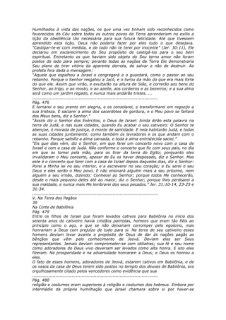 Humilhados à vista das nações, os que uma vez tinham sido reconhecidos como
favorecidos do Céu sobre todos os outros povos da Terra aprenderiam no exílio a
lição da obediência tão necessária para sua futura felicidade. Até que tivessem
aprendido esta lição, Deus não poderia fazer por eles tudo o que desejava.
“Castigar-te-ei com medida, e de todo não te terei por inocente” (Jer. 30:11), Ele
declarou em esclarecimento do Seu propósito de castigá-los para o seu bem
espiritual. Entretanto os que haviam sido objeto do Seu terno amor não foram
postos de lado para sempre; perante todas as nações da Terra Ele demonstraria
Seu plano de tirar vitória da aparente derrota, de salvar e não de destruir. Ao
profeta fora dada a mensagem:
“Aquele que espalhou a Israel o congregará e o guardará, como o pastor ao seu
rebanho. Porque o Senhor resgatou a Jacó, e o livrou da mão do que era mais forte
do que ele. Assim que virão, e exultarão na altura de Sião, e correrão aos bens do
Senhor, ao trigo, e ao mosto, e ao azeite, aos cordeiros e as bezerros; e a sua alma
será como um jardim regado, e nunca mais andarão tristes. ...
............................................................................................
Pág. 476
E tornarei o seu pranto em alegria, e os consolarei, e transformarei em regozijo a
sua tristeza. E saciarei a alma dos sacerdotes de gordura, e o Meu povo se fartará
dos Meus bens, diz o Senhor.”
“Assim diz o Senhor dos Exércitos, o Deus de Israel: Ainda dirão esta palavra na
terra de Judá, e nas suas cidades, quando Eu acabar o seu cativeiro: O Senhor te
abençoe, ó morada de justiça, ó monte de santidade. E nela habitarão Judá, e todas
as suas cidades juntamente; como também os lavradores e os que andam com o
rebanho. Porque satisfiz a alma cansada, e toda a alma entristecida saciei.”
“Eis que dias vêm, diz o Senhor, em que farei um concerto novo com a casa de
Israel e com a casa de Judá. Não conforme o concerto que fiz com seus pais, no dia
em que os tomei pela mão, para os tirar da terra do Egito; porquanto eles
invalidaram o Meu concerto, apesar de Eu os haver desposado, diz o Senhor. Mas
este é o concerto que farei com a casa de Israel depois daqueles dias, diz o Senhor:
Porei a Minha lei no seu interior, e a escreverei no seu coração; e Eu serei o seu
Deus e eles serão o Meu povo. E não ensinará alguém mais a seu próximo, nem
alguém a seu irmão, dizendo: Conhecei ao Senhor; porque todos Me conhecerão,
desde o mais pequeno deles até ao maior, diz o Senhor; porque lhes perdoarei a
sua maldade, e nunca mais Me lembrarei dos seus pecados.” Jer. 31:10-14, 23-25 e
31-34.
............................................................................................
V. Na Terra dos Pagãos
39
Na Corte de Babilônia
Pág. 479
Entre os filhos de Israel que foram levados cativos para Babilônia no início dos
setenta anos do cativeiro havia cristãos patriotas, homens que eram tão fiéis ao
princípio como o aço, e que se não deixariam corromper pelo egoísmo, mas
honrariam a Deus com prejuízo de tudo para si. Na terra de seu cativeiro esses
homens deviam levar avante o propósito de Deus de dar às nações pagãs as
bênçãos que vêm pelo conhecimento de Jeová. Deviam eles ser Seus
representantes. Jamais deviam comprometer-se com idólatras; sua fé e seu nome
como adoradores do Deus vivo deveriam ser levados como alta honra. E isto eles
fizeram. Na prosperidade e na adversidade honraram a Deus; e Deus os honrou a
eles.
O fato de esses homens, adoradores de Jeová, estarem cativos em Babilônia, e de
os vasos da casa de Deus terem sido postos no templo dos deuses de Babilônia, era
orgulhosamente citado pelos vencedores como evidência que sua
............................................................................................
Pág. 480
religião e costumes eram superiores à religião e costumes dos hebreus. Embora por
intermédio da própria humilhação que Israel chamara sobre si por haver-se
 