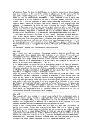 afastado de Deus, Ele dera aos babilônios a prova de Sua supremacia, da santidade
dos Seus reclamos e dos resultados certos da obediência. E este testemunho Ele
deu, como unicamente poderia ser dado, por meio daqueles que Lhe foram leais.
Entre os que se mantiveram obedientes a Deus estavam Daniel e seus três
companheiros – nobres exemplos do que os homens podem tornar-se quando
unidos com o Deus de sabedoria e poder. Da comparativa simplicidade de seu lar
judaico, esses jovens de linhagem real foram levados à mais magnificente das
cidades, e introduzidos na corte do maior monarca do mundo. Nabucodonosor
“disse a Aspenaz, chefe dos seus eunucos, que trouxesse alguns dos filhos de
Israel, e da linhagem real e dos nobres, mancebos em quem não houvesse defeito
algum, formosos de parecer, e instruídos em toda a sabedoria, sábios em ciência, e
entendidos no conhecimento, e que tivessem habilidade para viverem no palácio. ...
“E entre eles se achavam, dos filhos de Judá, Daniel, Hananias, Misael e Azarias.”
Dan. 1:3-6. Vendo nesses jovens a promessa de habilidade digna de nota,
Nabucodonosor determinou que fossem educados para ocupar importantes posições
em seu reino. Para que pudessem ser plenamente capacitados para sua carreira, ele
fez arranjos para que aprendessem a língua dos caldeus, e que por três anos lhes
fossem asseguradas as vantagens incomuns da educação fornecida aos príncipes do
reino.
Os nomes de Daniel e seus companheiros foram mudados
............................................................................................
Pág. 481
para nomes que representavam divindades caldéias. Grande significação era
atribuída aos nomes dados pelos pais hebreus a seus filhos. Freqüentemente
representavam traços de caráter que os pais desejavam ver desenvolvidos no filho.
O príncipe a cujo cargo foram os jovens cativos colocados “lhes pôs outros nomes, a
saber: a Daniel pôs o de Beltessazar, e a Hananias o de Sadraque, e a Misael o de
Mesaque, e Azarias o de Abede-Nego”. Dan. 1:7.
O rei não compeliu os jovens hebreus a renunciarem sua fé em favor da idolatria,
mas esperava alcançar isto gradualmente. Dando-lhes nomes significativos de
idolatria, levando-os diariamente a íntima associação com costumes idólatras e sob
a influência de sedutores ritos do culto pagão, ele esperava induzi-los a renunciar à
religião de sua nação e unir-se ao culto dos babilônios.
Logo no princípio de sua carreira veio-lhes uma decisiva prova de caráter. Fora
determinado que eles comessem o alimento e bebessem o vinho que se servia na
mesa do rei. Nisto o rei pensava dar-lhes uma expressão do seu favor e sua
solicitude pelo bem-estar deles. Mas como uma porção do alimento era oferecida
aos ídolos, o alimento da mesa do rei era consagrado à idolatria; e quem deles
participasse seria considerado como estando a oferecer homenagens aos deuses de
Babilônia. A tal homenagem a lealdade de Daniel e seus companheiros a Jeová lhes
proibiu de participar. A simples simulação de haver comido o alimento ou bebido o
vinho seria uma negação de sua fé. Proceder assim era enfileirar-se ao lado do
paganismo e desonrar os princípios da lei de Deus.
............................................................................................
Pág. 482
Não ousaram eles a se arriscarem ao enervante efeito do luxo e dissipação sobre o
desenvolvimento físico, mental e espiritual. Eles estavam familiarizados com a
história de Nadabe e Abiú, de cuja intemperança e seus resultados foi conservado o
registro nos pergaminhos do Pentateuco; e sabiam que suas próprias faculdades
físicas e mentais seriam danosamente afetadas pelo uso do vinho.
Daniel e seus companheiros tinham sido educados por seus pais nos hábitos da
estrita temperança. Tinham sido ensinados que Deus lhes pediria contas de suas
faculdades, e que jamais deveriam diminuí-las ou enfraquecê-las. Esta educação
fora para Daniel e seus companheiros o meio de sua preservação entre as
desmoralizantes influências da corte de Babilônia. Fortes eram as tentações que os
rodeavam nessa corte corrupta e luxuosa, mas eles permaneceram incontaminados.
Nenhuma força, nenhuma influência poderia afastá-los dos princípios que tinham
aprendido no limiar da vida mediante estudo da Palavra e obras de Deus.
 