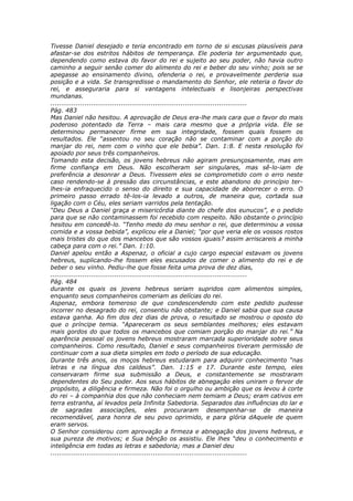 Tivesse Daniel desejado e teria encontrado em torno de si escusas plausíveis para
afastar-se dos estritos hábitos de temperança. Ele poderia ter argumentado que,
dependendo como estava do favor do rei e sujeito ao seu poder, não havia outro
caminho a seguir senão comer do alimento do rei e beber do seu vinho; pois se se
apegasse ao ensinamento divino, ofenderia o rei, e provavelmente perderia sua
posição e a vida. Se transgredisse o mandamento do Senhor, ele reteria o favor do
rei, e asseguraria para si vantagens intelectuais e lisonjeiras perspectivas
mundanas.
............................................................................................
Pág. 483
Mas Daniel não hesitou. A aprovação de Deus era-lhe mais cara que o favor do mais
poderoso potentado da Terra – mais cara mesmo que a própria vida. Ele se
determinou permanecer firme em sua integridade, fossem quais fossem os
resultados. Ele “assentou no seu coração não se contaminar com a porção do
manjar do rei, nem com o vinho que ele bebia”. Dan. 1:8. E nesta resolução foi
apoiado por seus três companheiros.
Tomando esta decisão, os jovens hebreus não agiram presunçosamente, mas em
firme confiança em Deus. Não escolheram ser singulares, mas sê-lo-iam de
preferência a desonrar a Deus. Tivessem eles se comprometido com o erro neste
caso rendendo-se à pressão das circunstâncias, e este abandono do princípio ter-
lhes-ia enfraquecido o senso do direito e sua capacidade de aborrecer o erro. O
primeiro passo errado tê-los-ia levado a outros, de maneira que, cortada sua
ligação com o Céu, eles seriam varridos pela tentação.
“Deu Deus a Daniel graça e misericórdia diante do chefe dos eunucos”, e o pedido
para que se não contaminassem foi recebido com respeito. Não obstante o princípio
hesitou em concedê-lo. “Tenho medo do meu senhor o rei, que determinou a vossa
comida e a vossa bebida”, explicou ele a Daniel; “por que veria ele os vossos rostos
mais tristes do que dos mancebos que são vossos iguais? assim arriscareis a minha
cabeça para com o rei.” Dan. 1:10.
Daniel apelou então a Aspenaz, o oficial a cujo cargo especial estavam os jovens
hebreus, suplicando-lhe fossem eles escusados de comer o alimento do rei e de
beber o seu vinho. Pediu-lhe que fosse feita uma prova de dez dias,
............................................................................................
Pág. 484
durante os quais os jovens hebreus seriam supridos com alimentos simples,
enquanto seus companheiros comeriam as delícias do rei.
Aspenaz, embora temeroso de que condescendendo com este pedido pudesse
incorrer no desagrado do rei, consentiu não obstante; e Daniel sabia que sua causa
estava ganha. Ao fim dos dez dias de prova, o resultado se mostrou o oposto do
que o príncipe temia. “Apareceram os seus semblantes melhores; eles estavam
mais gordos do que todos os mancebos que comiam porção do manjar do rei.” Na
aparência pessoal os jovens hebreus mostraram marcada superioridade sobre seus
companheiros. Como resultado, Daniel e seus companheiros tiveram permissão de
continuar com a sua dieta simples em todo o período de sua educação.
Durante três anos, os moços hebreus estudaram para adquirir conhecimento “nas
letras e na língua dos caldeus”. Dan. 1:15 e 17. Durante este tempo, eles
conservaram firme sua submissão a Deus, e constantemente se mostraram
dependentes do Seu poder. Aos seus hábitos de abnegação eles uniram o fervor de
propósito, a diligência e firmeza. Não foi o orgulho ou ambição que os levou à corte
do rei – à companhia dos que não conheciam nem temiam a Deus; eram cativos em
terra estranha, aí levados pela Infinita Sabedoria. Separados das influências do lar e
de sagradas associações, eles procuraram desempenhar-se de maneira
recomendável, para honra de seu povo oprimido, e para glória dAquele de quem
eram servos.
O Senhor considerou com aprovação a firmeza e abnegação dos jovens hebreus, e
sua pureza de motivos; e Sua bênção os assistiu. Ele lhes “deu o conhecimento e
inteligência em todas as letras e sabedoria; mas a Daniel deu
............................................................................................
 