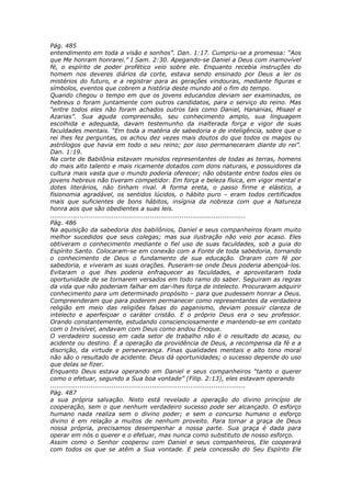 Pág. 485
entendimento em toda a visão e sonhos”. Dan. 1:17. Cumpriu-se a promessa: “Aos
que Me honram honrarei.” I Sam. 2:30. Apegando-se Daniel a Deus com inamovível
fé, o espírito de poder profético veio sobre ele. Enquanto recebia instruções do
homem nos deveres diários da corte, estava sendo ensinado por Deus a ler os
mistérios do futuro, e a registrar para as gerações vindouras, mediante figuras e
símbolos, eventos que cobrem a história deste mundo até o fim do tempo.
Quando chegou o tempo em que os jovens educandos deviam ser examinados, os
hebreus o foram juntamente com outros candidatos, para o serviço do reino. Mas
“entre todos eles não foram achados outros tais como Daniel, Hananias, Misael e
Azarias”. Sua aguda compreensão, seu conhecimento amplo, sua linguagem
escolhida e adequada, davam testemunho da inalterada força e vigor de suas
faculdades mentais. “Em toda a matéria de sabedoria e de inteligência, sobre que o
rei lhes fez perguntas, os achou dez vezes mais doutos do que todos os magos ou
astrólogos que havia em todo o seu reino; por isso permaneceram diante do rei”.
Dan. 1:19.
Na corte de Babilônia estavam reunidos representantes de todas as terras, homens
do mais alto talento e mais ricamente dotados com dons naturais, e possuidores da
cultura mais vasta que o mundo poderia oferecer; não obstante entre todos eles os
jovens hebreus não tiveram competidor. Em força e beleza física, em vigor mental e
dotes literários, não tinham rival. A forma ereta, o passo firme e elástico, a
fisionomia agradável, os sentidos lúcidos, o hábito puro – eram todos certificados
mais que suficientes de bons hábitos, insígnia da nobreza com que a Natureza
honra aos que são obedientes a suas leis.
............................................................................................
Pág. 486
Na aquisição da sabedoria dos babilônios, Daniel e seus companheiros foram muito
melhor sucedidos que seus colegas; mas sua ilustração não veio por acaso. Eles
obtiveram o conhecimento mediante o fiel uso de suas faculdades, sob a guia do
Espírito Santo. Colocaram-se em conexão com a Fonte de toda sabedoria, tornando
o conhecimento de Deus o fundamento de sua educação. Oraram com fé por
sabedoria, e viveram as suas orações. Puseram-se onde Deus poderia abençoá-los.
Evitaram o que lhes poderia enfraquecer as faculdades, e aproveitaram toda
oportunidade de se tornarem versados em todo ramo do saber. Seguiram as regras
da vida que não poderiam falhar em dar-lhes força de intelecto. Procuraram adquirir
conhecimento para um determinado propósito – para que pudessem honrar a Deus.
Compreenderam que para poderem permanecer como representantes da verdadeira
religião em meio das religiões falsas do paganismo, deviam possuir clareza de
intelecto e aperfeiçoar o caráter cristão. E o próprio Deus era o seu professor.
Orando constantemente, estudando conscienciosamente e mantendo-se em contato
com o Invisível, andavam com Deus como andou Enoque.
O verdadeiro sucesso em cada setor de trabalho não é o resultado do acaso, ou
acidente ou destino. É a operação da providência de Deus, a recompensa da fé e a
discrição, da virtude e perseverança. Finas qualidades mentais e alto tono moral
não são o resultado de acidente. Deus dá oportunidades; o sucesso depende do uso
que delas se fizer.
Enquanto Deus estava operando em Daniel e seus companheiros “tanto o querer
como o efetuar, segundo a Sua boa vontade” (Filip. 2:13), eles estavam operando
............................................................................................
Pág. 487
a sua própria salvação. Nisto está revelado a operação do divino princípio de
cooperação, sem o que nenhum verdadeiro sucesso pode ser alcançado. O esforço
humano nada realiza sem o divino poder; e sem o concurso humano o esforço
divino é em relação a muitos de nenhum proveito. Para tornar a graça de Deus
nossa própria, precisamos desempenhar a nossa parte. Sua graça é dada para
operar em nós o querer e o efetuar, mas nunca como substituto de nosso esforço.
Assim como o Senhor cooperou com Daniel e seus companheiros, Ele cooperará
com todos os que se atêm a Sua vontade. E pela concessão do Seu Espírito Ele
 