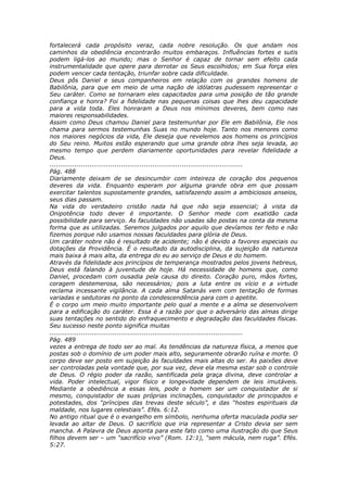 fortalecerá cada propósito veraz, cada nobre resolução. Os que andam nos
caminhos da obediência encontrarão muitos embaraços. Influências fortes e sutis
podem ligá-los ao mundo; mas o Senhor é capaz de tornar sem efeito cada
instrumentalidade que opere para derrotar os Seus escolhidos; em Sua força eles
podem vencer cada tentação, triunfar sobre cada dificuldade.
Deus pôs Daniel e seus companheiros em relação com os grandes homens de
Babilônia, para que em meio de uma nação de idólatras pudessem representar o
Seu caráter. Como se tornaram eles capacitados para uma posição de tão grande
confiança e honra? Foi a fidelidade nas pequenas coisas que lhes deu capacidade
para a vida toda. Eles honraram a Deus nos mínimos deveres, bem como nas
maiores responsabilidades.
Assim como Deus chamou Daniel para testemunhar por Ele em Babilônia, Ele nos
chama para sermos testemunhas Suas no mundo hoje. Tanto nos menores como
nos maiores negócios da vida, Ele deseja que revelemos aos homens os princípios
do Seu reino. Muitos estão esperando que uma grande obra lhes seja levada, ao
mesmo tempo que perdem diariamente oportunidades para revelar fidelidade a
Deus.
............................................................................................
Pág. 488
Diariamente deixam de se desincumbir com inteireza de coração dos pequenos
deveres da vida. Enquanto esperam por alguma grande obra em que possam
exercitar talentos supostamente grandes, satisfazendo assim a ambiciosos anseios,
seus dias passam.
Na vida do verdadeiro cristão nada há que não seja essencial; à vista da
Onipotência todo dever é importante. O Senhor mede com exatidão cada
possibilidade para serviço. As faculdades não usadas são postas na conta da mesma
forma que as utilizadas. Seremos julgados por aquilo que devíamos ter feito e não
fizemos porque não usamos nossas faculdades para glória de Deus.
Um caráter nobre não é resultado de acidente; não é devido a favores especiais ou
dotações da Providência. É o resultado da autodisciplina, da sujeição da natureza
mais baixa à mais alta, da entrega do eu ao serviço de Deus e do homem.
Através da fidelidade aos princípios de temperança mostrados pelos jovens hebreus,
Deus está falando à juventude de hoje. Há necessidade de homens que, como
Daniel, procedam com ousadia pela causa do direito. Coração puro, mãos fortes,
coragem destemerosa, são necessários; pois a luta entre os vício e a virtude
reclama incessante vigilância. A cada alma Satanás vem com tentação de formas
variadas e sedutoras no ponto da condescendência para com o apetite.
É o corpo um meio muito importante pelo qual a mente e a alma se desenvolvem
para a edificação do caráter. Essa é a razão por que o adversário das almas dirige
suas tentações no sentido do enfraquecimento e degradação das faculdades físicas.
Seu sucesso neste ponto significa muitas
............................................................................................
Pág. 489
vezes a entrega de todo ser ao mal. As tendências da natureza física, a menos que
postas sob o domínio de um poder mais alto, seguramente obrarão ruína e morte. O
corpo deve ser posto em sujeição às faculdades mais altas do ser. As paixões deve
ser controladas pela vontade que, por sua vez, deve ela mesma estar sob o controle
de Deus. O régio poder da razão, santificada pela graça divina, deve controlar a
vida. Poder intelectual, vigor físico e longevidade dependem de leis imutáveis.
Mediante a obediência a essas leis, pode o homem ser um conquistador de si
mesmo, conquistador de suas próprias inclinações, conquistador de principados e
potestades, dos “príncipes das trevas deste século”, e das “hostes espirituais da
maldade, nos lugares celestiais”. Efés. 6:12.
No antigo ritual que é o evangelho em símbolo, nenhuma oferta maculada podia ser
levada ao altar de Deus. O sacrifício que iria representar a Cristo devia ser sem
mancha. A Palavra de Deus aponta para este fato como uma ilustração do que Seus
filhos devem ser – um “sacrifício vivo” (Rom. 12:1), “sem mácula, nem ruga”. Efés.
5:27.
 