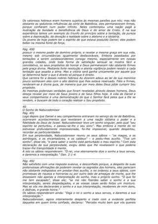 Os valorosos hebreus eram homens sujeitos às mesmas paixões que nós; mas não
obstante as sedutoras influências da corte de Babilônia, eles permaneceram firmes,
porque confiaram num poder infinito. Neles contemplou uma nação pagã a
ilustração da bondade e beneficência de Deus e do amor de Cristo. E na sua
experiência temos um exemplo do triunfo do princípio sobre a tentação, da pureza
sobre a depravação, da devoção e lealdade sobre o ateísmo e a idolatria.
Os jovens de hoje podem ter o espírito de que estava possuído Daniel; eles podem
beber na mesma fonte de força,
............................................................................................
Pág. 490
possuir o mesmo poder de domínio próprio, e revelar a mesma graça em sua vida,
mesmo sob circunstâncias igualmente desfavoráveis. Embora assediados por
tentações a serem condescendentes consigo mesmo, especialmente em nossas
grandes cidades, onde toda forma de satisfação sensual se mostra fácil e
convidativa, os seus propósitos de honrar a Deus permanecem não obstante firmes
pela graça divina. Mediante forte resolução e atenta vigilância podem resistir a cada
tentação que assalta a alma. Mas a vitória será ganha unicamente por aquele que
se determina fazer o que é direito só porque é direito.
Que carreira foi a desses nobres hebreus Ao dizerem adeus ao lar de sua meninice
pouco sonhavam eles com o alto destino que lhes estava reservado. Fiéis e firmes,
renderam-se à divina guia, de maneira que por meio deles Deus pôde cumprir Seu
propósito.
As mesmas poderosas verdades que foram reveladas através desses homens, Deus
deseja revelar por meio de Seus jovens e de Seus filhos hoje. A vida de Daniel e
seus companheiros é uma demonstração do que o Senhor fará pelos que a Ele se
rendem, e buscam de todo o coração realizar o Seu propósito.
............................................................................................
40
O Sonho de Nabucodonosor
Pág. 491
Logo depois que Daniel e seu companheiros entraram no serviço do rei de Babilônia,
ocorreram acontecimentos que revelaram a uma nação idólatra o poder e a
fidelidade do Deus de Israel. Nabucodonosor teve um sonho singular, pelo qual “seu
espírito se perturbou, e passou-se-lhe o seu sono”. Mas embora a mente do rei
estivesse profundamente impressionada, foi-lhe impossível, quando despertou,
recordar as particularidades.
Em sua perplexidade, Nabucodonosor reuniu os seus sábios – “os magos, e os
astrólogos, e os encantadores, e os caldeus” – e pediu-lhes auxílio. “Tive um
sonho”, disse ele, “e para saber o sonho está perturbado o meu espírito.” Com esta
declaração da sua perplexidade, exigiu deles que lhe revelassem o que poderia
trazer-lhe tranqüilidade à mente.
A isto os sábios responderam: “Ó rei, vive eternamente dize o sonho a teus servos,
e daremos a interpretação.” Dan. 2:1-4.
............................................................................................
Pág. 492
Não satisfeito com uma resposta evasiva, e desconfiado porque, a despeito de suas
pretensiosas afirmações de poderem revelar os segredos dos homens, eles pareciam
não obstante indispostos em prestar-lhes auxílio, o rei ordenou a seus sábios, com
promessas de riqueza e honrarias ou por outro lado de ameaças de morte, que lhe
dissessem não apenas a interpretação do sonho, mas o próprio sonho. “O que foi
me tem escapado”, disse ele; “se me não fizerdes saber o sonho e a sua
interpretação, sereis despedaçados, e as vossas casas serão feitas um monturo.
Mas se vós me declarardes o sonho e a sua interpretação, recebereis de mim dons,
e dádivas, e grande honra.”
Os sábios responderam ainda: “Diga o rei o sonho a seus servos, e daremos a sua
interpretação.”
Nabucodonosor, agora inteiramente desperto e irado com a evidente perfídia
daqueles em quem tinha confiado, declarou: “Percebo muito bem que vós quereis
 