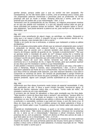 ganhar tempo, porque vedes que o que eu sonhei me tem escapado. Por
conseqüência, se me não fazeis saber o sonho, uma só sentença será a vossa; pois
vós preparastes palavras mentirosas e perversas para as proferirdes na minha
presença até que se mude o tempo. Portanto dizei-me o sonho, para que eu
entenda que me podeis dar a sua interpretação.” Dan. 2:5-9.
Temerosos com as conseqüências do seu fracasso, os mágicos procuraram mostrar
ao rei que seu pedido era irrazoável, e o que ele requeria estava além do que já
havia solicitado em qualquer tempo ao homem. “Não há ninguém sobre a Terra”,
eles objetaram, “que possa declarar a palavra ao rei; pois nenhum rei há, senhor ou
dominador, que
............................................................................................
Pág. 493
requeira coisa semelhante de algum mago, ou astrólogo, ou caldeu. Porquanto a
coisa que o rei requer é difícil, e ninguém há que a possa declarar diante do rei,
senão os deuses, cuja morada não é com a carne.”
“Então o rei muito se irou e enfureceu, e ordenou que matassem a todos os sábios
de Babilônia.”
Entre as pessoas procuradas pelos oficiais que se estavam preparando para cumprir
o estipulado no decreto real, estavam Daniel e seus companheiros. Quando
informados que de acordo com o decreto também eles deviam morrer, Daniel
inquiriu de Arioque, capitão da guarda do rei, “avisada e prudentemente”: “Por que
se apressa tanto o mandado da parte do rei?” Arioque contou-lhe a história da
perplexidade do rei a respeito de seu notável sonho, e seu fracasso no sentido de
conseguir auxílio da parte daqueles que até então tinham desfrutado sua mais plena
confiança. Depois de ouvir isto, Daniel, tomando sua vida em suas mãos,
aventurou-se a ir à presença do rei, e rogou-lhe tempo, para que pudesse suplicar
ao seu Deus que lhe revelasse o sonho e a sua interpretação.
A este pedido o monarca concordou. “Então Daniel foi para a sua casa, e fez saber o
caso a Hananias, Misael e Azarias, seus companheiros.” Dan. 2:10-17. Juntos
buscaram sabedoria da Fonte de luz e conhecimento. Sua fé era forte na certeza de
que Deus tinha-os colocado onde estavam, que eles estavam fazendo a Sua obra e
cumprindo os reclamos do dever. Em tempos de perplexidade e perigo tinham-se
voltado sempre para Ele em busca de guia e proteção, e Ele Se mostrara um auxílio
sempre presente. Agora com coração contrito submetiam-se de novo ao Juiz da
Terra,
............................................................................................
Pág. 494
implorando que lhes desse livramento neste tempo de especial necessidade. E eles
não suplicaram em vão. O Deus a quem tinham honrado, honrava-os agora. O
Espírito do Senhor repousou sobre eles, e a Daniel, “numa visão da noite”, foi
revelado o sonho do rei e seu significado.
O primeiro ato de Daniel foi agradecer a Deus pela revelação que lhe fora dada.
“Seja bendito o nome de Deus para todo o sempre”, ele exclamou, “porque dEle é a
sabedoria e a força. E Ele muda os tempos e as horas; Ele remove os reis e
estabelece os reis; Ele dá sabedoria aos sábios e ciência aos entendidos. Ele revela
o profundo e o escondido; conhece o que está em trevas, e com Ele mora a luz. Ó
Deus de meus pais, eu Te louvo e celebro porque me deste sabedoria e força; e
agora nos fizeste saber o que Te pedimos, porque nos fizeste saber este assunto do
rei.”
Dirigindo-se imediatamente a Arioque, a quem o rei tinha ordenado destruir os
sábios, Daniel disse: “Não mates os sábios de Babilônia; introduze-me na presença
do rei, e darei ao rei a interpretação.” Depressa o oficial introduziu Daniel à
presença do rei, com as palavras: “Achei um dentre os filhos dos cativos de Judá, o
qual fará saber ao rei a interpretação.” Dan. 2:19-25.
Eis o cativo judeu, calmo e senhor de si, na presença do monarca do mais poderoso
império do mundo. Em suas primeiras palavras ele recusou honra para si mesmo, e
exaltou a Deus como a fonte de toda sabedoria. À ansiosa inquirição do rei: “Podes
tu fazer-me saber o sonho que vi
 