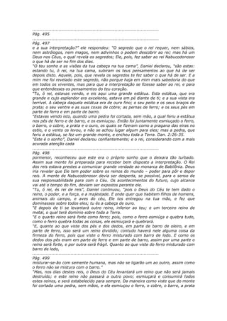 ............................................................................................
Pág. 495
............................................................................................
Pág. 497
e a sua interpretação?” ele respondeu: “O segredo que o rei requer, nem sábios,
nem astrólogos, nem magos, nem adivinhos o podem descobrir ao rei; mas há um
Deus nos Céus, o qual revela os segredos; Ele, pois, fez saber ao rei Nabucodonosor
o que há de ser no fim dos dias.
“O teu sonho e as visões da tua cabeça na tua cama”, Daniel declarou, “são estas:
estando tu, ó rei, na tua cama, subiram os teus pensamentos ao que há de ser
depois disto. Aquele, pois, que revela os segredos te fez saber o que há de ser. E a
mim me foi revelado este segredo, não porque haja em mim mais sabedoria do que
em todos os viventes, mas para que a interpretação se fizesse saber ao rei, e para
que entendesses os pensamentos do teu coração.
“Tu, ó rei, estavas vendo, e eis aqui uma grande estátua. Esta estátua, que era
grande e cujo esplendor era excelente, estava em pé diante de ti; e a sua vista era
terrível. A cabeça daquela estátua era de ouro fino; o seu peito e os seus braços de
prata; o seu ventre e as suas coxas de cobre; as pernas de ferro; e os seus pés em
parte de ferro e em parte de barro.
“Estavas vendo isto, quando uma pedra foi cortada, sem mão, a qual feriu a estátua
nos pés de ferro e de barro, e os esmiuçou. Então foi juntamente esmiuçado o ferro,
o barro, o cobre, a prata e o ouro, os quais se fizeram como a pragana das eiras no
estio, e o vento os levou, e não se achou lugar algum para eles; mas a pedra, que
feriu a estátua, se fez um grande monte, e encheu toda a Terra. Dan. 2:26-35.
“Este é o sonho”, Daniel declarou confiantemente; e o rei, considerando com a mais
acurada atenção cada
............................................................................................
Pág. 498
pormenor, reconheceu que este era o próprio sonho que o deixara tão turbado.
Assim sua mente foi preparada para receber bem disposto a interpretação. O Rei
dos reis estava prestes a comunicar grande verdade ao monarca de Babilônia. Deus
iria revelar que Ele tem poder sobre os reinos do mundo – poder para pôr e depor
reis. A mente de Nabucodonosor devia ser desperta, se possível, para o senso de
sua responsabilidade para com o Céu. Os acontecimentos do futuro, cujo alcance
vai até o tempo do fim, deviam ser expostos perante ele.
“Tu, ó rei, és rei de reis”, Daniel continuou, “pois o Deus do Céu te tem dado o
reino, o poder, e a força, e a majestade. E onde quer que habitem filhos de homens,
animais do campo, e aves do céu, Ele tos entregou na tua mão, e fez que
dominasses sobre todos eles; tu és a cabeça de ouro.
“E depois de ti se levantará outro reino, inferior ao teu; e um terceiro reino de
metal, o qual terá domínio sobre toda a Terra.
“E o quarto reino será forte como ferro; pois, como o ferro esmiúça e quebra tudo,
como o ferro quebra todas as coisas, ele esmiuçará e quebrará.
“E, quanto ao que viste dos pés e dos dedos, em parte de barro de oleiro, e em
parte de ferro, isso será um reino dividido; contudo haverá nele alguma coisa da
firmeza do ferro, pois que viste o ferro misturado com barro de lodo. E como os
dedos dos pés eram em parte de ferro e em parte de barro, assim por uma parte o
reino será forte, e por outra será frágil. Quanto ao que viste do ferro misturado com
barro de lodo,
............................................................................................
Pág. 499
misturar-se-ão com semente humana, mas não se ligarão um ao outro, assim como
o ferro não se mistura com o barro.”
“Mas, nos dias destes reis, o Deus do Céu levantará um reino que não será jamais
destruído; e este reino não passará a outro povo; esmiuçará e consumirá todos
estes reinos, e será estabelecido para sempre. Da maneira como viste que do monte
foi cortada uma pedra, sem mãos, e ela esmiuçou o ferro, o cobre, o barro, a prata
 