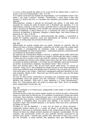 e o ouro, o Deus grande fez saber ao rei o que há de ser depois disto; e certo é o
sonho, e fiel a sua interpretação.” Dan. 2:37-45.
O rei estava convencido da verdade da interpretação, e em humildade e temor “caiu
sobre o seu rosto e adorou”, dizendo: “Certamente, o vosso Deus é Deus dos
deuses, e o Senhor dos reis, e o revelador dos segredos, pois pudeste revelar este
segredo.”
Nabucodonosor revogou o decreto de eliminação dos sábios. A vida deles fora
poupada em virtude da união de Daniel com o Revelador dos segredos. E “o rei
engrandeceu a Daniel, e lhe deu muitos e grandes dons e o pôs por governador de
toda a província de Babilônia, como também por principal governador de todos os
sábios de Babilônia. E pediu Daniel ao rei, e constituiu ele sobre os negócios da
província de Babilônia a Sadraque, Mesaque e Abede-Nego; mas Daniel estava às
portas do rei”. Dan. 2:46-49.
Nos anais da história humana, o desenvolvimento das nações, o nascimento e
queda dos impérios, aparecem como que dependendo da vontade e proeza do
homem; a configuração dos acontecimentos parece
............................................................................................
Pág. 500
determinada em grande medida pelo seu poder, ambição ou capricho. Mas na
Palavra de Deus a cortina é afastada, e podemos ver acima, para trás e pelos lados
as partidas e contrapartidas do interesse, poder e paixões humanos – as
instrumentalidades do Todo-misericordioso – executando paciente e silenciosamente
os conselhos de Sua própria vontade.
Em palavras de incomparável beleza e ternura, o apóstolo Paulo expôs diante dos
filósofos de Atenas o divino propósito na criação e distribuição das raças e nações.
“O Deus que fez o mundo e tudo o que nele há”, declarou o apóstolo, “de um só fez
toda a geração dos homens, para habitar sobre toda a face da Terra, determinando
os tempos já dantes ordenados, e os limites da sua habitação; para que buscassem
ao Senhor, se porventura, tateando, O pudessem achar.” Atos 17:24-27.
Deus tem tornado claro o fato de que quem quiser pode entrar “no vínculo do
concerto”. Ezeq. 20:37. Seu propósito na criação era que a Terra fosse habitada por
seres cuja existência seria uma bênção para si mesmos e de uns para com outros, e
uma honra para o seu Criador. Todos que o desejassem poderiam identificar-se com
este propósito. Destes é dito: “Esse povo que formei para Mim, para que Me desse
louvor.” Isa. 43:21.
Em Sua lei Deus tornou conhecidos os princípios que sustentam toda verdadeira
prosperidade, tanto das nações como dos indivíduos. A respeito deste lei Moisés
declarou aos israelitas: “Esta será a vossa sabedoria e o vosso entendimento.”
Deut. 4:6. “Esta palavra não é vã, antes é a vossa vida.” Deut. 32:47. As bênçãos
assim asseguradas a Israel são, nas
............................................................................................
Pág. 501
mesmas condições e no mesmo grau, asseguradas a toda nação e a cada indivíduo
sob o vasto céu.
Centenas de anos antes que certas nações viessem ao cenário da ação, o Onisciente
lançou um olhar para os séculos por vir e predisse o surgimento e queda dos reinos
universais. Deus declarou a Nabucodonosor que o reino de Babilônia devia cair, e
um segundo reino surgiria, o qual também teria o seu período de prova. Deixando
de exaltar o verdadeiro Deus, sua glória seria abatida, e um terceiro reino lhe
ocuparia o lugar. Este também passaria; e um quarto, forte como ferro, submeteria
as nações do mundo.
Tivessem os reis de Babilônia – o mais rico de todos os reinos terrestres –
conservado sempre diante de si o temor de Jeová, e ter-lhes-iam sido dados
sabedoria e força que os manteriam ligados a Ele, conservando-os fortes. Mas eles
fizeram de Deus seu refúgio somente quando em angústia e perplexidade. Em tais
ocasiões, não encontrando auxílio em seus grandes homens, buscavam-no de
homens como Daniel – homens que, sabiam eles, honravam ao Deus vivo, e eram
por Ele honrados. A esses homens eles apelavam para que deslindassem os
 