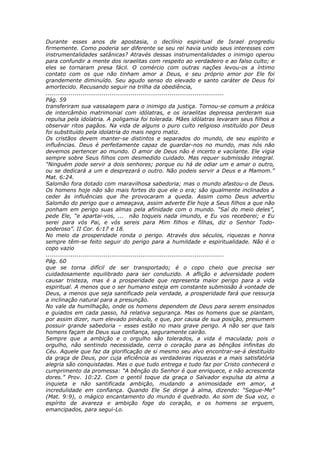 Durante esses anos de apostasia, o declínio espiritual de Israel progrediu
firmemente. Como poderia ser diferente se seu rei havia unido seus interesses com
instrumentalidades satânicas? Através dessas instrumentalidades o inimigo operou
para confundir a mente dos israelitas com respeito ao verdadeiro e ao falso culto; e
eles se tornaram presa fácil. O comércio com outras nações levou-os a íntimo
contato com os que não tinham amor a Deus, e seu próprio amor por Ele foi
grandemente diminuído. Seu agudo senso do elevado e santo caráter de Deus foi
amortecido. Recusando seguir na trilha da obediência,
............................................................................................
Pág. 59
transferiram sua vassalagem para o inimigo da justiça. Tornou-se comum a prática
de intercâmbio matrimonial com idólatras, e os israelitas depressa perderam sua
repulsa pela idolatria. A poligamia foi tolerada. Mães idólatras levaram seus filhos a
observar ritos pagãos. Na vida de alguns o puro culto religioso instituído por Deus
foi substituído pela idolatria do mais negro matiz.
Os cristãos devem manter-se distintos e separados do mundo, de seu espírito e
influências. Deus é perfeitamente capaz de guardar-nos no mundo, mas nós não
devemos pertencer ao mundo. O amor de Deus não é incerto e vacilante. Ele vigia
sempre sobre Seus filhos com desmedido cuidado. Mas requer submissão integral.
“Ninguém pode servir a dois senhores; porque ou há de odiar um e amar o outro,
ou se dedicará a um e desprezará o outro. Não podeis servir a Deus e a Mamom.”
Mat. 6:24.
Salomão fora dotado com maravilhosa sabedoria; mas o mundo afastou-o de Deus.
Os homens hoje não são mais fortes do que ele o era; são igualmente inclinados a
ceder às influências que lhe provocaram a queda. Assim como Deus advertiu
Salomão do perigo que o ameaçava, assim adverte Ele hoje a Seus filhos a que não
ponham em perigo suas almas pela afinidade com o mundo. “Saí do meio deles”,
pede Ele, “e apartai-vos, ... não toqueis nada imundo, e Eu vos receberei; e Eu
serei para vós Pai, e vós sereis para Mim filhos e filhas, diz o Senhor Todo-
poderoso”. II Cor. 6:17 e 18.
No meio da prosperidade ronda o perigo. Através dos séculos, riquezas e honra
sempre têm-se feito seguir do perigo para a humildade e espiritualidade. Não é o
copo vazio
............................................................................................
Pág. 60
que se torna difícil de ser transportado; é o copo cheio que precisa ser
cuidadosamente equilibrado para ser conduzido. A aflição e adversidade podem
causar tristeza, mas é a prosperidade que representa maior perigo para a vida
espiritual. A menos que o ser humano esteja em constante submissão à vontade de
Deus, a menos que seja santificado pela verdade, a prosperidade fará que ressurja
a inclinação natural para a presunção.
No vale da humilhação, onde os homens dependem de Deus para serem ensinados
e guiados em cada passo, há relativa segurança. Mas os homens que se plantam,
por assim dizer, num elevado pináculo, e que, por causa de sua posição, presumem
possuir grande sabedoria – esses estão no mais grave perigo. A não ser que tais
homens façam de Deus sua confiança, seguramente cairão.
Sempre que a ambição e o orgulho são tolerados, a vida é maculada; pois o
orgulho, não sentindo necessidade, cerra o coração para as bênçãos infinitas do
Céu. Aquele que faz da glorificação de si mesmo seu alvo encontrar-se-á destituído
da graça de Deus, por cuja eficiência as verdadeiras riquezas e a mais satisfatória
alegria são conquistadas. Mas o que tudo entrega e tudo faz por Cristo conhecerá o
cumprimento da promessa: “A bênção do Senhor é que enriquece, e não acrescenta
dores.” Prov. 10:22. Com o gentil toque da graça o Salvador expulsa da alma a
inquieta e não santificada ambição, mudando a animosidade em amor, a
incredulidade em confiança. Quando Ele Se dirige à alma, dizendo: “Segue-Me”
(Mat. 9:9), o mágico encantamento do mundo é quebrado. Ao som de Sua voz, o
espírito de avareza e ambição foge do coração, e os homens se erguem,
emancipados, para segui-Lo.
 