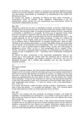 mistérios da Providência; pois embora os senhores da orgulhosa Babilônia fossem
homens do mais alto intelecto, tinham-se afastado tanto de Deus pela transgressão
que não podiam compreender as revelações e as advertências a eles dadas com
referência ao futuro.
Na história das nações o estudante da Palavra de Deus pode contemplar o
cumprimento literal da profecia divina. Babilônia, fragmentada e por fim
quebrantada, passou porque em sua prosperidade seus governantes tinham-se
considerado independentes de Deus,
............................................................................................
Pág. 502
atribuindo a glória do seu reino a realizações humanas. O domínio medo-persa foi
visitado pela ira do Céu porque nele a lei de Deus tinha sido calcada a pés. O temor
do Senhor não encontrou lugar no coração da grande maioria do povo. Prevaleciam
a impiedade, a blasfêmia e a corrupção. Os reinos que se seguiram foram ainda
mais vis e corruptos; e desceram cada vez mais na escala da dignidade moral.
O poder exercido por todos os governantes da Terra é concedido pelo Céu; e seu
sucesso depende do uso que fizerem dessa concessão. A cada um a palavra do
divino Vigia é: “Eu te cingirei, ainda que tu Me não conheças.” Isa. 45:5. E a cada
um as palavras ditas a Nabucodonosor no passado representam a lição da vida:
“Desfaze os teus pecados pela justiça, e as tuas iniqüidades usando de misericórdia
com os pobres, se se prolongar a tua tranqüilidade.” Dan. 4:27. Compreender estas
coisas, isto é, que “a justiça exalta as nações” (Prov. 14:34); que “com justiça se
estabelece o trono” (Prov. 16:12), e “com benignidade” ele se “sustém” (Prov.
20:28); reconhecer a operação desses princípios na manifestação de Seu poder que
“remove os reis, e estabelece os reis” – reconhecer isto é compreender a filosofia da
História.
Na Palavra de Deus, unicamente, é isto claramente estabelecido. Nela se nos
mostra que a força tanto das nações como dos indivíduos não se encontra nas
oportunidades ou facilidades que parecem torná-los invencíveis, nem na sua
alardeada grandeza. Ela é medida pela fidelidade com que eles cumprem o
propósito de Deus.
............................................................................................
41
A Fornalha Ardente
Pág. 503
O sonho da grande imagem, que abriu perante Nabucodonosor acontecimentos que
chegam ao fim do tempo, tinha-lhe sido dado para que ele pudesse compreender a
parte que lhe tocava desempenhar na história do mundo, e a relação que seu reino
teria com o reino do Céu. Na interpretação do sonho, fora ele claramente instruído
quanto ao estabelecimento do reino eterno de Deus. “Nos dias destes reis”, Daniel
havia declarado, “o Deus do Céu levantará um reino que não será jamais destruído;
e este reino não passará a outro povo; esmiuçará e consumirá todos estes reinos, e
será estabelecido para sempre. ... E certo é o sonho, e fiel a sua interpretação.”
Dan. 2:44 e 45.
O rei havia reconhecido o poder de Deus, dizendo a Daniel: “Certamente, o vosso
Deus é Deus dos deuses... e o revelador dos segredos.” Dan. 2:47. Durante algum
tempo Nabucodonosor sentiu-se influenciado pelo temor de Deus;
............................................................................................
Pág. 504
contudo o seu coração não ficou purificado da ambição mundana e do desejo de
exaltação. A prosperidade que acompanhou o seu reinado o encheu de orgulho. Em
dado tempo ele cessou de honrar a Deus, e retomou seu culto idólatra com maior
zelo e fanatismo.
As palavras: “Tu és a cabeça de ouro” (Dan. 2:38), tinham feito profunda impressão
no espírito do rei. Os sábios do seu reino, tirando vantagem disto e do seu retorno à
idolatria, propuseram-lhe que fizesse uma imagem semelhante àquela vista em
sonho, e a erguesse em lugar onde todos pudessem contemplar a cabeça de ouro,
que tinha sido interpretada como representando o seu reino.
 