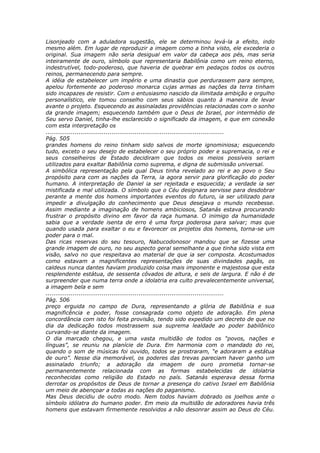 Lisonjeado com a aduladora sugestão, ele se determinou levá-la a efeito, indo
mesmo além. Em lugar de reproduzir a imagem como a tinha visto, ele excederia o
original. Sua imagem não seria desigual em valor da cabeça aos pés, mas seria
inteiramente de ouro, símbolo que representaria Babilônia como um reino eterno,
indestrutível, todo-poderoso, que haveria de quebrar em pedaços todos os outros
reinos, permanecendo para sempre.
A idéia de estabelecer um império e uma dinastia que perdurassem para sempre,
apelou fortemente ao poderoso monarca cujas armas as nações da terra tinham
sido incapazes de resistir. Com o entusiasmo nascido da ilimitada ambição e orgulho
personalístico, ele tomou conselho com seus sábios quanto à maneira de levar
avante o projeto. Esquecendo as assinaladas providências relacionadas com o sonho
da grande imagem; esquecendo também que o Deus de Israel, por intermédio de
Seu servo Daniel, tinha-lhe esclarecido o significado da imagem, e que em conexão
com esta interpretação os
............................................................................................
Pág. 505
grandes homens do reino tinham sido salvos de morte ignominiosa; esquecendo
tudo, exceto o seu desejo de estabelecer o seu próprio poder e supremacia, o rei e
seus conselheiros de Estado decidiram que todos os meios possíveis seriam
utilizados para exaltar Babilônia como suprema, e digna de submissão universal.
A simbólica representação pela qual Deus tinha revelado ao rei e ao povo o Seu
propósito para com as nações da Terra, ia agora servir para glorificação do poder
humano. A interpretação de Daniel ia ser rejeitada e esquecida; a verdade ia ser
mistificada e mal utilizada. O símbolo que o Céu designara servisse para desdobrar
perante a mente dos homens importantes eventos do futuro, ia ser utilizado para
impedir a divulgação do conhecimento que Deus desejava o mundo recebesse.
Assim mediante a imaginação de homens ambiciosos, Satanás estava procurando
frustrar o propósito divino em favor da raça humana. O inimigo da humanidade
sabia que a verdade isenta de erro é uma força poderosa para salvar; mas que
quando usada para exaltar o eu e favorecer os projetos dos homens, torna-se um
poder para o mal.
Das ricas reservas do seu tesouro, Nabucodonosor mandou que se fizesse uma
grande imagem de ouro, no seu aspecto geral semelhante a que tinha sido vista em
visão, salvo no que respeitava ao material de que ia ser composta. Acostumados
como estavam a magnificentes representações de suas divindades pagãs, os
caldeus nunca dantes haviam produzido coisa mais imponente e majestosa que esta
resplendente estátua, de sessenta côvados de altura, e seis de largura. E não é de
surpreender que numa terra onde a idolatria era culto prevalecentemente universal,
a imagem bela e sem
............................................................................................
Pág. 506
preço erguida no campo de Dura, representando a glória de Babilônia e sua
magnificência e poder, fosse consagrada como objeto de adoração. Em plena
concordância com isto foi feita provisão, tendo sido expedido um decreto de que no
dia da dedicação todos mostrassem sua suprema lealdade ao poder babilônico
curvando-se diante da imagem.
O dia marcado chegou, e uma vasta multidão de todos os “povos, nações e
línguas”, se reuniu na planície de Dura. Em harmonia com o mandado do rei,
quando o som de músicas foi ouvido, todos se prostraram, “e adoraram a estátua
de ouro”. Nesse dia memorável, os poderes das trevas pareciam haver ganho um
assinalado triunfo; a adoração da imagem de ouro prometia tornar-se
permanentemente relacionada com as formas estabelecidas de idolatria
reconhecidas como religião do Estado no país. Satanás esperava dessa forma
derrotar os propósitos de Deus de tornar a presença do cativo Israel em Babilônia
um meio de abençoar a todas as nações do paganismo.
Mas Deus decidiu de outro modo. Nem todos haviam dobrado os joelhos ante o
símbolo idólatra do humano poder. Em meio da multidão de adoradores havia três
homens que estavam firmemente resolvidos a não desonrar assim ao Deus do Céu.
 