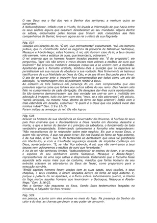 O seu Deus era o Rei dos reis e Senhor dos senhores; a nenhum outro se
curvariam.
A Nabucodonosor, inflado com o triunfo, foi levada a informação de que havia entre
os seus súditos alguns que ousaram desobedecer ao seu mandado. Alguns dentre
os sábios, enciumados pelas honras que tinham sido concedidas aos fiéis
companheiros de Daniel, levavam agora ao rei o relato da sua flagrante
............................................................................................
Pág. 507
violação aos desejos do rei. “Ó rei, vive eternamente” exclamaram. “Há uns homens
judeus, que tu constituíste sobre os negócios da província de Babilônia: Sadraque,
Mesaque e Abede-Nego; estes homens, ó rei, não fizeram caso de ti; a teus deuses
não servem, nem a estátua de ouro, que levantaste, adoraram.”
O rei ordenou que os homens fossem levados perante ele. “É de propósito”, ele
perguntou, “que vós não servis a meus deuses nem adorais a estátua de ouro que
levantei?” Ele procurou mediante ameaças induzi-los a se unirem com a multidão.
Apontando para a fornalha ardente, lembrou-lhes a punição que os esperava se
persistissem em sua recusa de obedecer a sua vontade. Mas firmemente os hebreus
testificaram de sua fidelidade ao Deus do Céu, e de sua fé em Seu poder para livrar.
O ato de se curvar ante a imagem fora compreendido por todos como um ato de
adoração. Tal homenagem eles só poderiam render a Deus.
Ao estarem os três hebreus em presença do rei, este compreendeu que eles
possuíam alguma coisa que faltava aos outros sábios do seu reino. Eles haviam sido
fiéis no cumprimento de cada obrigação. Ele desejava dar-lhes outra oportunidade.
Se tão-somente demonstrassem sua boa vontade em unir-se com a multidão em
adoração à imagem, tudo iria bem com eles; “mas, se a não adorardes”, ele aduziu,
“sereis lançados, na mesma hora, dentro do forno de fogo ardente”. Então com a
mão estendida em desafio, exclamou: “E quem é o Deus que vos poderá livrar das
minhas mãos?” Dan. 3:9 e 12-15.
Foram inúteis as ameaças do rei. Ele não logrou
............................................................................................
Pág. 508
desviar os homens de sua obediência ao Governador do Universo. A história de seus
pais lhes ensinara que a desobediência a Deus resulta em desonra, desastre e
morte; e que o temor do Senhor é o princípio da sabedoria, o fundamento de toda
verdadeira prosperidade. Enfrentando calmamente a fornalha eles responderam:
“Não necessitamos de te responder sobre este negócio. Eis que o nosso Deus, a
quem nós servimos, é que nos pode livrar; Ele nos livrará do forno de fogo ardente,
e da tua mão, ó rei”. Sua fé foi fortalecida ao declararem que Deus Se glorificaria
em libertá-los, e com a triunfante segurança nascida da implícita confiança em
Deus, acrescentaram: “E, se não, fica sabendo, ó rei, que não serviremos a teus
deuses nem adoraremos a estátua de ouro que levantaste.”
A ira do rei não conheceu limites. “Nabucodonosor se encheu de furor, e se mudou
o aspecto do seu semblante contra Sadraque, Mesaque e Abede-Nego”,
representantes de uma raça cativa e desprezada. Ordenando que a fornalha fosse
aquecida sete vezes mais que de costume, mandou que fortes homens de seu
exército atassem os adoradores do Deus de Israel, como preparativo para a
execução sumária.
“Então aqueles homens foram atados com as suas capas, seus calções, e seus
chapéus, e seus vestidos, e foram lançados dentro do forno de fogo ardente. E,
porque a palavra do rei apertava, e o forno estava sobremaneira quente, a chama
do fogo matou aqueles homens que levantaram a Sadraque, Mesaque e Abede-
Nego.” Dan. 3:16-22.
Mas o Senhor não esqueceu os Seus. Sendo Suas testemunhas lançadas na
fornalha, o Salvador Se lhes revelou
.............................................................................................
Pág. 509
em pessoa, e junto com eles andava no meio do fogo. Na presença do Senhor do
calor e do frio, as chamas perderam o seu poder de consumir.
 