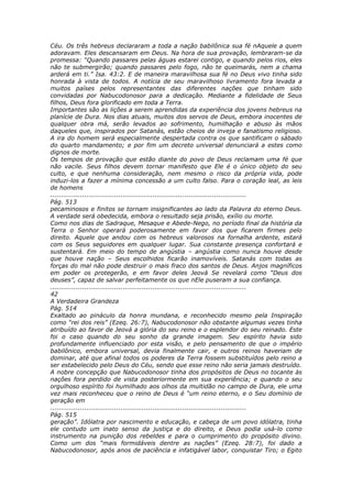 Céu. Os três hebreus declararam a toda a nação babilônica sua fé nAquele a quem
adoravam. Eles descansaram em Deus. Na hora de sua provação, lembraram-se da
promessa: “Quando passares pelas águas estarei contigo, e quando pelos rios, eles
não te submergirão; quando passares pelo fogo, não te queimarás, nem a chama
arderá em ti.” Isa. 43:2. E de maneira maravilhosa sua fé no Deus vivo tinha sido
honrada à vista de todos. A notícia de seu maravilhoso livramento fora levada a
muitos países pelos representantes das diferentes nações que tinham sido
convidadas por Nabucodonosor para a dedicação. Mediante a fidelidade de Seus
filhos, Deus fora glorificado em toda a Terra.
Importantes são as lições a serem aprendidas da experiência dos jovens hebreus na
planície de Dura. Nos dias atuais, muitos dos servos de Deus, embora inocentes de
qualquer obra má, serão levados ao sofrimento, humilhação e abuso às mãos
daqueles que, inspirados por Satanás, estão cheios de inveja e fanatismo religioso.
A ira do homem será especialmente despertada contra os que santificam o sábado
do quarto mandamento; e por fim um decreto universal denunciará a estes como
dignos de morte.
Os tempos de provação que estão diante do povo de Deus reclamam uma fé que
não vacile. Seus filhos devem tornar manifesto que Ele é o único objeto do seu
culto, e que nenhuma consideração, nem mesmo o risco da própria vida, pode
induzi-los a fazer a mínima concessão a um culto falso. Para o coração leal, as leis
de homens
............................................................................................
Pág. 513
pecaminosos e finitos se tornam insignificantes ao lado da Palavra do eterno Deus.
A verdade será obedecida, embora o resultado seja prisão, exílio ou morte.
Como nos dias de Sadraque, Mesaque e Abede-Nego, no período final da história da
Terra o Senhor operará poderosamente em favor dos que ficarem firmes pelo
direito. Aquele que andou com os hebreus valorosos na fornalha ardente, estará
com os Seus seguidores em qualquer lugar. Sua constante presença confortará e
sustentará. Em meio do tempo de angústia – angústia como nunca houve desde
que houve nação – Seus escolhidos ficarão inamovíveis. Satanás com todas as
forças do mal não pode destruir o mais fraco dos santos de Deus. Anjos magníficos
em poder os protegerão, e em favor deles Jeová Se revelará como “Deus dos
deuses”, capaz de salvar perfeitamente os que nEle puseram a sua confiança.
............................................................................................
42
A Verdadeira Grandeza
Pág. 514
Exaltado ao pináculo da honra mundana, e reconhecido mesmo pela Inspiração
como “rei dos reis” (Ezeq. 26:7), Nabucodonosor não obstante algumas vezes tinha
atribuído ao favor de Jeová a glória do seu reino e o esplendor do seu reinado. Este
foi o caso quando do seu sonho da grande imagem. Seu espírito havia sido
profundamente influenciado por esta visão, e pelo pensamento de que o império
babilônico, embora universal, devia finalmente cair, e outros reinos haveriam de
dominar, até que afinal todos os poderes da Terra fossem substituídos pelo reino a
ser estabelecido pelo Deus do Céu, sendo que esse reino não seria jamais destruído.
A nobre concepção que Nabucodonosor tinha dos propósitos de Deus no tocante às
nações fora perdido de vista posteriormente em sua experiência; e quando o seu
orgulhoso espírito foi humilhado aos olhos da multidão no campo de Dura, ele uma
vez mais reconheceu que o reino de Deus é “um reino eterno, e o Seu domínio de
geração em
............................................................................................
Pág. 515
geração”. Idólatra por nascimento e educação, e cabeça de um povo idólatra, tinha
ele contudo um inato senso da justiça e do direito, e Deus podia usá-lo como
instrumento na punição dos rebeldes e para o cumprimento do propósito divino.
Como um dos “mais formidáveis dentre as nações” (Ezeq. 28:7), foi dado a
Nabucodonosor, após anos de paciência e infatigável labor, conquistar Tiro; o Egito
 