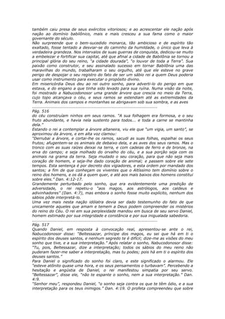 também caiu presa de seus exércitos vitoriosos; e ao acrescentar ele nação após
nação ao domínio babilônico, mais e mais cresceu a sua fama como o maior
governante do século.
Não surpreende que o bem-sucedido monarca, tão ambicioso e de espírito tão
exaltado, fosse tentado a desviar-se do caminho da humildade, o único que leva à
verdadeira grandeza. Nos intervalos de suas guerras de conquista, dedicou-se muito
a embelezar e fortificar sua capital, até que afinal a cidade de Babilônia se tornou a
principal glória do seu reino, “a cidade dourada”, “o louvor de toda a Terra”. Sua
paixão como construtor, e seu assinalado sucesso em tornar Babilônia uma das
maravilhas do mundo, trabalharam o seu orgulho, até que ele esteve no grave
perigo de despojar o seu registro do fato de ser um sábio rei a quem Deus poderia
usar como instrumento para executar o propósito divino.
Em misericórdia Deus deu ao rei outro sonho, para adverti-lo do perigo em que
estava, e do engano a que tinha sido levado para sua ruína. Numa visão da noite,
foi mostrado a Nabucodonosor uma grande árvore que crescia no meio da Terra,
cujo topo alcançava o céu, e seus ramos se estendiam até as extremidades da
Terra. Animais dos campos e montanhas se abrigavam sob sua sombra, e as aves
............................................................................................
Pág. 516
do céu construíam ninhos em seus ramos. “A sua folhagem era formosa, e o seu
fruto abundante, e havia nela sustento para todos... e toda a carne se mantinha
dela.”
Estando o rei a contemplar a árvore altaneira, viu ele que “um vigia, um santo”, se
aproximou da árvore, e em alta voz clamou:
“Derrubai a árvore, e cortai-lhe os ramos, sacudi as suas folhas, espalhai os seus
frutos; afugentem-se os animais de debaixo dela, e as aves dos seus ramos. Mas o
tronco com as suas raízes deixai na terra, e com cadeias de ferro e de bronze, na
erva do campo; e seja molhado do orvalho do céu, e a sua porção seja com os
animais na grama da terra. Seja mudado o seu coração, para que não seja mais
coração de homem, e seja-lhe dado coração de animal; e passem sobre ele sete
tempos. Esta sentença é por decreto dos vigiadores, e esta ordem por mandado dos
santos; a fim de que conheçam os viventes que o Altíssimo tem domínio sobre o
reino dos homens, e os dá a quem quer, e até aos mais baixos dos homens constitui
sobre eles.” Dan. 4:12-17.
Grandemente perturbado pelo sonho, que era evidentemente uma predição de
adversidade, o rei repetiu-o “aos magos, aos astrólogos, aos caldeus e
adivinhadores” (Dan. 4:7), mas embora o sonho fosse muito explícito, nenhum dos
sábios pôde interpretá-lo.
Uma vez mais nesta nação idólatra devia ser dado testemunho do fato de que
unicamente aqueles que amam e temem a Deus podem compreender os mistérios
do reino do Céu. O rei em sua perplexidade mandou em busca de seu servo Daniel,
homem estimado por sua integridade e constância e por sua inigualada sabedoria.
............................................................................................
Pág. 517
Quando Daniel, em resposta à convocação real, apresentou-se ante o rei,
Nabucodonosor disse: “Beltessazar, príncipe dos magos, eu sei que há em ti o
espírito dos deuses santos, e nenhum segredo te é difícil; dize-me as visões do meu
sonho que tive, e a sua interpretação.” Após relatar o sonho, Nabucodonosor disse:
“Tu, pois, Beltessazar, dize a interpretação; todos os sábios do meu reino não
puderam fazer-me saber a interpretação, mas tu podes; pois há em ti o espírito dos
deuses santos.”
Para Daniel o significado do sonho foi claro, e este significado o alarmou. Ele
“esteve atônito quase uma hora, e os seus pensamentos o turbavam”. Percebendo a
hesitação e angústia de Daniel, o rei manifestou simpatia por seu servo.
“Beltessazar”, disse ele, “não te espante o sonho, nem a sua interpretação.” Dan.
4:9.
“Senhor meu”, respondeu Daniel, “o sonho seja contra os que te têm ódio, e a sua
interpretação para os teus inimigos.” Dan. 4:19. O profeta compreendeu que sobre
 