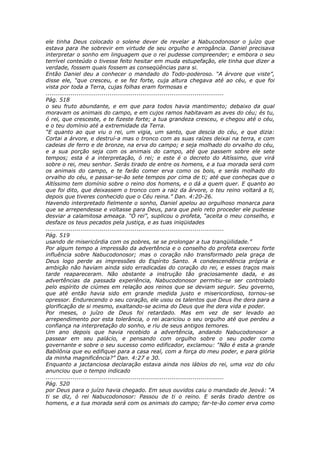 ele tinha Deus colocado o solene dever de revelar a Nabucodonosor o juízo que
estava para lhe sobrevir em virtude de seu orgulho e arrogância. Daniel precisava
interpretar o sonho em linguagem que o rei pudesse compreender; e embora o seu
terrível conteúdo o tivesse feito hesitar em muda estupefação, ele tinha que dizer a
verdade, fossem quais fossem as conseqüências para si.
Então Daniel deu a conhecer o mandado do Todo-poderoso. “A árvore que viste”,
disse ele, “que cresceu, e se fez forte, cuja altura chegava até ao céu, e que foi
vista por toda a Terra, cujas folhas eram formosas e
............................................................................................
Pág. 518
o seu fruto abundante, e em que para todos havia mantimento; debaixo da qual
moravam os animais do campo, e em cujos ramos habitavam as aves do céu; és tu,
ó rei, que cresceste, e te fizeste forte; a tua grandeza cresceu, e chegou até o céu,
e o teu domínio até a extremidade da Terra.
“E quanto ao que viu o rei, um vigia, um santo, que descia do céu, e que dizia:
Cortai a árvore, e destruí-a mas o tronco com as suas raízes deixai na terra, e com
cadeias de ferro e de bronze, na erva do campo; e seja molhado do orvalho do céu,
e a sua porção seja com os animais do campo, até que passem sobre ele sete
tempos; esta é a interpretação, ó rei; e este é o decreto do Altíssimo, que virá
sobre o rei, meu senhor. Serás tirado de entre os homens, e a tua morada será com
os animais do campo, e te farão comer erva como os bois, e serás molhado do
orvalho do céu, e passar-se-ão sete tempos por cima de ti; até que conheças que o
Altíssimo tem domínio sobre o reino dos homens, e o dá a quem quer. E quanto ao
que foi dito, que deixassem o tronco com a raiz da árvore, o teu reino voltará a ti,
depois que tiveres conhecido que o Céu reina.” Dan. 4:20-26.
Havendo interpretado fielmente o sonho, Daniel apelou ao orgulhoso monarca para
que se arrependesse e voltasse para Deus, para que pelo reto proceder ele pudesse
desviar a calamitosa ameaça. “Ó rei”, suplicou o profeta, “aceita o meu conselho, e
desfaze os teus pecados pela justiça, e as tuas iniqüidades
............................................................................................
Pág. 519
usando de misericórdia com os pobres, se se prolongar a tua tranqüilidade.”
Por algum tempo a impressão da advertência e o conselho do profeta exerceu forte
influência sobre Nabucodonosor; mas o coração não transformado pela graça de
Deus logo perde as impressões do Espírito Santo. A condescendência própria e
ambição não haviam ainda sido erradicadas do coração do rei, e esses traços mais
tarde reapareceram. Não obstante a instrução tão graciosamente dada, e as
advertências da passada experiência, Nabucodonosor permitiu-se ser controlado
pelo espírito de ciúmes em relação aos reinos que se deviam seguir. Seu governo,
que até então havia sido em grande medida justo e misericordioso, tornou-se
opressor. Endurecendo o seu coração, ele usou os talentos que Deus lhe dera para a
glorificação de si mesmo, exaltando-se acima do Deus que lhe dera vida e poder.
Por meses, o juízo de Deus foi retardado. Mas em vez de ser levado ao
arrependimento por esta tolerância, o rei acariciou o seu orgulho até que perdeu a
confiança na interpretação do sonho, e riu de seus antigos temores.
Um ano depois que havia recebido a advertência, andando Nabucodonosor a
passear em seu palácio, e pensando com orgulho sobre o seu poder como
governante e sobre o seu sucesso como edificador, exclamou: “Não é esta a grande
Babilônia que eu edifiquei para a casa real, com a força do meu poder, e para glória
da minha magnificência?” Dan. 4:27 e 30.
Enquanto a jactanciosa declaração estava ainda nos lábios do rei, uma voz do céu
anunciou que o tempo indicado
............................................................................................
Pág. 520
por Deus para o juízo havia chegado. Em seus ouvidos caiu o mandado de Jeová: “A
ti se diz, ó rei Nabucodonosor: Passou de ti o reino. E serás tirado dentre os
homens, e a tua morada será com os animais do campo; far-te-ão comer erva como
 