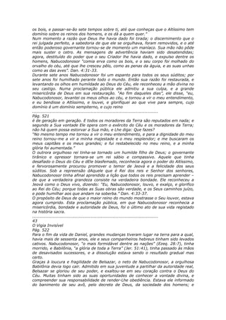 os bois, e passar-se-ão sete tempos sobre ti, até que conheças que o Altíssimo tem
domínio sobre os reinos dos homens, e os dá a quem quer.”
Num momento a razão que Deus lhe havia dado foi tirada; o discernimento que o
rei julgada perfeito, a sabedoria de que ele se orgulhava, foram removidos, e o até
então poderoso governante tornou-se de momento um maníaco. Sua mão não pôde
mais suster o cetro. As mensagens de advertência haviam sido desatendidas;
agora, destituído do poder que o seu Criador lhe havia dado, e expulso dentre os
homens, Nabucodonosor “comia erva como os bois, e o seu corpo foi molhado do
orvalho do céu, até que lhe cresceu pêlo, como as penas da águia, e as suas unhas
como as das aves”. Dan. 4:31-33.
Durante sete anos Nabucodonosor foi um espanto para todos os seus súditos; por
sete anos foi humilhado perante todo o mundo. Então sua razão foi restaurada, e
levantando os olhos em humildade ao Deus do Céu, ele reconheceu a mão divina no
seu castigo. Numa proclamação pública ele admitiu a sua culpa, e a grande
misericórdia de Deus em sua restauração. “Ao fim daqueles dias”, ele disse, “eu,
Nabucodonosor, levantei os meus olhos ao céu, e tornou a vir o meu entendimento,
e eu bendisse o Altíssimo, e louvei, e glorifiquei ao que vive para sempre, cujo
domínio é um domínio sempiterno, e cujo reino
............................................................................................
Pág. 521
é de geração em geração. E todos os moradores da Terra são reputados em nada; e
segundo a Sua vontade Ele opera com o exército do Céu e os moradores da Terra;
não há quem possa estorvar a Sua mão, e Lhe diga: Que fazes?
“No mesmo tempo me tornou a vir o meu entendimento, e para a dignidade do meu
reino tornou-me a vir a minha majestade e o meu resplendor; e me buscaram os
meus capitães e os meus grandes; e fui restabelecido no meu reino, e a minha
glória foi aumentada.”
O outrora orgulhoso rei tinha-se tornado um humilde filho de Deus; o governante
tirânico e opressor tornara-se um rei sábio e compassivo. Aquele que tinha
desafiado o Deus do Céu e dEle blasfemado, reconhecia agora o poder do Altíssimo,
e fervorosamente procurou promover o temor de Jeová e a felicidade dos seus
súditos. Sob a repreensão dAquele que é Rei dos reis e Senhor dos senhores,
Nabucodonosor tinha afinal aprendido a lição que todos os reis precisam aprender –
de que a verdadeira grandeza consiste na verdadeira bondade. Ele reconheceu a
Jeová como o Deus vivo, dizendo: “Eu, Nabucodonosor, louvo, e exalço, e glorifico
ao Rei do Céu; porque todas as Suas obras são verdade, e os Seus caminhos juízo,
e pode humilhar aos que andam na soberba.” Dan. 4:33-37.
O propósito de Deus de que o maior reino do mundo mostrasse o Seu louvor, estava
agora cumprido. Esta proclamação pública, em que Nabucodonosor reconhecia a
misericórdia, bondade e autoridade de Deus, foi o último ato de sua vida registado
na história sacra.
............................................................................................
43
O Vigia Invisível
Pág. 522
Para o fim da vida de Daniel, grandes mudanças tiveram lugar na terra para a qual,
havia mais de sessenta anos, ele e seus companheiros hebreus tinham sido levados
cativos. Nabucodonosor, “o mais formidável dentre as nações” (Ezeq. 28:7), tinha
morrido, e Babilônia, “a glória de toda a Terra” (Jer. 51:41), tinha passado às mãos
de desavisados sucessores, e a dissolução estava sendo o resultado gradual mas
certo.
Graças à loucura e fragilidade de Belsazar, o neto de Nabucodonosor, a orgulhosa
Babilônia devia logo cair. Admitido em sua juventude a partilhar da autoridade real,
Belsazar se gloriou de seu poder, e exaltou-se em seu coração contra o Deus do
Céu. Muitas tinham sido as suas oportunidades de conhecer a vontade divina, e
compreender sua responsabilidade de render-Lhe obediência. Estava ele informado
do banimento de seu avô, pelo decreto de Deus, da sociedade dos homens; e
 