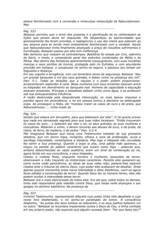 estava familiarizado com a conversão e miraculosa restauração de Nabucodonosor.
Mas
............................................................................................
Pág. 523
Belsazar permitiu que o amor dos prazeres e a glorificação do eu obliterassem as
lições que jamais devia ter esquecido. Ele desperdiçou as oportunidades que
graciosamente lhe foram providas, e negligenciou o uso dos meios que estavam ao
seu alcance para se tornar mais amplamente familiarizado com a verdade. Aquilo
que Nabucodonosor tinha finalmente alcançado a preço de inauditos sofrimentos e
humilhação, Belsazar passou por alto com indiferença.
Não demorou que viessem os contratempos. Babilônia foi sitiada por Ciro, sobrinho
de Dario, o medo, e comandante geral dos exércitos combinados da Média e da
Pérsia. Mas dentro das fortalezas aparentemente inexpugnáveis, com suas muralhas
maciças e seus portões de bronze, protegida pelo rio Eufrates, e com abundante
provisão em estoque, o voluptuoso rei sentiu-se seguro, e passava seu tempo em
folguedos e festança.
Em seu orgulho e arrogância, com um temerário senso de segurança, Belsazar “deu
um grande banquete a mil dos seus grandes, e bebeu vinho na presença dos mil”.
Dan. 5:1. Todas as atrações que a riqueza e o poder podem proporcionar,
acrescentavam esplendor à cena. Belas mulheres com seus encantos estavam entre
os hóspedes em atendimento ao banquete real. Homens de capacidade e educação
estavam presentes. Príncipes e estadistas bebiam vinho como água, e se aviltavam
sob sua enlouquecedora influência.
A razão destronada pela despudorada intoxicação, os mais baixos impulsos e
paixões agora em ascendência, o rei em pessoa tomou a dianteira na desbragada
orgia. Ao prosseguir a festa, ele “mandou trazer os vasos de ouro e de prata, que
Nabucodonosor, ... tinha tirado do
............................................................................................
Pág. 524
templo que estava em Jerusalém, para que bebessem por eles”. O rei queria provar
que nada era demasiado sagrado para que suas mãos tocassem. “Então trouxeram
os vasos de ouro... e beberam por eles o rei, os seus grandes, as suas mulheres e
concubinas. Beberam o vinho, e deram louvores aos deuses de ouro, e de prata, de
cobre, de ferro, de madeira, e de pedra.” Dan. 5:2-4.
Mal imaginava Belsazar que havia uma Testemunha celestial de sua grosseira
idolatria; que um divino Vigia, incógnito, olhava a cena de profanação, ouvia a
sacrílega hilariedade, contemplava a idolatria. Mas logo o Hóspede não convidado
fez sentir a Sua presença. Quando a orgia ia alta, uma pálida mão apareceu, e
traçou na parede do palácio caracteres que luziam como fogo – palavras que,
embora desconhecidas ao vasto auditório, eram um sinal de condenação ao rei,
agora ferido em sua consciência, e seus hóspedes.
Cessou a ruidosa festa, enquanto homens e mulheres, possuídos de terror,
observavam a mão traçando os misteriosos caracteres. Perante eles passaram-se,
como numa visão panorâmica, as obras de suas vidas más; parecia-lhes estarem
citados ante o tribunal do eterno Deus, cujo poder eles acabavam de desafiar. Onde
apenas poucos momentos antes havia hilariedade e ditos blasfemos, viam-se agora
faces pálidas e exclamações de terror. Quando Deus faz os homens temer, eles não
podem ocultar a intensidade desse terror.
Belsazar era o mais aterrorizado de todos eles. Era ele que, sobre todos os demais,
tinha sido responsável pela rebelião contra Deus, que nessa noite alcançara o seu
apogeu no domínio babilônico. Na presença da
............................................................................................
Pág. 527
invisível Testemunha, representante dAquele cujo poder tinha sido desafiado e cujo
nome fora blasfemado, o rei sentiu-se paralisado de temor. A consciência
despertou. “As juntas dos seus lombos se relaxaram, e os seus joelhos bateram um
no outro.” Belsazar se levantara impiamente contra o Deus do Céu, e tinha confiado
em seu próprio poder, não supondo que alguém ousasse dizer: “Por que fazes isto?”
 