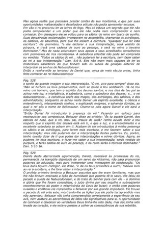 Mas agora sentia que precisava prestar contas da sua mordomia, e que por suas
oportunidades malbaratadas e desafiadora atitude não podia apresentar escusas.
Em vão o rei procurou ler as letras de fogo. Mas ali estava um segredo que ele não
podia compreender e um poder que ele não podia nem compreender e nem
contestar. Em desespero ele se voltou para os sábios do reino em busca de auxílio.
Suas desvairadas exclamações irromperam na assembléia, chamando os astrólogos,
os caldeus, os adivinhos, para que lhe lessem a escritura. “Qualquer que ler esta
escritura”, ele prometeu, “e me declarar a sua interpretação, será vestido de
púrpura, e trará uma cadeira de ouro ao pescoço, e será no reino o terceiro
dominador.” Mas de nada adiantaram seus apelos a seus acreditados conselheiros
com promessas de rica recompensa. A sabedoria celestial não pode ser comprada
ou vendida. “Todos os sábios do rei... não puderam ler a escritura, nem fazer saber
ao rei a sua interpretação.” Dan. 5:6-8. Eles não eram mais capazes de ler os
misteriosos caracteres do que tinham sido os sábios da geração anterior de
interpretar os sonhos de Nabucodonosor.
Então a rainha-mãe se lembrou de Daniel que, cerca de meio século antes, tinha
feito conhecer ao rei Nabucodonosor
............................................................................................
Pág. 528
o sonho da grande imagem e sua interpretação. “Ó rei, vive para sempre” disse ela.
“Não se turbem os teus pensamentos, nem se mude o teu semblante. Há no teu
reino um homem, que tem o espírito dos deuses santos; e nos dias de teu pai se
achou nele luz, e inteligência, e sabedoria, como a sabedoria dos deuses; e... o rei
Nabucodonosor... o constituiu chefe dos magos, dos astrólogos, dos caldeus, e dos
adivinhadores; porquanto se achou neste Daniel um espírito excelente, e ciência e
entendimento, interpretando sonhos, e explicando enigmas, e solvendo dúvidas, ao
qual o rei pôs o nome de Beltessazar. Chame-se pois agora Daniel e ele dará a
interpretação.
“Então Daniel foi introduzido à presença do rei.” Fazendo um esforço para
reconquistar sua compostura, Belsazar disse ao profeta: “És tu aquele Daniel, dos
cativos de Judá, que o rei, meu pai, trouxe de Judá? Tenho ouvido dizer a teu
respeito que o espírito dos deuses está em ti, e que a luz, e o entendimento e a
excelente sabedoria se acham em ti. Acabam de ser introduzidos à minha presença
os sábios e os astrólogos, para lerem esta escritura, e me fazerem saber a sua
interpretação; mas não puderam dar a interpretação destas palavras. Eu, porém,
tenho ouvido dizer de ti que podes dar interpretações e solver dúvidas. Agora, se
puderes ler esta escritura, e fazer-me saber a sua interpretação, serás vestido de
púrpura, e terás cadeia de ouro ao pescoço, e no reino serás o terceiro dominador.”
Dan. 5:10-16.
............................................................................................
Pág. 529
Diante desta aterrorizada aglomeração, Daniel, insensível às promessas do rei,
permanecia na tranqüila dignidade de um servo do Altíssimo, não para pronunciar
palavras de adulação, mas para interpretar uma mensagem de condenação. “Os
teus dons fiquem contigo”, ele disse, “e dá os teus presentes a outro; todavia lerei
ao rei a escritura, e lhe farei saber a interpretação.”
O profeta primeiro lembrou a Belsazar assuntos que lhe eram familiares, mas que
lhe não tinham ensinado a lição de humildade que poderia tê-lo salvo. Ele falou do
pecado e queda de Nabucodonosor, e do trato do Senhor para com ele – o domínio
e glória que lhe foram concedidos, o juízo divino por seu orgulho e subseqüente
reconhecimento do poder e misericórdia do Deus de Israel; e então com palavras
ousadas e enfáticas ele repreendeu a Belsazar por sua grande impiedade. Ele trouxe
o pecado do rei ante este, mostrando-lhe as lições que ele podia ter aprendido mas
não aprendeu. Belsazar não tinha compreendido corretamente a experiência de seu
avô, nem acatara as advertências de fatos tão significativos para si. A oportunidade
de conhecer e obedecer ao verdadeiro Deus tinha-lhe sido dada, mas não tinha sido
levada ao coração, e ele estava prestes a colher as conseqüências da sua rebelião.
 