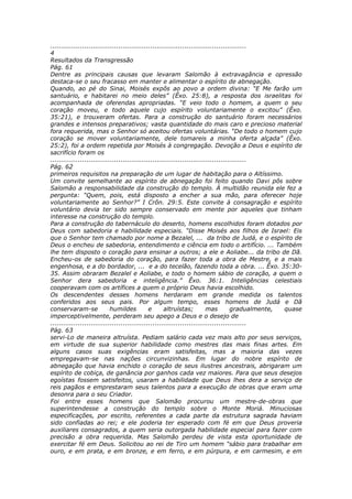 ............................................................................................
4
Resultados da Transgressão
Pág. 61
Dentre as principais causas que levaram Salomão à extravagância e opressão
destaca-se o seu fracasso em manter e alimentar o espírito de abnegação.
Quando, ao pé do Sinai, Moisés expôs ao povo a ordem divina: “E Me farão um
santuário, e habitarei no meio deles” (Êxo. 25:8), a resposta dos israelitas foi
acompanhada de oferendas apropriadas. “E veio todo o homem, a quem o seu
coração moveu, e todo aquele cujo espírito voluntariamente o excitou” (Êxo.
35:21), e trouxeram ofertas. Para a construção do santuário foram necessários
grandes e intensos preparativos; vasta quantidade do mais caro e precioso material
fora requerida, mas o Senhor só aceitou ofertas voluntárias. “De todo o homem cujo
coração se mover voluntariamente, dele tomareis a minha oferta alçada” (Êxo.
25:2), foi a ordem repetida por Moisés à congregação. Devoção a Deus e espírito de
sacrifício foram os
............................................................................................
Pág. 62
primeiros requisitos na preparação de um lugar de habitação para o Altíssimo.
Um convite semelhante ao espírito de abnegação foi feito quando Davi pôs sobre
Salomão a responsabilidade da construção do templo. À multidão reunida ele fez a
pergunta: “Quem, pois, está disposto a encher a sua mão, para oferecer hoje
voluntariamente ao Senhor?” I Crôn. 29:5. Este convite à consagração e espírito
voluntário devia ter sido sempre conservado em mente por aqueles que tinham
interesse na construção do templo.
Para a construção do tabernáculo do deserto, homens escolhidos foram dotados por
Deus com sabedoria e habilidade especiais. “Disse Moisés aos filhos de Israel: Eis
que o Senhor tem chamado por nome a Bezalel, ... da tribo de Judá, e o espírito de
Deus o encheu de sabedoria, entendimento e ciência em todo o artifício. ... Também
lhe tem disposto o coração para ensinar a outros; a ele e Aoliabe... da tribo de Dã.
Encheu-os de sabedoria do coração, para fazer toda a obra de Mestre, e a mais
engenhosa, e a do bordador, ... e a do tecelão, fazendo toda a obra. ... Êxo. 35:30-
35. Assim obraram Bezalel e Aoliabe, e todo o homem sábio de coração, a quem o
Senhor dera sabedoria e inteligência.” Êxo. 36:1. Inteligências celestiais
cooperavam com os artífices a quem o próprio Deus havia escolhido.
Os descendentes desses homens herdaram em grande medida os talentos
conferidos aos seus pais. Por algum tempo, esses homens de Judá e Dã
conservaram-se              humildes          e      altruístas;         mas        gradualmente, quase
imperceptivelmente, perderam seu apego a Deus e o desejo de
............................................................................................
Pág. 63
servi-Lo de maneira altruísta. Pediam salário cada vez mais alto por seus serviços,
em virtude de sua superior habilidade como mestres das mais finas artes. Em
alguns casos suas exigências eram satisfeitas, mas a maioria das vezes
empregavam-se nas nações circunvizinhas. Em lugar do nobre espírito de
abnegação que havia enchido o coração de seus ilustres ancestrais, abrigaram um
espírito de cobiça, de ganância por ganhos cada vez maiores. Para que seus desejos
egoístas fossem satisfeitos, usaram a habilidade que Deus lhes dera a serviço de
reis pagãos e emprestaram seus talentos para a execução de obras que eram uma
desonra para o seu Criador.
Foi entre esses homens que Salomão procurou um mestre-de-obras que
superintendesse a construção do templo sobre o Monte Moriá. Minuciosas
especificações, por escrito, referentes a cada parte da estrutura sagrada haviam
sido confiadas ao rei; e ele poderia ter esperado com fé em que Deus proveria
auxiliares consagrados, a quem seria outorgada habilidade especial para fazer com
precisão a obra requerida. Mas Salomão perdeu de vista esta oportunidade de
exercitar fé em Deus. Solicitou ao rei de Tiro um homem “sábio para trabalhar em
ouro, e em prata, e em bronze, e em ferro, e em púrpura, e em carmesim, e em
 