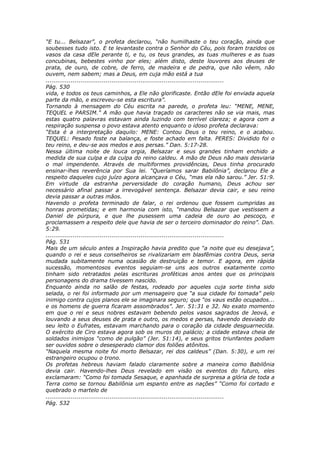 “E tu... Belsazar”, o profeta declarou, “não humilhaste o teu coração, ainda que
soubesses tudo isto. E te levantaste contra o Senhor do Céu, pois foram trazidos os
vasos da casa dEle perante ti, e tu, os teus grandes, as tuas mulheres e as tuas
concubinas, bebestes vinho por eles; além disto, deste louvores aos deuses de
prata, de ouro, de cobre, de ferro, de madeira e de pedra, que não vêem, não
ouvem, nem sabem; mas a Deus, em cuja mão está a tua
............................................................................................
Pág. 530
vida, e todos os teus caminhos, a Ele não glorificaste. Então dEle foi enviada aquela
parte da mão, e escreveu-se esta escritura”.
Tornando à mensagem do Céu escrita na parede, o profeta leu: “MENE, MENE,
TEQUEL e PARSIM.” A mão que havia traçado os caracteres não se via mais, mas
estas quatro palavras estavam ainda luzindo com terrível clareza; e agora com a
respiração suspensa o povo estava atento enquanto o idoso profeta declarava:
“Esta é a interpretação daquilo: MENE: Contou Deus o teu reino, e o acabou.
TEQUEL: Pesado foste na balança, e foste achado em falta. PERES: Dividido foi o
teu reino, e deu-se aos medos e aos persas.” Dan. 5:17-28.
Nessa última noite de louca orgia, Belsazar e seus grandes tinham enchido a
medida de sua culpa e da culpa do reino caldeu. A mão de Deus não mais desviaria
o mal impendente. Através de multiformes providências, Deus tinha procurado
ensinar-lhes reverência por Sua lei. “Queríamos sarar Babilônia”, declarou Ele a
respeito daqueles cujo juízo agora alcançava o Céu, “mas ela não sarou.” Jer. 51:9.
Em virtude da estranha perversidade do coração humano, Deus achou ser
necessário afinal passar a irrevogável sentença. Belsazar devia cair, e seu reino
devia passar a outras mãos.
Havendo o profeta terminado de falar, o rei ordenou que fossem cumpridas as
honras prometidas; e em harmonia com isto, “mandou Belsazar que vestissem a
Daniel de púrpura, e que lhe pusessem uma cadeia de ouro ao pescoço, e
proclamassem a respeito dele que havia de ser o terceiro dominador do reino”. Dan.
5:29.
............................................................................................
Pág. 531
Mais de um século antes a Inspiração havia predito que “a noite que eu desejava”,
quando o rei e seus conselheiros se rivalizariam em blasfêmias contra Deus, seria
mudada subitamente numa ocasião de destruição e temor. E agora, em rápida
sucessão, momentosos eventos seguiam-se uns aos outros exatamente como
tinham sido retratados pelas escrituras proféticas anos antes que os principais
personagens do drama tivessem nascido.
Enquanto ainda no salão de festas, rodeado por aqueles cuja sorte tinha sido
selada, o rei foi informado por um mensageiro que “a sua cidade foi tomada” pelo
inimigo contra cujos planos ele se imaginara seguro; que “os vaus estão ocupados...
e os homens de guerra ficaram assombrados”. Jer. 51:31 e 32. No exato momento
em que o rei e seus nobres estavam bebendo pelos vasos sagrados de Jeová, e
louvando a seus deuses de prata e outro, os medos e persas, havendo desviado do
seu leito o Eufrates, estavam marchando para o coração da cidade desguarnecida.
O exército de Ciro estava agora sob os muros do palácio; a cidade estava cheia de
soldados inimigos “como de pulgão” (Jer. 51:14), e seus gritos triunfantes podiam
ser ouvidos sobre o desesperado clamor dos foliões atônitos.
“Naquela mesma noite foi morto Belsazar, rei dos caldeus” (Dan. 5:30), e um rei
estrangeiro ocupou o trono.
Os profetas hebreus haviam falado claramente sobre a maneira como Babilônia
devia cair. Havendo-lhes Deus revelado em visão os eventos do futuro, eles
exclamaram: “Como foi tomada Sesaque, e apanhada de surpresa a glória de toda a
Terra como se tornou Babilônia um espanto entre as nações” “Como foi cortado e
quebrado o martelo de
............................................................................................
Pág. 532
 