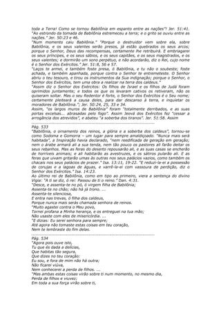 toda a Terra! Como se tornou Babilônia em espanto entre as nações”! Jer. 51:41.
“Ao estrondo da tomada de Babilônia estremeceu a terra; e o grito se ouviu entre as
nações.” Jer. 50:23 e 46.
“Num momento caiu Babilônia.” “Porque o destruidor vem sobre ela, sobre
Babilônia, e os seus valentes serão presos, já estão quebrados os seus arcos;
porque o Senhor, Deus das recompensas, certamente lhe retribuirá. E embriagarei
os seus príncipes, e os seus sábios, e os seus capitães, e os seus magistrados, e os
seus valentes; e dormirão um sono perpétuo, e não acordarão, diz o Rei, cujo nome
é o Senhor dos Exércitos.” Jer. 51:8, 56 e 57.
“Laços te armei, e também foste presa, ó Babilônia, e tu não o soubeste; foste
achada, e também apanhada, porque contra o Senhor te entremeteste. O Senhor
abriu o teu tesouro, e tirou os instrumentos da Sua indignação; porque o Senhor, o
Senhor dos Exércitos, tem uma obra a realizar na terra dos caldeus.”
“Assim diz o Senhor dos Exércitos: Os filhos de Israel e os filhos de Judá foram
oprimidos juntamente; e todos os que os levaram cativos os retiveram, não os
quiseram soltar. Mas o seu Redentor é forte, o Senhor dos Exércitos é o Seu nome;
certamente pleiteará a causa deles, para dar descanso à terra, e inquietar os
moradores de Babilônia.”; Jer. 50:24, 25, 33 e 34.
Assim, “os largos muros de Babilônia” foram “totalmente derribados, e as suas
portas excelsas... abrasadas pelo fogo”. Assim Jeová dos Exércitos fez “cessar a
arrogância dos atrevidos”, e abateu “a soberba dos tiranos”. Jer. 51:58. Assim
............................................................................................
Pág. 533
“Babilônia, o ornamento dos reinos, a glória e a soberba dos caldeus”, tornou-se
como Sodoma e Gomorra – um lugar para sempre amaldiçoado. “Nunca mais será
habitada”, a Inspiração havia declarado, “nem reedificada de geração em geração;
nem o árabe armará ali a sua tenda, nem tão pouco os pastores ali farão deitar os
seus rebanhos. Mas as feras do deserto repousarão ali, e as suas casas se encherão
de horríveis animais; e ali habitarão as avestruzes, e os sátiros pularão ali. E as
feras que uivam gritarão umas às outras nos seus palácios vazios, como também os
chacais nos seus palácios de prazer.” Isa. 13:11, 19-22. “E reduzi-la-ei a possessão
de corujas e a lagoas de águas, e varrê-la-ei com vassoura de perdição, diz o
Senhor dos Exércitos.” Isa. 14:23.
Ao último rei de Babilônia, como em tipo ao primeiro, viera a sentença do divino
Vigia: “A ti se diz, ó rei: Passou de ti o reino.” Dan. 4:31.
“Desce, e assenta-te no pó, ó virgem filha de Babilônia;
Assenta-te no chão; não há já trono. ...
Assenta-te silenciosa,
E entra nas trevas, ó filha dos caldeus,
Porque nunca mais serás chamada senhora de reinos.
“Muito agastei contra o Meu povo,
Tornei profana a Minha herança, e os entreguei na tua mão;
Não usaste com eles de misericórdia. ...
“E dizias: Eu serei senhora para sempre;
Até agora não tomaste estas coisas em teu coração,
Nem te lembraste do fim delas.
............................................................................................
Pág. 534
“Agora pois ouve isto,
Tu que és dada a delícias,
Que habitas tão segura,
Que dizes no teu coração:
Eu sou, e fora de mim não há outra;
Não ficarei viúva,
Nem conhecerei a perda de filhos. ...
“Mas ambas estas coisas virão sobre ti num momento, no mesmo dia,
Perda de filhos e viuvez;
Em toda a sua força virão sobre ti,
 