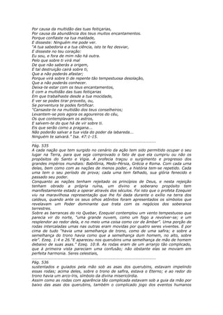 Por causa da multidão das tuas feitiçarias,
Por causa da abundância dos teus muitos encantamentos.
Porque confiaste na tua maldade,
E disseste: Ninguém me pode ver.
“A tua sabedoria e a tua ciência, isto te fez desviar,
E disseste no teu coração:
Eu sou, e fora de mim não há outra.
Pelo que sobre ti virá mal
De que não saberás a origem,
E tal destruição cairá sobre ti,
Que a não poderás afastar;
Porque virá sobre ti de repente tão tempestuosa desolação,
Que a não poderás conhecer.
Deixa-te estar com os teus encantamentos,
E com a multidão das tuas feitiçarias
Em que trabalhaste desde a tua mocidade,
E ver se podes tirar proveito, ou,
Se porventura te podes fortificar.
“Cansaste-te na multidão dos teus conselheiros;
Levantem-se pois agora os agoureiros do céu,
Os que contemplavam os astros,
E salvem-te do que há de vir sobre ti.
Eis que serão como a pragana...
Não poderão salvar a tua vida do poder da labareda...
Ninguém te salvará.” Isa. 47:1-15.
............................................................................................
Pág. 535
A cada nação que tem surgido no cenário da ação tem sido permitido ocupar o seu
lugar na Terra, para que seja comprovado o fato de que ela cumpriu ou não os
propósitos do Santo e Vigia. A profecia traçou o surgimento e progresso dos
grandes impérios mundiais: Babilônia, Medo-Pérsia, Grécia e Roma. Com cada uma
delas, bem como com as nações de menos poder, a história tem-se repetido. Cada
uma tem o seu período de prova; cada uma tem falhado, sua glória fenecido e
passado seu poder.
Conquanto as nações tenham rejeitado os princípios de Deus, e nesta rejeição
tenham obrado a própria ruína, um divino e soberano propósito tem
manifestamente estado a operar através dos séculos. Foi isto que o profeta Ezequiel
viu na maravilhosa representação que lhe foi dada durante o exílio na terra dos
caldeus, quando ante os seus olhos atônitos foram apresentados os símbolos que
revelavam um Poder dominante que trata com os negócios dos soberanos
terrestres.
Sobre as barrancas do rio Quebar, Ezequiel contemplou um vento tempestuoso que
parecia vir do norte, “uma grande nuvem, como um fogo a revolver-se; e um
resplendor ao redor dela, e no meio uma coisa como cor de âmbar”. Uma porção de
rodas intercaladas umas nas outras eram movidas por quatro seres viventes. E por
cima de tudo “havia uma semelhança de trono, como de uma safira; e sobre a
semelhança do trono havia como que a semelhança dum homem, no alto, sobre
ele”. Ezeq. 1:4 e 26.“E apareceu nos querubins uma semelhança de mão de homem
debaixo de suas asas.” Ezeq. 10:8. As rodas eram de um arranjo tão complicado,
que à primeira vista pareciam uma confusão; não obstante elas se moviam em
perfeita harmonia. Seres celestiais,
............................................................................................
Pág. 536
sustentados e guiados pela mão sob as asas dos querubins, estavam impelindo
essas rodas; acima deles, sobre o trono de safira, estava o Eterno; e ao redor do
trono havia um arco-íris, símbolo da divina misericórdia.
Assim como as rodas com aparência tão complicada estavam sob a guia da mão por
baixo das asas dos querubins, também o complicado jogo dos eventos humanos
 