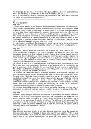 maior perigo. Ele prometeu livramento. “Eis que acabarei o cativeiro das tendas de
Jacó”, Ele declarou, “e apiedar-Me-ei das suas moradas.” Jer. 30:18.
Então o propósito de Deus se cumprirá; os princípios do Seu reino serão honrados
por todos os que habitam debaixo do Sol.
............................................................................................
44
Na Cova dos Leões
Pág. 539
Quando Dario, o Medo, subiu ao trono anteriormente ocupado pelos reis babilônicos,
tomou para logo medidas no sentido de reorganizar o governo. Ele constituiu “sobre
o reino a cento e vinte presidentes... e sobre eles três príncipes, dos quais Daniel
era um, aos quais estes presidentes dessem conta, para que o rei não sofresse
dano. Então o mesmo Daniel se distinguiu destes príncipes e presidentes, porque
nele havia um espírito excelente; e o rei pensava constituí-lo sobre todo o reino”.
As honras concedidas a Daniel despertaram o ciúme dos líderes do reino, e eles
procuravam ocasião de queixa contra ele. Mas não podiam achar, “porque ele era
fiel, e não se achava nele nenhum vício nem culpa”.
A irrepreensível conduta de Daniel provocou ainda mais a inveja dos seus inimigos.
“Nunca acharemos ocasião alguma contra este Daniel”, eles foram constrangidos a
............................................................................................
Pág. 540
reconhecer, “se não a procurarmos contra ele na lei do seu Deus.” Dan. 6:1-5.
Então presidentes e príncipes, em mútuo conselho, traçaram um plano pelo qual
esperavam conseguir a destruição do profeta. Eles se determinaram pedir ao rei a
assinatura de um decreto que iriam preparar, proibindo que qualquer pessoa no
reino fizesse alguma petição a qualquer deus ou a qualquer homem, que não a
Dario, o rei, pelo espaço de trinta dias. A violação deste decreto seria punida
lançando-o o transgressor na cova dos leões.
De comum acordo os príncipes prepararam o referido decreto, e apresentaram-no a
Dario para que este o assinasse. Apelando a sua vaidade, eles o persuadiram de
que a execução deste decreto lhe acrescentaria grande honra e autoridade.
Ignorando o sutil propósito dos príncipes, o rei não percebeu a animosidade deles
no edito, e cedendo a sua lisonja assinou-o.
Os inimigos de Daniel deixaram a presença de Dario, exaltando-se a respeito do
laço que seguramente haviam armado para o servo de Jeová. Na conspiração assim
formada tinha Satanás desempenhado importante parte. O profeta havia sido
exaltado em mando no reino, e os anjos maus temiam que sua influência pudesse
enfraquecer-lhes            o      controle        sobre       seus       governantes.       Foram essas
instrumentalidades satânicas que impeliram os príncipes a sentir inveja e ciúmes;
foram eles que inspiraram o plano da destruição de Daniel; e os príncipes,
rendendo-se aos instrumentos do mal, levaram-nos à execução.
Os inimigos do profeta contavam com o firme apego de Daniel ao princípio para o
sucesso de seu plano. E eles não estavam errados na estimativa do seu caráter. Ele
............................................................................................
Pág. 541
percebeu logo o maligno propósito que tiveram na elaboração do decreto, mas não
mudou a sua conduta num mínimo que fosse. Por que deveria ele deixar de orar
agora, quando mais necessário era orar? Antes renunciaria à própria vida a
renunciar a sua esperança de auxílio em Deus. Tranqüilamente ele desempenhou
seus deveres como chefe dos príncipes; e na hora da oração dirigiu-se para o seu
aposento, e com as janelas abertas para o lado de Jerusalém, de acordo com o
costume, fez as suas petições ao Deus do
............................................................................................
Pág. 542
Céu. Ele não procurou ocultar o seu ato. Embora soubesse muito bem quais as
conseqüências de sua fidelidade a Deus, seu espírito não vacilou. Ante os que
estavam tramando a sua ruína, ele não permitira sequer a aparência de que sua
ligação com o Céu estava interrompida. Em todos os casos onde o rei tivesse o
 