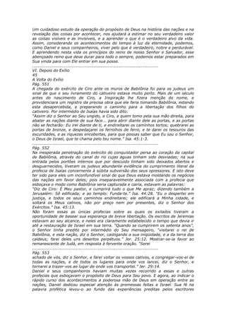 Um cuidadoso estudo da operação do propósito de Deus na história das nações e na
revelação das coisas por acontecer, nos ajudará a estimar no seu verdadeiro valor
as coisas visíveis e as invisíveis, e a aprender o que é o verdadeiro alvo da vida.
Assim, considerando os acontecimentos do tempo à luz da eternidade, podemos,
como Daniel e seus companheiros, viver pelo que é verdadeiro, nobre e perdurável.
E aprendendo nesta vida os princípios do reino de nosso Senhor e Salvador, esse
abençoado reino que deve durar para todo o sempre, podemos estar preparados em
Sua vinda para com Ele entrar em sua posse.
............................................................................................
VI. Depois do Exílio
45
A Volta do Exílio
Pág. 551
A chegada do exército de Ciro ante os muros de Babilônia foi para os judeus um
sinal de que o seu livramento do cativeiro estava muito perto. Mais de um século
antes do nascimento de Ciro, a Inspiração lhe fizera menção do nome, e
providenciara um registro da precisa obra que ele faria tomando Babilônia, estando
esta desapercebida, e preparando o caminho para a libertação dos filhos do
cativeiro. Por intermédio de Isaías havia sido dito:
“Assim diz o Senhor ao Seu ungido, a Ciro, a quem tomo pela sua mão direita, para
abater as nações diante de sua face... para abrir diante dele as portas, e as portas
não se fecharão: Eu irei diante de ti, e endireitarei os caminhos tortos; quebrarei as
portas de bronze, e despedaçarei os ferrolhos de ferro, e te darei os tesouros das
escuridades, e as riquezas encobertas, para que possas saber que Eu sou o Senhor,
o Deus de Israel, que te chama pelo teu nome.” Isa. 45:1-3.
............................................................................................
Pág. 552
Na inesperada penetração do exército do conquistador persa ao coração da capital
de Babilônia, através do canal do rio cujas águas tinham sido desviadas; na sua
entrada pelos portões internos que por descuido tinham sido deixados abertos e
desguarnecidos, tiveram os judeus abundante evidência do cumprimento literal da
profecia de Isaías concernente à súbita subversão dos seus opressores. E isto deve
ter sido para eles um inconfundível sinal de que Deus estava moldando os negócios
das nações em favor deles; pois inseparavelmente associada com a profecia que
esboçava o modo como Babilônia seria capturada e cairia, estavam as palavras:
“Diz de Ciro: É Meu pastor, e cumprirá tudo o que Me apraz; dizendo também a
Jerusalém: Sê edificada; e ao templo: Funda-te.” Isa. 44:28. “Eu o despertei em
justiça, e todos os seus caminhos endireitarei; ele edificará a Minha cidade, e
soltará os Meus cativos, não por preço nem por presentes, diz o Senhor dos
Exércitos.” Isa. 45:13.
Não foram essas as únicas profecias sobre as quais os exilados tiveram a
oportunidade de basear sua esperança de breve libertação. Os escritos de Jeremias
estavam ao seu alcance, e neles era claramente estabelecido o tempo que devia ir
até a restauração de Israel em sua terra. “Quando se cumprirem os setenta anos”,
o Senhor tinha predito por intermédio do Seu mensageiro, “visitarei o rei de
Babilônia, e esta nação, diz o Senhor, castigando a sua iniqüidade, e a da terra dos
caldeus; farei deles uns desertos perpétuos.” Jer. 25:12. Mostrar-se-ia favor ao
remanescente de Judá, em resposta à fervente oração. “Serei
............................................................................................
Pág. 553
achado de vós, diz o Senhor, e farei voltar os vossos cativos, e congregar-vos-ei de
todas as nações, e de todos os lugares para onde vos lancei, diz o Senhor, e
tornarei a trazer-vos ao lugar de onde vos transportei.” Jer. 29:14.
Daniel e seus companheiros haviam muitas vezes recorrido a essas e outras
profecias que esboçavam o propósito de Deus para Seu povo. E agora, ao indicar o
rápido curso dos acontecimentos a poderosa mão de Deus em operação entre as
nações, Daniel dedicou especial atenção às promessas feitas a Israel. Sua fé na
palavra profética levou-o ao fundo das experiências preditas pelos escritores
 