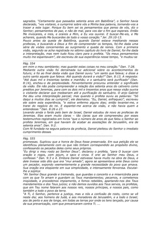 sagrados. “Certamente que passados setenta anos em Babilônia”, o Senhor havia
declarado, “vos visitarei, e cumprirei sobre vós a Minha boa palavra, tornando-vos a
trazer a este lugar. Porque Eu bem sei os pensamentos que penso de vós, diz o
Senhor; pensamentos de paz, e não de mal, para vos dar o fim que esperais. Então
Me invocareis, e ireis, e orareis a Mim, e Eu vos ouvirei. E buscar-Me-eis, e Me
achareis, quando Me buscardes de todo o vosso coração.” Jer. 29:10-13.
Pouco antes da queda de Babilônia, quando Daniel estava meditando nessas
profecias, e buscando a Deus a fim de compreender os tempos, foi-lhe dada uma
série de visões concernentes ao surgimento e queda de reinos. Com a primeira
visão, segundo se acha registrada no sétimo capítulo do livro de Daniel, foi-lhe dada
a interpretação, mas nem tudo ficou claro para o profeta. “Os meus pensamentos
muito me espantavam”, ele escreveu de sua experiência nesse tempo, “e mudou-se
............................................................................................
Pág. 554
em mim o meu semblante; mas guardei estas coisas no meu coração.” Dan. 7:28.
Mediante outra visão foi derramada luz adicional sobre os acontecimentos do
futuro; e foi ao final desta visão que Daniel ouviu “um santo que falava; e disse a
outro santo aquele que falava: Até quando durará a visão?” Dan. 8:13. A resposta:
“Até duas mil e trezentas tardes e manhãs; e o santuário será purificado” (Dan.
8:14), encheu-o de perplexidade. Ferventemente procurou entender o significado
da visão. Ele não podia compreender a relação dos setenta anos do cativeiro como
preditos por Jeremias, para com os dois mil e trezentos anos que nessa visão ouvira
o visitante declarar que medeariam até a purificação do santuário. O anjo Gabriel
lhe deu uma interpretação parcial; mas quando o profeta ouviu as palavras: “Só
daqui a muitos dias se cumprirá”, ele desmaiou. “Eu, Daniel, enfraqueci”, escreveu
ele sobre esta experiência, “e estive enfermo alguns dias; então levantei-me, e
trarei do negócio do rei. E espantei-me acerca da visão, e não havia quem a
entendesse.” Dan. 8:26 e 27.
Levando ainda o fardo pelo bem de Israel, Daniel estudou de novo as profecias de
Jeremias. Elas eram muito claras – tão claras que ele compreendeu por esses
testemunhos registrados em livros “que o número de anos de que falou o Senhor ao
profeta Jeremias, em que haviam de acabar as assolações de Jerusalém, era de
setenta anos”. Dan. 9:2.
Com fé fundada na segura palavra da profecia, Daniel pleiteou do Senhor o imediato
cumprimento dessas
............................................................................................
Pág. 555
promessas. Suplicou que a honra de Deus fosse preservada. Em sua petição ele se
identificou plenamente com os que não tinham correspondido ao propósito divino,
confessando os pecados deles como seus próprios.
“Eu dirigi o meu rosto ao Senhor Deus”, declarou o profeta, “para O buscar com
oração e rogos, com jejum, e saco e cinza. E orei ao Senhor meu Deus, e
confessei.” Dan. 9:3 e 4. Embora Daniel estivesse havia muito na obra de Deus, e
dele tivesse sido dito que era “mui amado”, agora se apresentava ante Deus como
um pecador, expondo veementemente a grande necessidade do povo que amava.
Sua oração era eloqüente em sua simplicidade, e intensamente fervorosa. Escutai-
lhe a súplica:
“Ah Senhor Deus grande e tremendo, que guardas o concerto e a misericórdia para
com os que Te amam e guardam os Teus mandamentos; pecamos, e cometemos
iniqüidade, e procedemos impiamente, e fomos rebeldes, apartando-nos dos Teus
mandamentos e dos Teus juízos; e não demos ouvidos aos Teus servos, os profetas,
que em Teu nome falaram aos nossos reis, nossos príncipes, e nossos pais, como
também a todo o povo da terra.
“A Ti, ó Senhor, pertence a justiça, mas a nós a confusão de rosto, como se vê
neste dia; aos homens de Judá, e aos moradores de Jerusalém, e a todo o Israel;
aos de perto e aos de longe, em todas as terras por onde os tens lançado, por causa
da sua prevaricação, com que prevaricaram contra Ti. ...
 