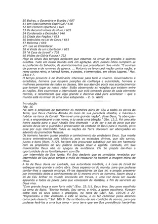 50 Esdras, o Sacerdote e Escriba / 607
51 Um Reavivamento Espiritual / 618
52 Um Homem Oportuno / 628
53 Os Reconstrutores do Muro / 635
54 Condenada a Extorsão / 646
55 Cilada dos Pagãos / 653
56 Instruídos na Lei de Deus / 661
57 Reforma / 669
VII. Luz ao Entardecer
58 A Vinda de um Libertador / 681
59 “A Casa de Israel” / 703
60 Visões de Glória Futura / 722
Hoje os sinais dos tempos declaram que estamos no limiar de grandes e solenes
eventos. Tudo em nosso mundo está em agitação. Ante nossos olhos cumprem-se
as profecias do Salvador, de acontecimentos que precederiam Sua vinda. “E ouvireis
de guerras e de rumores de guerra. ... Portanto se levantará nação contra nação, e
reino contra reino, e haverá fomes, e pestes, e terremotos, em vários lugares.” Mat.
24:6 e 7.
O tempo presente é de dominante interesse para todo o vivente. Governadores e
estadistas, homens que ocupam posições de confiança e autoridade, homens e
mulheres pensantes de todas as classes, têm sua atenção posta nos acontecimentos
que tomam lugar ao nosso redor. Estão observando as relações que existem entre
as nações. Eles examinam a intensidade que está tomando posse de cada elemento
terreno, e reconhecem que algo grande e decisivo está para acontecer – que o
mundo está no limiar de uma crise estupenda. – E. G. White
............................................................................................
Introdução
Pág. 15
Foi com o propósito de transmitir os melhores dons do Céu a todos os povos da
Terra, que Deus chamou Abraão do meio de sua parentela idólatra, e mandou-o
habitar na terra de Canaã. “Far-te-ei uma grande nação”, disse Deus, “e abençoar-
te-ei, e engrandecerei o teu nome; e tu serás uma bênção.” Gên. 12:2. Foi uma alta
honra aquela para a qual Abraão fora chamado – a de ser o pai do povo que por
séculos devia ser o guardião e preservador da verdade de Deus para o mundo, povo
esse por cujo intermédio todas as nações da Terra deveriam ser abençoadas no
advento do prometido Messias.
Os homens haviam quase perdido o conhecimento do verdadeiro Deus. Sua mente
estava entenebrecida pela idolatria; pois os estatutos divinos, que são santos,
justos e bons (Rom. 7:12), haviam eles procurado substituir por leis em harmonia
com os propósitos de seu próprio coração cruel e egoísta. Contudo, em Sua
misericórdia Deus não os apagou da existência. Ele Se propôs dar-lhes a
oportunidade de se familiarizarem com Ele
 por intermédio de Sua igreja. Foi Seu desígnio que os princípios revelados por
intermédio de Seu povo seriam o meio de restaurar no homem a imagem moral de
Deus.
A lei de Deus devia ser exaltada, sua autoridade mantida; e à casa de Israel foi
entregue esta grande e nobre obra. Deus separou-os do mundo, para que pudesse
confiar-lhes o sagrado encargo. Fê-los depositários de Sua lei, e propôs preservar
por intermédio deles o conhecimento de Si mesmo entre os homens. Assim devia a
lei do Céu brilhar no mundo envolvido em trevas, e uma voz devia ser ouvida
apelando a todos os povos para que volvessem da idolatria, a fim de servirem ao
Deus vivo.
“Com grande força e com forte mão” (Êxo. 32:11), Deus tirou Seu povo escolhido
da terra do Egito. “Enviou Moisés, Seu servo, e Arão, a quem escolhera. Fizeram
entre eles os seus sinais e prodígios, na terra de Cão”. Sal. 105:26 e 27.
“Repreendeu o Mar Vermelho e este se secou, e os fez caminhar pelos abismos
como pelo deserto.” Sal. 106:9. Ele os libertou de sua condição de servos, para que
pudesse levá-los a uma boa terra – uma terra que em Sua providência havia-lhes
 