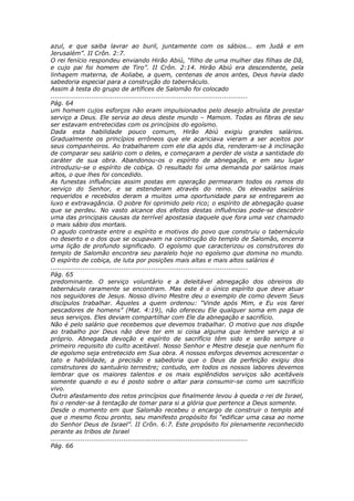 azul, e que saiba lavrar ao buril, juntamente com os sábios... em Judá e em
Jerusalém”. II Crôn. 2:7.
O rei fenício respondeu enviando Hirão Abiú, “filho de uma mulher das filhas de Dã,
e cujo pai foi homem de Tiro”. II Crôn. 2:14. Hirão Abiú era descendente, pela
linhagem materna, de Aoliabe, a quem, centenas de anos antes, Deus havia dado
sabedoria especial para a construção do tabernáculo.
Assim à testa do grupo de artífices de Salomão foi colocado
............................................................................................
Pág. 64
um homem cujos esforços não eram impulsionados pelo desejo altruísta de prestar
serviço a Deus. Ele servia ao deus deste mundo – Mamom. Todas as fibras de seu
ser estavam entretecidas com os princípios do egoísmo.
Dada esta habilidade pouco comum, Hirão Abiú exigiu grandes salários.
Gradualmente os princípios errôneos que ele acariciava vieram a ser aceitos por
seus companheiros. Ao trabalharem com ele dia após dia, renderam-se à inclinação
de comparar seu salário com o deles, e começaram a perder de vista a santidade do
caráter de sua obra. Abandonou-os o espírito de abnegação, e em seu lugar
introduziu-se o espírito de cobiça. O resultado foi uma demanda por salários mais
altos, o que lhes foi concedido.
As funestas influências assim postas em operação permearam todos os ramos do
serviço do Senhor, e se estenderam através do reino. Os elevados salários
requeridos e recebidos deram a muitos uma oportunidade para se entregarem ao
luxo e extravagância. O pobre foi oprimido pelo rico; o espírito de abnegação quase
que se perdeu. No vasto alcance dos efeitos destas influências pode-se descobrir
uma das principais causas da terrível apostasia daquele que fora uma vez chamado
o mais sábio dos mortais.
O agudo contraste entre o espírito e motivos do povo que construiu o tabernáculo
no deserto e o dos que se ocupavam na construção do templo de Salomão, encerra
uma lição de profundo significado. O egoísmo que caracterizou os construtores do
templo de Salomão encontra seu paralelo hoje no egoísmo que domina no mundo.
O espírito de cobiça, de luta por posições mais altas e mais altos salários é
............................................................................................
Pág. 65
predominante. O serviço voluntário e a deleitável abnegação dos obreiros do
tabernáculo raramente se encontram. Mas este é o único espírito que deve atuar
nos seguidores de Jesus. Nosso divino Mestre deu o exemplo de como devem Seus
discípulos trabalhar. Àqueles a quem ordenou: “Vinde após Mim, e Eu vos farei
pescadores de homens” (Mat. 4:19), não ofereceu Ele qualquer soma em paga de
seus serviços. Eles deviam compartilhar com Ele da abnegação e sacrifício.
Não é pelo salário que recebemos que devemos trabalhar. O motivo que nos dispõe
ao trabalho por Deus não deve ter em si coisa alguma que lembre serviço a si
próprio. Abnegada devoção e espírito de sacrifício têm sido e serão sempre o
primeiro requisito do culto aceitável. Nosso Senhor e Mestre deseja que nenhum fio
de egoísmo seja entretecido em Sua obra. A nossos esforços devemos acrescentar o
tato e habilidade, a precisão e sabedoria que o Deus da perfeição exigiu dos
construtores do santuário terrestre; contudo, em todos os nossos labores devemos
lembrar que os maiores talentos e os mais esplêndidos serviços são aceitáveis
somente quando o eu é posto sobre o altar para consumir-se como um sacrifício
vivo.
Outro afastamento dos retos princípios que finalmente levou à queda o rei de Israel,
foi o render-se à tentação de tomar para si a glória que pertence a Deus somente.
Desde o momento em que Salomão recebeu o encargo de construir o templo até
que o mesmo ficou pronto, seu manifesto propósito foi “edificar uma casa ao nome
do Senhor Deus de Israel”. II Crôn. 6:7. Este propósito foi plenamente reconhecido
perante as tribos de Israel
............................................................................................
Pág. 66
 