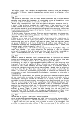 “Ao Senhor, nosso Deus, pertence a misericórdia e o perdão; pois nos rebelamos
contra Ele.” “Ó Senhor, segundo todas as Tuas justiças, aparte-se a Tua ira e o Teu
furor da
............................................................................................
Pág. 556
Tua cidade de Jerusalém, e do Teu santo monte; porquanto por causa dos nossos
pecados, e por causa das iniqüidades de nossos pais, tornou-se Jerusalém e o Teu
povo um opróbrio para todos os que estão ao redor de nós.
“Agora, pois, ó Senhor nosso Deus, ouve a oração do Teu servo, e as suas súplicas,
e sobre o Teu santuário assolado faze resplandecer o Teu rosto, por amor do
Senhor. Inclina, ó Deus meu, os Teus ouvidos, e ouve; abre os Teus olhos, e olha
para a nossa desolação, e para a cidade que é chamada pelo Teu nome, porque não
lançamos as nossas súplicas perante a Tua face fiados em nossas justiças, mas em
Tuas muitas misericórdias.
“Ó Senhor, ouve; ó Senhor, perdoa; ó Senhor, atende-nos e opera sem tardar; por
amor de Ti mesmo, ó Deus meu, porque a Tua cidade e o Teu povo se chamam pelo
Teu nome.” Dan. 9:4-9 e 16-19.
O Céu se curvou para ouvir a fervente súplica do profeta. Antes mesmo que ele
tivesse terminado a sua súplica por perdão e restauração, o poderoso Gabriel
apareceu-lhe outra vez, e chamou a sua atenção para a visão que ele tivera antes
da queda de Babilônia e da morte de Belsazar. E então o anjo esboçou-lhe em
pormenores o período das setenta semanas, que devia começar com “a ordem para
restaurar e para edificar Jerusalém”. Dan. 9:25.
A oração de Daniel tinha sido proferida “no ano primeiro de Dario” (Dan. 9:1), o rei
medo cujo general, Ciro, tinha arrebatado de Babilônia o cetro do governo
universal. O reinado de Dario foi honrado por Deus. A ele foi enviado o anjo Gabriel,
“para o animar e fortalecer”. Dan. 11:1. Após sua morte, cerca de dois anos
............................................................................................
Pág. 557
depois da queda de Babilônia, Ciro o sucedeu no trono, e o início do seu reinado
marcou o fim dos setenta anos desde que o primeiro grupo de hebreus tinha sido
levado cativo por Nabucodonosor, de sua pátria judaica para Babilônia.
O livramento de Daniel da cova dos leões tinha sido usado por Deus para criar uma
impressão favorável no espírito de Ciro o Grande. As excelentes qualidades do
homem de Deus como estadista de vistas largas levou o governante persa a
mostrar-lhe marcado respeito e a honrar suas decisões. E agora, justo no tempo em
que Deus tinha dito que faria fosse o Seu templo em Jerusalém reconstruído, Ele
moveu Ciro como Seu instrumento para discernir as profecias com respeito a ele
mesmo, com as quais Daniel estava tão familiarizado, e a conceder ao povo judeu a
sua libertação.
Tomando o rei conhecimento das palavras que prediziam, mais de um século antes
do seu nascimento, a maneira pela qual Babilônia deveria ser tomada; ao ler a
mensagem a ele dirigida pelo Rei do Universo: “Eu te cingirei, ainda que tu Me não
conheças. Para que se saiba desde o nascente do Sol, e desde o poente, que fora de
Mim não há outro”; ao ver diante dos seus olhos a declaração do eterno Deus: “Por
amor de Meu servo Jacó, e de Israel, Meu eleito, Eu a ti te chamei pelo teu nome,
pus-te o Meu sobrenome, ainda que Me não conhecesses”; ao descobrir o inspirado
Registro: “Eu o despertei em justiça, e todos os seus caminhos endireitarei; ele
edificará a Minha cidade, e soltará os Meus cativos, não por força nem por
presentes” (Isa. 45:5, 6, 4 e 13), o seu coração foi profundamente movido, e ele se
determinou cumprir sua missão divinamente indicada. Ele libertaria os judeus
............................................................................................
Pág. 558
cativos; ele os ajudaria a restaurar o templo de Jeová.
Numa proclamação escrita publicada “por todo o seu reino”, Ciro fez conhecido o
seu desejo de providenciar o retorno dos hebreus e a reconstrução do seu templo.
“O Senhor Deus dos Céus me deu todos os reinos da Terra”, o rei reconhecia com
gratidão em sua proclamação pública; “e Ele me encarregou de Lhe edificar uma
 