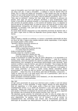 casa em Jerusalém, que é em Judá. Quem há entre vós, de todo o Seu povo, seja o
seu Deus com ele, e suba a Jerusalém... e edifique a casa do Senhor Deus de
Israel; Ele é o Deus que habita em Jerusalém. E todo aquele que ficar em alguns
lugares em que andar peregrinando, os homens do seu lugar o ajudarão com prata,
e com ouro, e com fazenda, e com gados, afora as dádivas voluntárias.” Esd. 1:1-4.
“Esta casa se edificará”, ordenou ele mais tarde com referência à estrutura do
templo, para lugar em que se ofereçam sacrifícios, e seus fundamentos serão
firmes; a sua altura de sessenta côvados, e a sua largura de sessenta côvados; com
três carreiras de grandes pedras, e uma carreira de madeira nova, e a despesa se
fará da casa do rei. Demais disto, os vasos de ouro e de prata da casa de Deus, que
Nabucodonosor transportou do templo que estava em Jerusalém, e levou para
Babilônia, se tornarão a dar, para que vão ao seu lugar, ao templo que está em
Jerusalém.” Esd. 6:3-5.
As novas deste decreto alcançaram as mais distantes províncias do domínio real, e
em todo o lugar entre os filhos da dispersão houve grande alegria. Muitos, como
Daniel,
............................................................................................
Pág. 559
tinham estado a estudar as profecias e a buscar a prometida intervenção de Deus
em favor de Sião. E agora suas orações estavam sendo respondidas; e com alegria
de coração podiam unidos cantar:
“Quando o Senhor trouxe do cativeiro os
          que voltaram de Sião,
Estávamos como os que sonham.
          Então a nossa boca se encheu de riso,
          E a nossa língua de cânticos.
Então se dizia entre as nações:
Grandes coisas fez o Senhor a estes.
          Grandes coisas fez o Senhor por nós,
          E por isso estamos alegres.” Sal. 126:1-3.
“Então se levantaram os chefes dos pais de Judá e Benjamim, e os sacerdotes e os
levitas, como todos aqueles cujo espírito Deus despertou” – esse foi o piedoso
remanescente, cerca de cinqüenta mil, dentre os judeus das terras do exílio, que se
determinaram tirar vantagem da maravilhosa oportunidade a eles oferecida, “para
subirem a edificar a casa do Senhor, que está em Jerusalém.” Seus amigos não lhes
permitiram sair com mãos vazias. “E todos os que habitavam nos arredores lhes
confortaram as mãos com vasos de prata, com ouro, com fazenda, e com gados, e
com coisas preciosas.” A essas e muitas outras ofertas voluntárias foram
acrescentados “os vasos da casa do Senhor, que Nabucodonosor tinha trazido de
Jerusalém. ... Estes tirou Ciro, rei da Pérsia, pela mão de Mitredate, o tesoureiro. ...
Todos os vasos de ouro e de prata foram cinco mil e quatrocentos”, para uso no
templo que ia ser reconstruído. Esd. 1:5-11.
Sobre Zorobabel (conhecido também como Sesbazar), um dos descendentes do rei
Davi, Ciro colocou a responsabilidade
............................................................................................
Pág. 560
de agir como governador do grupo que retornava para a Judéia; e com ele estava
associado Jesus, o sumo sacerdote. A longa viagem através do árido deserto foi
feita em segurança, e o feliz grupo, grato a Deus por Suas muitas bênçãos,
imediatamente tomou a si a tarefa de reconstruir o que havia sido derribado e
destruído. “Alguns dos chefes dos pais” deram o exemplo em oferecer donativos
para ajudar a enfrentar as despesas de reconstrução do templo; e o povo, seguindo
seu exemplo, deu livremente de seus pobres recursos. Esd. 2:64-70.
Tão depressa quanto possível, foi construído um altar no sítio do antigo altar no
recinto do templo. Para as solenidades relacionadas com a dedicação deste altar, o
povo alegremente “se ajuntou como um só homem”, e aí se uniram no
restabelecimento das cerimônias que tinham sido interrompidas quando da
destruição de Jerusalém por Nabucodonosor. Antes de se separarem para habitar
 