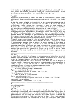 Havia muitos na congregação, no entanto, cuja maior fé e mais ampla visão não os
tinha levado a considerar esta glória menor com tal descontentamento. “Muitos
levantaram as vozes com júbilo e com alegria. De maneira que não
............................................................................................
Pág. 565
discernia o povo as vozes de alegria das vozes do choro do povo; porque o povo
jubilava com tão grande júbilo que as vozes se ouviam de mui longe.” Esd. 3:12 e
13.
Se os que tinham deixado de rejubilar-se no lançamento dos fundamentos do
templo, tivessem previsto os resultados de sua falta de fé nesse dia, teriam
empalidecido. Pouco haviam eles imaginado o peso de suas palavras de
desaprovação e desapontamento; pouco sabiam do muito que seu manifesto
descontentamento haveria de retardar a terminação da casa do Senhor.
A beleza do primeiro templo, e os impressionantes ritos de seus cultos, haviam sido
uma fonte de orgulho para Israel do seu cativeiro; mas a sua adoração havia não
raro faltado aquelas qualidades que Deus considera como as essenciais. A glória do
primeiro templo, e o esplendor de suas cerimônias, não poderiam recomendá-los a
Deus; pois unicamente aquilo que é de valor a Sua vista eles não ofereciam. Eles
não Lhe levavam o sacrifício de um espírito contrito e humilde.
É quando os princípios vitais do reino de Deus são perdidos de vista, que as
cerimônias se tornam numerosas e extravagantes. É quando a edificação do caráter
é negligenciada, quando falta o adorno da alma, quando é desprezada a
simplicidade da piedade, que o orgulho e o amor da ostentação reclamam
magnificentes igrejas, esplêndidos adornos e imponentes cerimônias. Mas em nada
disto Deus é honrado. Ele avalia a Sua igreja, não pelas vantagens externas, mas
pela sincera piedade que a distingue do mundo. Ele a estima de acordo com o
crescimento dos seus membros no conhecimento de Cristo, segundo o seu
progresso
............................................................................................
Pág. 566
na experiência espiritual. Ele olha para os princípios de amor e bondade. Nem toda
a beleza da arte pode ser comparada com a beleza da têmpera e do caráter que
devem ser revelados naqueles que são representantes de Cristo.
Uma congregação pode ser a mais pobre da Terra. Pode não ter as atrações de
exibição exterior; mas se os seus membros possuem os princípios do caráter de
Cristo, os anjos se unirão com eles em seu culto. O louvor e ações de graças do
coração agradecido ascenderão a Deus como suave oferenda.
“Louvai ao Senhor, porque Ele é bom;
          Porque a Sua benignidade é para sempre.
Digam-no os remidos do Senhor,
          Os que remiu da mão do inimigo.” Sal. 107:1 e 2.
“Cantai-Lhe, cantai-Lhe salmos;
          Falai de todas as Suas maravilhas.
Gloriai-vos no Seu santo nome;
          Alegre-se o coração daqueles que buscam ao Senhor.” Sal. 105:2 e 3.
“Pois fartou a alma sedenta,
E encheu de bens a alma faminta.” Sal. 107:9.
............................................................................................
46
“Os Profetas de Deus
os Ajudavam”
Pág. 567
Próximo dos israelitas que tinham tomado a tarefa de reconstruir o templo,
habitavam os samaritanos, uma raça mestiça que tinha surgido em conseqüência de
cruzamento pelo matrimônio entre os colonos pagãos das províncias da Assíria com
o remanescente das dez tribos que tinha sido deixado em Samaria e Galiléia. Nos
últimos anos os samaritanos declaravam adorar o verdadeiro Deus; mas no coração
e prática eram idólatras. Eles sustentavam, é certo, que seus ídolos eram apenas
 