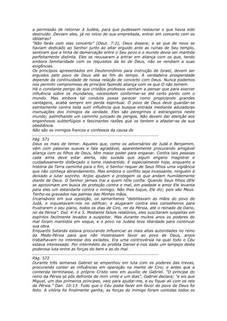 a permissão de retornar à Judéia, para que pudessem restaurar o que havia sido
destruído. Deviam eles, já no início de sua empreitada, entrar em concerto com os
idólatras?
“Não farás com elas concerto” (Deut. 7:2), Deus dissera; e os que de novo se
haviam dedicado ao Senhor junto ao altar erguido ante as ruínas de Seu templo,
sentiram que a linha de demarcação entre o Seu povo e o mundo devia ser mantida
perfeitamente distinta. Eles se recusaram a entrar em aliança com os que, tendo
embora familiaridade com os requisitos da lei de Deus, não se rendiam a suas
exigências.
Os princípios apresentados em Deuteronômio para instrução de Israel, devem ser
erguidos pelo povo de Deus até ao fim do tempo. A verdadeira prosperidade
depende da continuidade de nossa relação de concerto com Deus. Nunca podemos
nos permitir compromisso de princípio fazendo aliança com os que O não temem.
Há o constante perigo de que cristãos professos venham a pensar que para exercer
influência sobre os mundanos, necessitem conformar-se até certo ponto com o
mundo. Mas embora tal conduta possa parecer como propiciando grandes
vantagens, acaba sempre em perda espiritual. O povo de Deus deve guardar-se
estritamente contra toda sutil influência que busque entrada mediante aduladoras
insinuações dos inimigos da verdade. Eles são peregrinos e estrangeiros neste
mundo; palmilhando um caminho juncado de perigos. Não devem dar atenção aos
engenhosos subterfúgios e fascinantes razões que os tentem a afastar-se de sua
obediência.
Não são os inimigos francos e confessos da causa de
............................................................................................
Pág. 571
Deus os mais de temer. Aqueles que, como os adversários de Judá e Benjamim,
vêm com palavras suaves e fala agradável, aparentemente procurando amigável
aliança com os filhos de Deus, têm maior poder para enganar. Contra tais pessoas
cada alma deve estar alerta, não suceda que algum engano magistral e
cuidadosamente disfarçado o tome inadvertido. E especialmente hoje, enquanto a
história da Terra caminha para o fim, o Senhor requer de Seus filhos uma vigilância
que não conheça abrandamento. Mas embora o conflito seja incessante, ninguém é
deixado a lutar sozinho. Anjos ajudam e protegem os que andam humildemente
diante de Deus. O Senhor jamais trai a quem nEle confia. Quando Seus filhos dEle
se aproximam em busca de proteção contra o mal, em piedade e amor Ele levanta
para eles um estandarte contra o inimigo. Não lhes toque, Ele diz; pois são Meus.
Tenho-os gravados nas palmas das Minhas mãos.
Incansáveis em sua oposição, os samaritanos “debilitavam as mãos do povo de
Judá, e inquietavam-nos no edificar; e alugaram contra eles conselheiros para
frustrarem o seu plano, todos os dias de Ciro, rei da Pérsia, até o reinado de Dario,
rei da Pérsia”. Esd. 4:4 e 5. Mediante falsos relatórios, eles suscitaram suspeitas em
espíritos facilmente levados a suspeitar. Mas durante muitos anos os poderes do
mal foram mantidos em xeque, e o povo na Judéia teve liberdade para continuar
sua obra.
Enquanto Satanás estava procurando influenciar as mais altas autoridades no reino
da Medo-Pérsia para que não mostrassem favor ao povo de Deus, anjos
trabalhavam no interesse dos exilados. Era uma controvérsia na qual todo o Céu
estava interessado. Por intermédio do profeta Daniel é-nos dado um lampejo desta
poderosa luta entre as forças do bem e as do mal.
............................................................................................
Pág. 572
Durante três semanas Gabriel se empenhou em luta com os poderes das trevas,
procurando conter as influências em operação na mente de Ciro; e antes que a
contenda terminasse, o próprio Cristo veio em auxílio de Gabriel. “O príncipe do
reino da Pérsia se pôs defronte de mim vinte e um dias”, Gabriel declara; “e eis que
Miguel, um dos primeiros príncipes, veio para ajudar-me, e eu fiquei ali com os reis
da Pérsia.” Dan. 10:13. Tudo que o Céu podia fazer em favor do povo de Deus foi
feito. A vitória foi finalmente ganha; as forças do inimigo foram contidas todos os
 