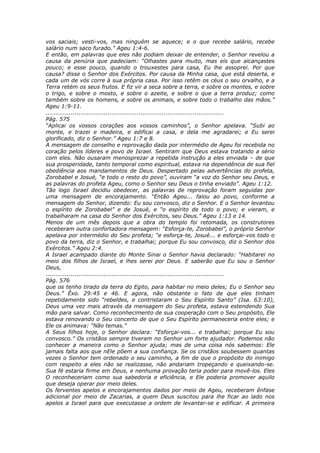 vos saciais; vesti-vos, mas ninguém se aquece; e o que recebe salário, recebe
salário num saco furado.” Ageu 1:4-6.
E então, em palavras que eles não podiam deixar de entender, o Senhor revelou a
causa da penúria que padeciam: “Olhastes para muito, mas eis que alcançastes
pouco; e esse pouco, quando o trouxestes para casa, Eu lhe assoprei. Por que
causa? disse o Senhor dos Exércitos. Por causa da Minha casa, que está deserta, e
cada um de vós corre à sua própria casa. Por isso retêm os céus o seu orvalho, e a
Terra retém os seus frutos. E fiz vir a seca sobre a terra, e sobre os montes, e sobre
o trigo, e sobre o mosto, e sobre o azeite, e sobre o que a terra produz; como
também sobre os homens, e sobre os animais, e sobre todo o trabalho das mãos.”
Ageu 1:9-11.
............................................................................................
Pág. 575
“Aplicai os vossos corações aos vossos caminhos”, o Senhor apelava. “Subi ao
monte, e trazei e madeira, e edificai a casa, e dela me agradarei; e Eu serei
glorificado, diz o Senhor.” Ageu 1:7 e 8.
A mensagem de conselho e reprovação dada por intermédio de Ageu foi recebida no
coração pelos líderes e povo de Israel. Sentiram que Deus estava tratando a sério
com eles. Não ousaram menosprezar a repetida instrução a eles enviada – de que
sua prosperidade, tanto temporal como espiritual, estava na dependência de sua fiel
obediência aos mandamentos de Deus. Despertado pelas advertências do profeta,
Zorobabel e Josué, “e todo o resto do povo”, ouviram “a voz do Senhor seu Deus, e
as palavras do profeta Ageu, como o Senhor seu Deus o tinha enviado”. Ageu 1:12.
Tão logo Israel decidiu obedecer, as palavras de reprovação foram seguidas por
uma mensagem de encorajamento. “Então Ageu... falou ao povo, conforme a
mensagem do Senhor, dizendo: Eu sou convosco, diz o Senhor. E o Senhor levantou
o espírito de Zorobabel” e de Josué, e “o espírito de todo o povo; e vieram, e
trabalharam na casa do Senhor dos Exércitos, seu Deus.” Ageu 1:13 e 14.
Menos de um mês depois que a obra do templo foi retomada, os construtores
receberam outra confortadora mensagem: “Esforça-te, Zorobabel”, o próprio Senhor
apelava por intermédio do Seu profeta; “e esforça-te, Josué... e esforçai-vos todo o
povo da terra, diz o Senhor, e trabalhai; porque Eu sou convosco, diz o Senhor dos
Exércitos.” Ageu 2:4.
A Israel acampado diante do Monte Sinai o Senhor havia declarado: “Habitarei no
meio dos filhos de Israel, e lhes serei por Deus. E saberão que Eu sou o Senhor
Deus,
............................................................................................
Pág. 576
que os tenho tirado da terra do Egito, para habitar no meio deles; Eu o Senhor seu
Deus.” Êxo. 29:45 e 46. E agora, não obstante o fato de que eles tinham
repetidamente sido “rebeldes, e contristaram o Seu Espírito Santo” (Isa. 63:10),
Deus uma vez mais através da mensagem do Seu profeta, estava estendendo Sua
mão para salvar. Como reconhecimento de sua cooperação com o Seu propósito, Ele
estava renovando o Seu concerto de que o Seu Espírito permaneceria entre eles; e
Ele os animava: “Não temas.”
A Seus filhos hoje, o Senhor declara: “Esforçai-vos... e trabalhai; porque Eu sou
convosco.” Os cristãos sempre tiveram no Senhor um forte ajudador. Podemos não
conhecer a maneira como o Senhor ajuda; mas de uma coisa nós sabemos: Ele
jamais falta aos que nEle põem a sua confiança. Se os cristãos soubessem quantas
vezes o Senhor tem ordenado o seu caminho, a fim de que o propósito do inimigo
com respeito a eles não se realizasse, não andariam tropeçando e queixando-se.
Sua fé estaria firme em Deus, e nenhuma provação teria poder para movê-los. Eles
O reconheceriam como sua sabedoria e eficiência, e Ele poderia promover aquilo
que deseja operar por meio deles.
Os ferventes apelos e encorajamentos dados por meio de Ageu, receberam ênfase
adicional por meio de Zacarias, a quem Deus suscitou para lhe ficar ao lado nos
apelos a Israel para que executasse a ordem de levantar-se e edificar. A primeira
 