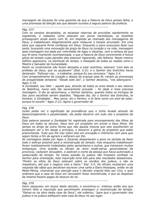 mensagem de Zacarias foi uma garantia de que a Palavra de Deus jamais falha, e
uma promessa de bênção aos que dessem ouvidos à segura palavra da profecia.
............................................................................................
Pág. 577
Com os campos devastados, as escassas reservas de provisões rapidamente se
esgotando, e rodeados como estavam por povos inamistosos, os israelitas
prosseguiam ainda assim com fé, em resposta ao chamado dos mensageiros de
Deus, e trabalhavam diligentemente para restaurar o templo arruinado. Era uma
obra que requeria firme confiança em Deus. Enquanto o povo procurava fazer sua
parte, buscando uma renovação da graça de Deus no coração e na vida, mensagem
após mensagem era dada por intermédio de Ageu e Zacarias, com a certeza de que
sua fé seria ricamente recompensada, e que a Palavra de Deus concernente à futura
glória do templo cujas paredes eles estavam reparando, não falharia. Nesse mesmo
edifício apareceria, na plenitude do tempo, o Desejado de todas as nações como o
Mestre e Salvador da humanidade.
Assim os construtores não foram deixados a lutar sozinhos; estavam “com eles os
profetas de Deus, que os ajudavam” (Esd. 5:2); e o Senhor dos Exércitos havia
declarado: “Esforçai-vos... e trabalhai; porque Eu sou convosco.” Ageu 2:4.
Com arrependimento de coração e desejo de avançar pela fé, vieram as promessas
de prosperidade temporal. “Desde este dia”, o Senhor declarou, “vos abençoarei.”
Ageu 2:19.
A Zorobabel, seu líder – aquele que, através de todos os anos desde o seu retorno
de Babilônia, havia sido tão severamente provado – foi dada a mais preciosa
mensagem. O dia se aproximava, o Senhor declarou, quando todos os inimigos do
Seu povo escolhido seriam abatidos. “Naquele dia, diz o Senhor dos Exércitos, te
tomarei, ó Zorobabel... Meu servo, diz o Senhor, e te farei como um anel de selar;
porque te escolhi.” Ageu 2:23. Agora o governador de
............................................................................................
Pág. 578
Israel podia ver o significado da providência que o tinha levado através de
desencorajamento e perplexidade; ele podia discernir em tudo isto o propósito de
Deus.
Esta palavra pessoal a Zorobabel foi registrada para encorajamento dos filhos de
Deus em todos os séculos. Deus tem um propósito em enviar a Seus filhos. Ele
jamais os dirige de outra forma que não aquela mesma que eles escolheriam se
pudessem ver o fim desde o princípio, e discernir a glória do propósito que estão
preenchendo. Tudo que Ele traz sobre eles em provação e infortúnio vem para que
sejam fortes a fim de agirem e sofrerem por Ele.
As mensagens dadas por Ageu e Zacarias despertaram o povo no sentido de fazer
todo o esforço possível para a reconstrução do templo; mas enquanto trabalhavam
foram maldosamente molestados pelos samaritanos e outros, que tramaram muitos
embaraços. Uma ocasião os oficiais do reino medo-persa, governadores da
província, visitaram Jerusalém, e pediram o nome da pessoa que havia autorizado a
restauração do templo. Se nessa ocasião os judeus não tivessem confiado no
Senhor para orientação, esta inquirição teria tido para eles resultados desastrosos.
“Porém os olhos de Deus estavam sobre os anciãos dos judeus, e não os
impediram, até que o negócio veio a Dario.” Esd. 5:5. Os oficiais receberam uma
resposta tão sábia que decidiram escrever uma carta a Dario Histaspes, então rei da
Medo-Pérsia, chamando sua atenção para o decreto original feito por Ciro, o qual
ordenara que a casa de Deus em Jerusalém fosse reconstruída, e que as despesas
da mesma fossem pagas do tesouro do rei.
............................................................................................
Pág. 579
Dario pesquisou em busca deste decreto, e encontrou-o; ordenou então aos que
tinham feito a inquirição que permitissem prosseguir a reconstrução do templo.
“Deixai-os na obra desta casa de Deus”, ele ordenou; “para que o governador dos
judeus e os judeus edifiquem esta casa de Deus no seu lugar.
 