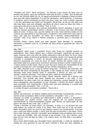 “Também por mim”, Dario continuou, “se decreta o que haveis de fazer com os
anciãos dos judeus, para que edifiquem esta casa de Deus, a saber: Que da fazenda
do rei, dos tributos dalém do rio, se pague prontamente a despesa a estes homens,
para que não sejam impedidos. E o que for necessário, como bezerros, e carneiros,
e cordeiros, para o holocausto ao Deus dos Céus, trigo, sal, vinho e azeite, segundo
o rito dos sacerdotes que estão em Jerusalém, dê-se-lhes, de dia em dia, para que
não haja falta; para que ofereçam sacrifícios de cheiro suave ao Deus dos Céus, e
orem pela vida do rei e de seus filhos.” Esd. 6:7-10.
Além disso o rei decretou que severas penalidades seriam aplicadas a quem de
alguma maneira pretendesse alterar o decreto; e ele concluiu com esta afirmação
digna de nota: “O Deus, pois, que fez habitar ali o Seu nome derribe a todos os reis
e povos que estenderem a sua mão para o mudarem e para destruírem esta casa de
Deus, que está em Jerusalém. Eu Dario, dei o decreto; apressuradamente se
execute.” Esd. 6:12. Assim o Senhor preparou o caminho para a conclusão do
templo.
Durante muitos meses antes que este decreto fosse baixado, os israelitas,
estiveram a trabalhar pela fé, os profetas de Deus ainda os ajudando por meio de
oportunas
............................................................................................
Pág. 580
mensagens, pelas quais o propósito divino para Israel foi mantido perante os
edificadores. Dois meses depois que a última mensagem registrada de Ageu foi
dada, Zacarias teve uma série de visões referentes à obra de Deus na Terra. Essas
mensagens, dadas na forma de parábolas e símbolos, vieram num tempo de grande
incerteza e ansiedade, e foram de peculiar significação para os homens que
estavam avançando em nome do Deus de Israel. Parecia aos líderes como se a
permissão dada aos judeus para reconstruir estivesse prestes a sofrer impedimento;
o futuro parecia muito negro. Deus viu que Seu povo estava em necessidade de ser
sustido e animado por uma revelação de Sua infinita compaixão e amor.
Em visão, Zacarias ouviu o anjo do Senhor perguntar: “O Senhor dos Exércitos, até
quando não terás compaixão de Jerusalém, e das cidades de Judá, contra as quais
estiveste irado estes setenta anos? E respondeu o Senhor ao anjo que falava
comigo”, declarou Zacarias, “com palavras boas, palavras consoladoras.”
“E o anjo que falava comigo me disse: Clama, dizendo: Assim diz o Senhor dos
Exércitos: Com grande zelo estou zelando por Jerusalém e por Sião. E com
grandíssima ira estou irado com as nações em descanso; porque estando Eu num
pouco desgostoso, eles auxiliaram no mal. Portanto, o Senhor diz assim: Voltei-Me
para Jerusalém com misericórdia; a Minha casa nela será edificada, e o cordel será
estendido sobre Jerusalém.” Zac. 1:12-16.
O profeta foi agora autorizado a predizer: “Assim diz o
............................................................................................
Pág. 581
Senhor dos Exércitos: As Minhas cidades ainda aumentarão e prosperarão, porque o
Senhor ainda consolará a Sião e ainda escolherá a Jerusalém.” Zac. 1:17.
Zacarias viu então “os poderes que dispersaram a Judá, a Israel e a Jerusalém”,
simbolizados por quatro cornos. Logo em seguida ele viu quatro ferreiros,
representando as instrumentalidades usadas pelo Senhor na restauração de Seu
povo e da casa do Seu culto. Zac. 1:18-21.
“Tornei a levantar os meus olhos”, diz Zacarias, “e olhei, e vi um homem em cuja
mão estava um cordel de medir. E eu disse: Para onde vais tu? E ele me disse:
Medir Jerusalém, para ver qual é a sua largura e qual o seu comprimento. E eis que
saiu o anjo que falava comigo, e outro anjo lhe saiu ao encontro, e lhe disse: Corre,
fala a este mancebo, dizendo: Jerusalém será habitada como as aldeias sem muros,
por causa da multidão, nela, dos homens e dos animais. E Eu, diz o Senhor, serei
para ela um muro de fogo ao redor, e Eu mesmo serei, no meio dela, a sua glória.”
Zac. 2:1-5.
Deus havia determinado que Jerusalém fosse reconstruída; a visão da medição da
cidade era uma garantia de que Ele daria conforto e força aos Seus afligidos, e
 